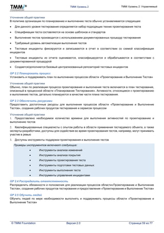 TMMi Уровень 2 TMMi Уровень 2: Управляемый
© TMMi Foundation Версия 2.0 Страница 59 из 77
Уточнение общей практики
В политике организации по планированию и выполнению теста обычно устанавливается следующее:
 Для данного уровня тестирования определяется набор подходящих техник проектирования теста
 Спецификации теста составляются на основе шаблонов и стандартов
 Выполнение тестов производится с использованием документированных процедур тестирования
 Требуемый уровень автоматизации выполнения тестов
 Тестовые инциденты фиксируются и записываются в отчет в соответствии со схемой классификации
инцидентов
 Тестовые инциденты из отчета оцениваются, классифицируются и обрабатываются в соответствии с
документированной процедурой
 Создается/дополняется базовый централизованный репозиторий тестовых инцидентов
GP 2.2 Планировать процесс
Установить и поддерживать план по выполнению процессов области «Проектирование и Выполнение Тестов»
Уточнение общей практики
Обычно, план по реализации процесса проектирования и выполнения теста включается в план тестирования,
описанный в процессной области «Планирование Тестирования». Активности, относящиеся к проектированию
и выполнению тестов, детально планируются в качестве части плана тестирования.
GP 2.3 Обеспечить ресурсами
Предоставить достаточные ресурсы для выполнения процессов области «Проектирование и Выполнение
Тестов», создания рабочих продуктов тестирования и сервисов процессом
Уточнение общей практики
1. Предоставлено необходимое количество времени для выполнения активностей по проектированию и
выполнению тестов
2. Квалифицированные специалисты с опытом работы в области применения тестируемого объекта, а также
эксперты-разработчики, доступны для содействия во время проектирования тестов, например, могут принимать
участие в ревью
3. Доступны инструменты поддержки проектирования и выполнения тестов
Примеры инструментов включают следующие:
 Инструменты анализа изменений
 Инструменты анализа покрытия
 Инструменты проектирования теста
 Инструменты подготовки тестовых данных
 Инструменты выполнения теста
 Инструменты управления инцидентами
GP 2.4 Распределить ответственность
Распределить обязанности и полномочия для реализации процессов области«Проектирование и Выполнение
Тестов», создания рабочих продуктов тестирования и предоставления «Проектирование и Выполнение Тестов»
GP 2.5 Обучить людей
Обучить людей по мере необходимости выполнять и поддерживать процессы области «Проектирование и
Выполнение Тестов»
 