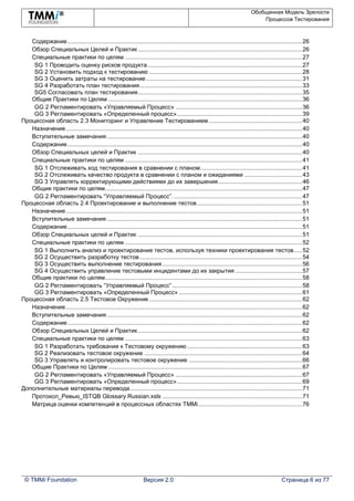 Обобщенная Модель Зрелости
Процессов Тестирования
© TMMi Foundation Версия 2.0 Страница 6 из 77
Содержание...............................................................................................................................................26
Обзор Специальных Целей и Практик....................................................................................................26
Специальные практики по целям ............................................................................................................27
SG 1 Проводить оценку рисков продукта..............................................................................................27
SG 2 Установить подход к тестированию .............................................................................................28
SG 3 Оценить затраты на тестирование...............................................................................................31
SG 4 Разработать план тестирования...................................................................................................33
SG5 Согласовать план тестирования....................................................................................................35
Общие Практики по Целям ......................................................................................................................36
GG 2 Регламентировать «Управляемый Процесс» .............................................................................36
GG 3 Регламентировать «Определенный процесс»............................................................................39
Процессная область 2.3 Мониторинг и Управление Тестированием.........................................................40
Назначение................................................................................................................................................40
Вступительные замечания.......................................................................................................................40
Содержание...............................................................................................................................................40
Обзор Специальных целей и Практик ....................................................................................................40
Специальные практики по целям ............................................................................................................41
SG 1 Отслеживать ход тестирования в сравнении с планом..............................................................41
SG 2 Отслеживать качество продукта в сравнении с планом и ожиданиями ...................................43
SG 3 Управлять корректирующими действиями до их завершения...................................................46
Общие практики по целям........................................................................................................................47
GG 2 Регламентировать “Управляемый Процесс”. ..............................................................................47
Процессная область 2.4 Проектирование и выполнение тестов................................................................51
Назначение................................................................................................................................................51
Вступительные замечания.......................................................................................................................51
Содержание...............................................................................................................................................51
Обзор Специальных целей и Практик ....................................................................................................51
Специальные практики по целям ............................................................................................................52
SG 1 Выполнить анализ и проектирование тестов, используя техники проектирования тестов.....52
SG 2 Осуществить разработку тестов...................................................................................................54
SG 3 Осуществить выполнение тестирования .....................................................................................56
SG 4 Осуществить управление тестовыми инцидентами до их закрытия.........................................57
Общие практики по целям........................................................................................................................58
GG 2 Регламентировать “Управляемый Процесс” ...............................................................................58
GG 3 Регламентировать «Определенный Процесс» ...........................................................................61
Процессная область 2.5 Тестовое Окружение .............................................................................................62
Назначение................................................................................................................................................62
Вступительные замечания.......................................................................................................................62
Содержание...............................................................................................................................................62
Обзор Специальных Целей и Практик....................................................................................................62
Специальные практики по целям ............................................................................................................63
SG 1 Разработать требования к Тестовому окружению ......................................................................63
SG 2 Реализовать тестовое окружение ................................................................................................64
SG 3 Управлять и контролировать тестовое окружение .....................................................................66
Общие Практики по Целям ......................................................................................................................67
GG 2 Регламентировать «Управляемый Процесс» .............................................................................67
GG 3 Регламентировать «Определенный процесс»............................................................................69
Дополнительные материалы перевода.........................................................................................................71
Протокол_Ревью_ISTQB Glossary Russian.xslx .....................................................................................71
Матрица оценки компетенций в процессных областях TMMi ...............................................................76
 