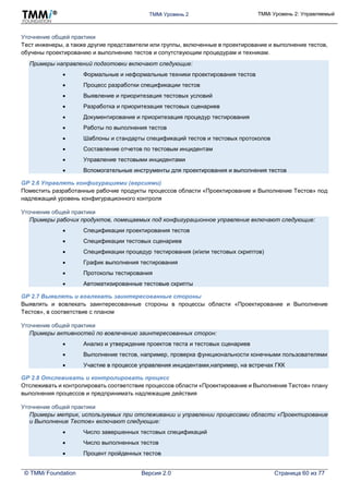 TMMi Уровень 2 TMMi Уровень 2: Управляемый
© TMMi Foundation Версия 2.0 Страница 60 из 77
Уточнение общей практики
Тест инженеры, а также другие представители или группы, включенные в проектирование и выполнение тестов,
обучены проектированию и выполнению тестов и сопутствующим процедурам и техникам.
Примеры направлений подготовки включают следующие:
 Формальные и неформальные техники проектирования тестов
 Процесс разработки спецификации тестов
 Выявление и приоритезация тестовых условий
 Разработка и приоритезация тестовых сценариев
 Документирование и приоритезация процедур тестирования
 Работы по выполнения тестов
 Шаблоны и стандарты спецификаций тестов и тестовых протоколов
 Составление отчетов по тестовым инцидентам
 Управление тестовыми инцидентами
 Вспомогательные инструменты для проектирования и выполнения тестов
GP 2.6 Управлять конфигурациями (версиями)
Поместить разработанные рабочие продукты процессов области «Проектирование и Выполнение Тестов» под
надлежащий уровень конфигурационного контроля
Уточнение общей практики
Примеры рабочих продуктов, помещаемых под конфигурационное управление включают следующие:
 Спецификации проектирования тестов
 Спецификации тестовых сценариев
 Спецификации процедур тестирования (и/или тестовых скриптов)
 График выполнения тестирования
 Протоколы тестирования
 Автоматизированные тестовые скрипты
GP 2.7 Выявлять и вовлекать заинтересованные стороны
Выявлять и вовлекать заинтересованные стороны в процессы области «Проектирование и Выполнение
Тестов», в соответствие с планом
Уточнение общей практики
Примеры активностей по вовлечению заинтересованных сторон:
 Анализ и утверждение проектов теста и тестовых сценариев
 Выполнение тестов, например, проверка функциональности конечными пользователями
 Участие в процессе управления инцидентами,например, на встречах ГКК
GP 2.8 Отслеживать и контролировать процесс
Отслеживать и контролировать соответствие процессов области «Проектирование и Выполнение Тестов» плану
выполнения процессов и предпринимать надлежащие действия
Уточнение общей практики
Примеры метрик, используемых при отслеживании и управлении процессами области «Проектирование
и Выполнение Тестов» включают следующие:
 Число завершенных тестовых спецификаций
 Число выполненных тестов
 Процент пройденных тестов
 