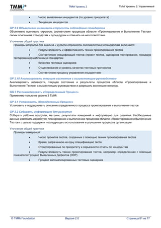 TMMi Уровень 2 TMMi Уровень 2: Управляемый
© TMMi Foundation Версия 2.0 Страница 61 из 77
 Число выявленных инцидентов (по уровню приоритета)
 Тенденции инцидентов
GP 2.9 Объективно оценивать строгость соблюдения стандартов
Объективно оценивать строгость соответствия процессов области «Проектирование и Выполнение Тестов»
своим описаниям, стандартам и процедурам и отвечать на несоответствия.
Уточнение общей практики
Примеры вопросов для анализа и аудита строгости соответствия стандартам включают:
 Результативность и эффективность техник проектирования тестов
 Соответствие спецификаций тестов (проект тестов, сценариев тестирования, процедур
тестирования) шаблонам и стандартам
 Качество тестовых сценариев
 Существование и уровень качество тестовых протоколов
 Соответствие процессу управления инцидентами
GP 2.10 Анализировать текущее состояние с вышестоящим руководством
Анализировать активности, текущее состояние и результаты процессов области «Проектирование и
Выполнение Тестов» с вышестоящим руководством и разрешать возникшие вопросы.
GG 3 Регламентировать «Определенный Процесс»
Применимо только на уровне 3 TMMi
GP 3.1 Установить «Определенный Процесс»
Установить и поддерживать описание определенного процесса проектирования и выполнения тестов
GP 3.2 Собирать информацию для развития
Собирать рабочие продукты, метрики, результаты измерений и информацию для развития. Необходимые
данные извлекать из работ по планированию и выполнению процессов области «Проектирование и Выполнение
Тестов» с целью поддержки последующего использования и улучшения процессов организации
Уточнение общей практики
Примеры измерений:
 Число проектов тестов, созданных с помощью техник проектирования тестов
 Время, затраченное на одну спецификацию теста
 Отсортированные по приоритету и серьезности отчеты по инцидентам
 Результативность техник проектирования тестов, например, определенная с помощью
показателя Процент Выявленных Дефектов (DDP)
 Процент автоматизированных тестовых сценариев
 