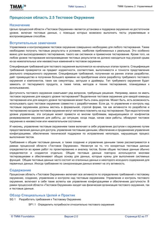 TMMi Уровень 2 TMMi Уровень 2: Управляемый
© TMMi Foundation Версия 2.0 Страница 62 из 77
Процессная область 2.5 Тестовое Окружение
Назначение
Целью процессной области «Тестовое Окружение» является установка и поддержка окружения на достаточном
уровне, включая тестовые данные, с помощью которых возможно выполнить тесты управляемым и
воспроизводимым способом.
Вступительные замечания
Управляемое и контролируемое тестовое окружение совершенно необходимо для любого тестирования. Также
необходимо получать тестовые результаты в условиях, наиболее приближенных к реальным. Это особенно
важно для высокоуровневого тестирования, такого как системное и приемочное тестирование. Кроме того, на
любом уровне тестирования воспроизведение тестовых результатов не должно находиться под угрозой срыва
из-за нежелательных или неизвестных изменений в тестовом окружении.
Спецификация требований для тестового окружения выполняется на начальных этапах проекта. Спецификация
требований проверяется на предмет корректности, соответствия, выполнимости и точности представления
реального операционного окружения. Спецификация требований, полученная на ранних этапах разработки,
даёт преимущество в получении большего времени на приобретение и/или разработку требуемого тестового
окружения и компонентов, таких как симуляторы, заглушки и драйверы. Тип требуемого окружения будет
зависеть от тестируемого продукта, а также типов, методов и техник тестирования, планируемых к
использованию.
Доступность тестового окружения охватывает ряд вопросов, требующих решения. Например, важно ли иметь
тестовое окружение для каждого уровня тестирования? Выделенное тестовое окружение для каждой команды
тестирования или для каждого уровня тестирования может быть очень дорогим. Может быть, есть возможность
использовать одно тестовое окружение совместно с разработчиками. Если да, то управление и контроль над
тестовым окружением должны вестись в формальной, строгой форме, так как активности по разработке и
тестированию на одном тестовом окружении могут негативно повлиять на ход тестирования. При недостаточном
уровне управления, эта ситуация может привести ко многим проблемам, варьирующимся от конфликтов
резервирования окружения для работы, до ситуации, когда люди, начав свои работы, обнаружат тестовое
окружение в неизвестном или нежелательном состоянии.
И наконец, управление тестовым окружением также включает в себя управление доступом к окружению путем
предоставления данных для доступа, управление тестовыми данными, обеспечение и продвижение управления
конфигурациями, обеспечение технической поддержки по исправлению неполадок, нарушающих процесс
выполнения тестов.
Требования к общим тестовым данным, а также создание и управление данными также рассматриваются в
рамках процессной области «Тестовое Окружение». Несмотря на то, что конкретные тестовые данные
определяются во время работ по проектированию и анализу тестов, более общие тестовые данные обычно
определяются и создаются отдельно. Общие тестовые данные повторно используются многими
тестировщиками и обеспечивают общую основу для данных, которые нужны для выполнения системных
функций. Общие тестовые данные часто состоят из эталонных данных и некоторого исходного содержания для
первичных данных. Иногда требования по синхронизации данных влияют на эту активность.
Содержание
Процессная область «Тестовое Окружение» включает все активности по определению требований к тестовому
окружению, созданию, управлению и контролю над тестовым окружением. Управление и контроль тестового
окружения, включают в себя такие аспекты как управление конфигурациями и обеспечение доступности. В
рамки процессной области «Тестовое Окружение» входят как физическая организация тестового окружения, так
и тестовые данные.
Обзор Специальных Целей и Практик
SG 1 Разработать требования к Тестовому Окружению
SP1.1 Определить потребности относительно тестового окружения
 