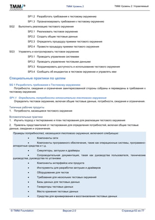 TMMi Уровень 2 TMMi Уровень 2: Управляемый
© TMMi Foundation Версия 2.0 Страница 63 из 77
SP1.2 Разработать требования к тестовому окружению
SP1.3 Проанализировать требования к тестовому окружению
SG2 Выполнить реализацию тестового окружения
SP2.1 Реализовать тестовое окружение
SP2.2 Создать общие тестовые данные
SP2.3 Определить процедуру приемки тестового окружения
SP2.4 Провести процедуру приемки тестового окружения
SG3 Управлять и контролировать тестовое окружение
SP3.1 Проводить управление системами
SP3.2 Проводить управление тестовыми данными
SP3.3 Координировать доступность и использование тестового окружения
SP3.4 Сообщать об инцидентах в тестовом окружении и управлять ими
Специальные практики по целям
SG 1 Разработать требования к Тестовому окружению
Потребности, ожидания и ограничения заинтересованной стороны собраны и переведены в требования к
тестовому окружению
SP1.1 Определить потребности относительно тестового окружения
Определить тестовое окружение, включая общие тестовые данные, потребности, ожидания и ограничения.
Типичные рабочие продукты
1. Потребности, касающиеся тестового окружения
Вспомогательные практики
1. Изучить подход к тестированию и план тестирования для реализации тестового окружения
2. Привлечь представителей от тестирования для определения потребностей, включая общие тестовые
данные, ожидания и ограничения.
Примеры потребностей, касающиеся тестового окружения, включают следующие:
 Компоненты сети
 Компоненты программного обеспечения, такие как операционные системы, программно-
аппаратные средства и т.д.
 Симуляторы, заглушки и драйверы
 Сопроводительная документация, такая как руководства пользователя, технические
руководства, руководства по установке
 Компоненты интерфейса или продукта
 Инструменты для разработки заглушек и драйверов
 Оборудование для тестов
 Требования для нескольких тестовых окружений
 Базы данных для тестовых данных
 Генераторы тестовых данных
 Места хранения тестовых данных
 Средства для архивирования и восстановления тестовых данных
 