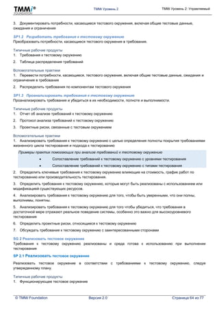 TMMi Уровень 2 TMMi Уровень 2: Управляемый
© TMMi Foundation Версия 2.0 Страница 64 из 77
3. Документировать потребности, касающиеся тестового окружения, включая общие тестовые данные,
ожидания и ограничения
SP1.2 Разработать требования к тестовому окружению
Преобразовать потребности, касающиеся тестового окружения в требования.
Типичные рабочие продукты
1. Требования к тестовому окружению
2. Таблица распределения требований
Вспомогательные практики
1. Перевести потребности, касающиеся, тестового окружения, включая общие тестовые данные, ожидания и
ограничения в требования
2. Распределить требования по компонентам тестового окружения
SP1.3 Проанализировать требования к тестовому окружению
Проанализировать требования и убедиться в их необходимости, полноте и выполнимости.
Типичные рабочие продукты
1. Отчет об анализе требований к тестовому окружению
2. Протокол анализа требований к тестовому окружению
3. Проектные риски, связанные с тестовым окружением
Вспомогательные практики
1. Анализировать требования к тестовому окружению с целью определения полноты покрытия требованиями
жизненного цикла тестирования и подхода к тестированию
Примеры практик помогающих при анализе требований к тестовому окружению
 Сопоставление требований к тестовому окружению с уровнями тестирования
 Сопоставление требований к тестовому окружению с типами тестирования
2. Определить ключевые требования к тестовому окружению влияющие на стоимость, график работ по
тестированию или производительность тестирования.
3. Определить требования к тестовому окружению, которые могут быть реализованы с использованием или
модификацией существующих ресурсов.
4. Анализировать требования к тестовому окружению для того, чтобы быть уверенными, что они полны,
выполнимы, понятны.
5. Анализировать требования к тестовому окружению для того чтобы убедиться, что требования в
достаточной мере отражают реальное поведение системы, особенно это важно для высокоуровневого
тестирования
6. Определить проектные риски, относящиеся к тестовому окружению
7. Обсуждать требования к тестовому окружению с заинтересованными сторонами
SG 2 Реализовать тестовое окружение
Требования к тестовому окружению реализованы и среда готова к использованию при выполнении
тестирования
SP 2.1 Реализовать тестовое окружение
Реализовать тестовое окружение в соответствии с требованиями к тестовому окружению, следуя
утвержденному плану.
Типичные рабочие продукты
1. Функционирующее тестовое окружение
 