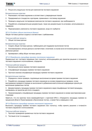 TMMi Уровень 2 TMMi Уровень 2: Управляемый
© TMMi Foundation Версия 2.0 Страница 65 из 77
2. Результаты модульных тестов для компонентов тестового окружения
Вспомогательные практики
1. Реализовать тестовое окружение в соответствии с утвержденным планом
2. Придерживаться стандартов и критериев, применимых к тестовому окружению
3. Проводить модульное тестирование компонентов тестового окружения, при необходимости
4. Разработать сопроводительную документацию, такую как документацию по установке, использованию и
поддержке.
5. Пересматривать компоненты тестового окружения, когда это требуется
SP 2.2 Создать общие тестовые данные
Общие тестовые данные созданы в соответствии с требованиями.
Типичные рабочие продукты
1. Общие тестовые данные
Вспомогательные практики
1. Создать общие тестовые данные, требующиеся для поддержки выполнения тестов
2. Анонимизировать личные данные в соответствие с политикой, в случае если источником данных служат
реальные данные
3. Архивировать набор общих тестовых данных
SP 2.3 Определить процедуру приемки тестового окружения
Приемочный тест тестового окружения (тест полноты), использующийся для принятия решения о готовности
тестового окружения к использованию, определен
Типичные рабочие продукты
1. Контрольный список приемки тестового окружения
2. Спецификация процедуры приемки тестового окружения
3. Протокол анализа спецификации процедуры приемки тестового окружения
Вспомогательные практики
1. Определить список проверок, подлежащих выполнению во время приемки тестового окружения
2. Разработать процедуру приемки тестового окружения на основе определенных проверок, путем
выстраивания проверок в порядке их выполнения и добавления всей остальной информации нужной для
выполнения приемочных тестов.
3. Документировать процедуру приемки тестового окружения в виде спецификации тестовой процедуры,
основываясь на принятом для этого стандарте
4. Проанализировать спецификацию процедуры приемки тестового окружения со всеми заинтересованными
сторонами
Заметьте, что эта практика тесно взаимодействуют с практикой SP2.3, «Определить процедуру приемки из
процессной области Проектирование и Выполнение тестов», и может быть совмещена с ней.
SP 2.4 Провести процедуру приемки тестового окружения
Выполнить процедуру приемки тестового окружения (тест полноты), чтобы принять решение о готовности
тестового окружения к использованию.
Типичные рабочие продукты
1. Протокол проведения приемочных тестов тестового окружения
2. Тестовый отчет по инциденту
 