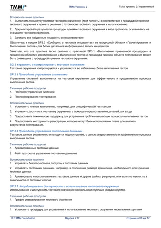 TMMi Уровень 2 TMMi Уровень 2: Управляемый
© TMMi Foundation Версия 2.0 Страница 66 из 77
Вспомогательные практики
1. Выполнить процедуру приемки тестового окружения (тест полноты) в соответствии с процедурой приемки
тестового окружения и принять решение о готовности тестового окружения к использованию.
2. Документировать результаты процедуры приемки тестового окружения в виде протокола, основываясь на
стандарте тестового протокола.
3. Записать все найденные инциденты и несоответствия
Обратитесь к секции SP3.3 «Сообщить о тестовых инцидентах» из процессной области «Проектирование и
Выполнение тестов» для более детальной информации о записи инцидентов
Заметьте, что эта практика тесно связана с практикой SP3.1 «Выполнение приемочной процедуры» в
процессной области Проектирование и Выполнение тестов и процедура приемки объекта тестирования может
быть совмещена с процедурой приемки тестового окружения.
SG 3 Управлять и контролировать тестовое окружение
Тестовые окружения контролируются и управляются во избежание сбоев выполнения тестов
SP 3.1 Проводить управление системами
Управление системой выполняется на тестовом окружении для эффективного и продуктивного процесса
выполнения тестов.
Типичные рабочие продукты
1. Протокол управления системой
2. Протоколирование тестирования
Вспомогательные практики
1. Установить нужные компоненты, например, для специфической тест сессии
2. Управлять доступом к тестовому окружению, с помощью предоставления деталей для входа
3. Предоставить техническую поддержку для устранения проблем мешающих процессу выполнения тестов
4. Предоставить инструменты регистрации, которые могут быть использованы позже для анализа
результатов тестирования.
SP 3.2 Проводить управление тестовыми данными
Тестовые данные управляемы и находятся под контролем, с целью результативного и эффективного процесса
выполнения тестов.
Типичные рабочие продукты
1. Архивированные тестовые данные
2. Файл протокола управления тестовыми данными
Вспомогательные практики
1. Управлять безопасностью и доступом к тестовым данным
2. Управлять тестовыми данными, например, в отношении размера хранилища, необходимого для хранения
тестовых данных
3. Архивировать и восстанавливать тестовые данные и другие файлы, регулярно, или если это нужно, то в
зависимости от тестовых сессий.
SP 3.3. Координировать доступность и использование тестового окружения
Использование и доступность тестового окружения несколькими группами координируется.
Типичные рабочие продукты
1. График резервирования тестового окружения
Вспомогательные практики
1. Установить процедуру для управления и использование тестового окружения несколькими группами
 