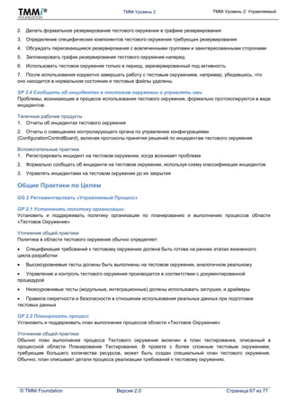TMMi Уровень 2 TMMi Уровень 2: Управляемый
© TMMi Foundation Версия 2.0 Страница 67 из 77
2. Делать формальное резервирование тестового окружения в графике резервирования
3. Определение специфических компонентов тестового окружения требующих резервирования
4. Обсуждать пересекающиеся резервирования с вовлеченными группами и заинтересованными сторонами
5. Запланировать график резервирования тестового окружения наперед
6. Использовать тестовое окружение только в период, зарезервированный под активность
7. После использования корректно завершать работу с тестовым окружением, например, убедившись, что
оно находится в нормальном состоянии и тестовые файлы удалены.
SP 3.4 Сообщать об инцидентах в тестовом окружении и управлять ими
Проблемы, возникающие в процессе использования тестового окружения, формально протоколируются в виде
инцидентов.
Типичные рабочие продукты
1. Отчеты об инцидентах тестового окружения
2. Отчеты о совещаниях контролирующего органа по управлению конфигурациями
(ConfigurationControlBoard), включая протоколы принятия решений по инцидентам тестового окружения
Вспомогательные практики
1. Регистрировать инцидент на тестовом окружении, когда возникает проблема
2. Формально сообщать об инциденте на тестовом окружении, используя схему классификации инцидентов
3. Управлять инцидентами на тестовом окружении до их закрытия
Общие Практики по Целям
GG 2 Регламентировать «Управляемый Процесс»
GP 2.1 Установить политику организации
Установить и поддерживать политику организации по планированию и выполнению процессов области
«Тестовое Окружение»
Уточнение общей практики
Политика в области тестового окружения обычно определяет:
 Спецификация требований к тестовому окружению должна быть готова на ранних этапах жизненного
цикла разработки
 Высокоуровневые тесты должны быть выполнены на тестовом окружении, аналогичном реальному
 Управление и контроль тестового окружения производится в соответствии с документированной
процедурой
 Низкоуровневые тесты (модульные, интеграционные) должны использовать заглушки, и драйверы
 Правила секретности и безопасности в отношении использования реальных данных при подготовки
тестовых данных
GP 2.2 Планировать процесс
Установить и поддерживать план выполнения процессов области «Тестовое Окружение»
Уточнение общей практики
Обычно план выполнения процесса Тестового окружения включен в план тестирования, описанный в
процессной области Планирование Тестирования. В проекте с более сложным тестовым окружением,
требующим большего количества ресурсов, может быть создан специальный план тестового окружения.
Обычно, план описывает детали процесса реализации требований к тестовому окружению.
 
