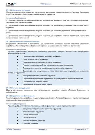 TMMi Уровень 2 TMMi Уровень 2: Управляемый
© TMMi Foundation Версия 2.0 Страница 68 из 77
GP 2.3 Обеспечить ресурсами
Обеспечить достаточное количество ресурсов для выполнения процессов области «Тестовое Окружение»
разработки рабочих продуктов, обеспечения сервисов процессом.
Уточнение общей практики
 Опытные специалисты, имеющие экспертизу и технические знания доступны для создания спецификации
требований к тестовому окружению
 Достаточное количество времени и ресурсов выделено для реализации, управления и контроля тестового
окружения
 Достаточное количество времени и ресурсов выделено для создания, управления и контроля тестовых
данных
 Достаточное количество времени и ресурсов выделено для разработки заглушек и драйверов, нужных для
низкоуровневого тестирования
GP 2.4 Распределить ответственность
Распределить обязанности и полномочия для выполнения процессов области «Тестовое Окружение»
разработки рабочих продуктов и обеспечения сервисов процессов области «Тестовое Окружение»
Уточнение общей практики
Примеры обязанностей касающихся тестового окружения, которые должны быть распределены,
включают следующие:
 Спецификация требований к тестовому окружению
 Реализация тестового окружения
 Управление конфигурациями тестового окружения
 Решение технических проблем, связанных с тестовым окружением
 Проверка того, что тесты воспроизводятся на тестовом окружении
 Сопровождение и консультации по техническим вопросам и процедурам, связанным с
тестовым окружением
 Проверка доступности тестового окружения
 Сопровождение проектов в определении подхода работы с тестовыми данными
 Создание общих тестовых данных
 Управление и защита тестовых данных
GP 2.5 Обучить сотрудников
Обучить сотрудников выполнению или сопровождению процессов области «Тестовое Окружение» по
необходимости.
GP 2.6 Управлять конфигурациями
Поместить разработанные рабочие продукты процессов области «Тестовое Окружение» под соответствующий
уровень конфигурационного контроля
Уточнение общей практики
Примеры рабочих продуктов, помещаемых под конфигурационный контроль включают:
 Спецификация требований к тестовому окружению
 Планы тестового окружения
 Тестовые окружения
 Тестовые данные
 Конфигурационные сценарии
 Сценарии установки
 
