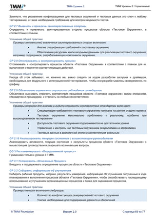 TMMi Уровень 2 TMMi Уровень 2: Управляемый
© TMMi Foundation Версия 2.0 Страница 69 из 77
Заметьте, что управление конфигурациями для тестовых окружений и тестовых данных это ключ к любому
тестированию, а также необходимое требование для воспроизводимости тестов.
GP 2.7 Выявить и привлечь заинтересованные стороны
Определить и привлекать заинтересованные стороны процессов области «Тестовое Окружение», в
соответствии с планом.
Уточнение общей практики
Примеры активностей вовлечения заинтересованных сторон включают:
 Анализ спецификации требований к тестовому окружению
 Обеспечение ресурсами и/или входными данными для реализации тестового окружения,
например подрядчиков, разрабатывающих компоненты окружения.
GP 2.8 Отслеживать и контролировать процесс
Отслеживать и контролировать процессы области «Тестовое Окружение» в соответствии с планом для их
выполнения и принятия соответствующих действий.
Уточнение общей практики
Иногда об этом забывают, но, конечно же, важно следить за ходом разработки заглушек и драйверов,
необходимых для модульного и интеграционного тестирования, чтобы они разрабатывались своевременно, по
графику.
GP 2.9 Объективно оценивать строгость соблюдения стандартов
Объективно оценивать строгость соответствия процессов области «Тестовое окружение» своим описаниям,
стандартам и процедурам, и отвечать на любые несоответствия.
Уточнение общей практики
Примеры вопросов для анализа и аудита строгости соответствия стандартам включают:
 Спецификация требований к тестовому окружению написана на ранних стадиях проекта
 Тестовое окружение максимально приближено к реальному, особенно при
высокоуровневом тестировании
 Доступность тестового окружения поддерживается на достаточном уровне
 Управление и контроль над тестовым окружением результативен и эффективен
 Тестовые данные в достаточной степени соответствуют реальным
GP 2.10 Анализировать текущее состояние с вышестоящим руководством
Анализировать активности, текущее состояния и результаты процессов области «Тестовое Окружение» с
вышестоящим руководством и разрешать возникающие вопросы.
GG 3 Регламентировать «Определенный процесс»
Применимо только к уровню 3 TMMi
GP 3.1 Установить «Описанный Процесс»
Внедрить и поддерживать определение процессов области «Тестовое Окружение»
GP 3.2 Собирать информацию об улучшениях
Собирать рабочие продукты, метрики, результаты измерений, информацию об улучшениях полученные в ходе
планирования и выполнения процессов области «Тестовое Окружение», чтобы способствовать последующему
использованию и улучшениям организационных процессов и также для оценивания процессов.
Уточнение общей практики
Примеры метрик включают следующие:
 Количество конфликтующих резервирований тестового окружения
 Усилия необходимые для поддержания, ремонта и обновлений
 
