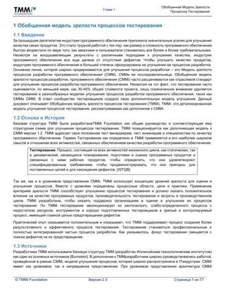 Глава 1
Обобщенная Модель Зрелости
Процессов Тестирования
© TMMi Foundation Версия 2.0 Страница 7 из 77
1 Обобщенная модель зрелости процессов тестирования
1.1 Введение
За прошедшее десятилетие индустрия программного обеспечения приложила значительные усилия для улучшения
качества своих продуктов. Это стало трудной работой с тех пор, как размер и сложность программного обеспечения
быстро возрастали по мере того, как заказчики и пользователи становились все более и более требовательными.
Несмотря на воодушевляющие результаты с различными подходами к улучшению качества, индустрия
программного обеспечения все еще далека от отсутствия дефектов. Чтобы улучшить качество продуктов,
индустрия программного обеспечения в большей степени сфокусирована на улучшении ее процессов разработки.
Основная линия, которой широко придерживаются для улучшения процессов разработки – это Модель зрелости
процессов разработки программного обеспечения (CMM). CMMи ее последовательница, Обобщённая модель
зрелости процессов разработки, программного обеспечения (CMMi) часто расцениваются как отраслевой стандарт
для улучшения процессов разработки программного обеспечения. Несмотря на тот факт, что тестирование часто
оценивается, по меньшей мере, как 30-40% общей стоимости проекта, лишь ограниченное внимание уделяется
тестированию в разнообразных моделях улучшения процессов разработки программного обеспечения, таких как
CMMи CMMi. В ответ сообщество тестировщиков создало свою дополнительную модель улучшения. Данный
документ описывает Обобщённую модель зрелости процессов тестирования (TMMi). TMMi- это детализированная
модель улучшения процессов тестирования, рассматриваемая как дополнение к CMMi.
1.2 Основа и История
Базовая структура TMMi была разработанаTMMi Foundation как общее руководство и соответствующая ему
структурная схема для улучшения процессов тестирования. TMMi позиционируется как дополняющая модель к
CMMi версии 1.2. TMMi адресует свои положения тест менеджерам, тест инженерам и специалистам по качеству
программного обеспечения. Термин Тестирование как определено в TMMi применяется в его наиболее широком
смысле в отношении всех активностей, связанных обеспечением качества разработки программного обеспечения.
Тестирование: Процесс, состоящий из всех активностей жизненного цикла, как статических, так
и динамический, касающихся планирования, подготовки и оценки программных продуктов и
связанных с ними рабочих продуктов, чтобы определить, что они удовлетворяют
специфицированным требованиям, чтобы продемонстрировать, что они пригодны для
поставленных целей и для нахождения дефектов. [ISTQB]
Так же, как и в уровневом представлении CMMi, TMMi использует концепцию уровней зрелости для оценки и
улучшения процессов. Вместе с уровнями определены процессные области, цели и практики. Применение
критериев зрелости TMMi способствует улучшению процессов тестирования и должно оказать положительное
влияние на качество программных продуктов, производительность тестирования и затраты в производственном
цикле. TMMi разработана, чтобы оказать поддержку организациям в оценке и улучшении их процессов
тестирования. По TMMi тестирование эволюционирует из хаотического, слабо-определенного процесса с
недостатком ресурсов, инструментов и хорошо подготовленных тестировщиков в зрелый и контролируемый
процесс, имеющий главной целью предотвращение дефектов.
Практический опыт оказывается положительным и показывает, что TMMi поддерживает процесс создания более
результативного и эффективного процесса тестирования. Тестирование становиться профессиональным и
полностью интегрированной частью процесса разработки. Как указывалось, фокус тестирования смещается с
поиска дефектов на их предотвращение.
1.3 Источники
Разработчики TMMi использовали базовую структуру TMM (разработан Иллинойским технологическим институтом)
как один из основных источников [Burnstein]. В дополнение к TMMразработчики широко руководствовались работой,
проведённой в рамках CMMi, модели улучшения процессов, которая широко распространена в ITиндустрии. CMMi
имеет как уровневое, так и непрерывное представление. При уровневом представлении архитектура CMMi
 