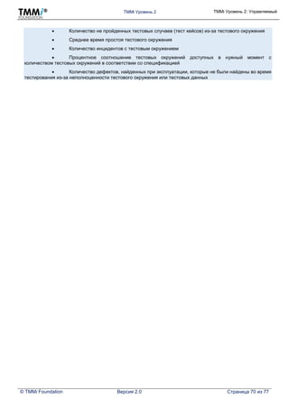 TMMi Уровень 2 TMMi Уровень 2: Управляемый
© TMMi Foundation Версия 2.0 Страница 70 из 77
 Количество не пройденных тестовых случаев (тест кейсов) из-за тестового окружения
 Среднее время простоя тестового окружения
 Количество инцидентов с тестовым окружением
 Процентное соотношение тестовых окружений доступных в нужный момент с
количеством тестовых окружений в соответствии со спецификацией
 Количество дефектов, найденных при эксплуатации, которые не были найдены во время
тестирования из-за неполноценности тестового окружения или тестовых данных
 