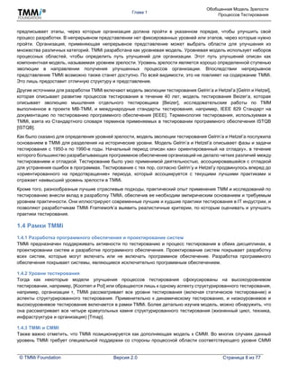 Глава 1
Обобщенная Модель Зрелости
Процессов Тестирования
© TMMi Foundation Версия 2.0 Страница 8 из 77
предписывает этапы, через которые организация должна пройти в указанном порядке, чтобы улучшить свой
процесс разработки. В непрерывном представлении нет фиксированных уровней или этапов, через которые нужно
пройти. Организация, применяющая непрерывное представление может выбрать области для улучшения из
множества различных категорий. TMMi разработана как уровневая модель. Уровневая модель использует наборов
процессных областей, чтобы определить путь улучшений для организации. Этот путь улучшений описан как
компонентная модель, называемая уровнем зрелости. Уровень зрелости является хорошо определенной ступенью
эволюции в направлении получения улучшенных процессов организации. Впоследствии непрерывное
представление TMMi возможно также станет доступно. По всей видимости, это не повлияет на содержание TMMi.
Это лишь предоставит отличную структуру и представление.
Другие источники для разработки TMMi включают модель эволюции тестирования Gelrin’а и Hetzel’а [Gelrin и Hetzel],
которая описывает развитие процессов тестирования в течение 40 лет, модель тестирования Beizer’а, которая
описывает эволюцию мышления отдельного тестировщика [Beizer], исследовательские работы по TMM
выполненное в проекте MB-TMM, и международные стандарты тестирования, например, IEEE 829 Стандарт на
документацию по тестированию программного обеспечения [IEEE]. Терминология тестирования, используемая в
TMMi, взята из Стандартного словаря терминов применяемых в тестировании программного обеспечения ISTQB
[ISTQB].
Как было сказано для определения уровней зрелости, модель эволюции тестирования Gelrin’а и Hetzel’а послужила
основанием в TMMi для разделения на исторические уровни. Модель Gelrin’а и Hetzel’а описывает фазы и задачи
тестирования с 1950-х по 1990-е годы. Начальный период описан как» ориентированный на отладку», в течение
которого большинство разрабатывающих программное обеспечение организаций не делало четких различий между
тестированием и отладкой. Тестирование было узко применимой деятельностью, ассоциировавшейся с отладкой
для устранения ошибок в программах. Тестирование с тех пор, согласно Gelrin’у и Hetzel’у продвинулось вперед до
«ориентированного на предотвращение» периода, который ассоциируется с текущими лучшими практиками и
отражает наивысший уровень зрелости в TMMi.
Кроме того, разнообразные лучшие отраслевые подходы, практический опыт применения TMM и исследований по
тестированию внесли вклад в разработку TMMi, обеспечив ее необходим эмпирическим основанием и требуемым
уровнем практичности. Они иллюстрируют современные лучшие и худшие практики тестирования в IT индустрии, и
позволяют разработчикам TMMi Framework’а выявить реалистичные критерии, по которым оценивать и улучшать
практики тестирования.
1.4 Рамки TMMi
1.4.1 Разработка программного обеспечения и проектирование систем
TMMi предназначен поддерживать активности по тестированию и процесс тестирования в обеих дисциплинах, в
проектировании систем и разработке программного обеспечения. Проектирование систем покрывает разработку
всех систем, которые могут включать или не включать программное обеспечение. Разработка программного
обеспечения покрывает системы, являющиеся исключительно программным обеспечением.
1.4.2 Уровни тестирования
Тогда как некоторые модели улучшения процессов тестирования сфокусированы на высокоуровневом
тестировании, например, [Koomen и Pol] или обращаются лишь к одному аспекту структурированного тестирования,
например, организации т, TMMi рассматривает все уровни тестирования (включая статическое тестирование) и
аспекты структурированного тестирования. Применительно к динамическому тестированию, и низкоуровневое и
высокоуровневое тестирование включается в рамки TMMi. Более детально изучив модель, можно обнаружить, что
она рассматривает все четыре краеугольных камня структурированного тестирования (жизненный цикл, техника,
инфраструктура и организация) [Tmap].
1.4.3 TMMi и CMMI
Также важно отметить, что TMMi позиционируется как дополняющая модель к CMMI. Во многих случаях данный
уровень TMMi требует специальной поддержки со стороны процессной области соответствующего уровня CMMI
 