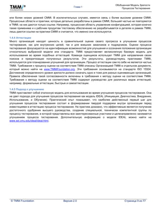 Глава 1
Обобщенная Модель Зрелости
Процессов Тестирования
© TMMi Foundation Версия 2.0 Страница 9 из 77
или более низких уровней CMMI. В исключительных случаях, имеется связь с более высоким уровнем CMMI.
Процессные области и практики, которые детально разработаны в рамках CMMI, большей частью не повторяются
в TMMi; на них даются только ссылки. Например, процессная область управление конфигурацией, которая конечно
также применима и к рабочим продуктам тестовому обеспечению не разрабатывается в деталях в рамках TMMi,
лишь даются ссылки на практики CMMI и считается, что именно они используются.
1.4.4 Аттестации
Много организаций находят ценность в сравнительной оценке своего прогресса в улучшении процессов
тестирования, как для внутренних целей, так и для внешних заказчиков и подрядчиков. Оценки процесса
тестирования фокусируются на идентификации возможностей для улучшения и осознания положения организации
относительно выбранной модели или стандарта. TMMi предоставляет великолепную базовую модель для
использования во время подобных аттестаций. Команда оценщиков использует TMMi для направления своих
поисков и приоритезации полученных результатов. Эти результаты, руководствуясь практиками TMMi,
используются для планирования улучшений для организации. Процесс аттестации сам по себе не является частью
TMMi. Требования к процессу оценки на соответствие TMMi описаны Организацией TMMi в отдельном документе,
который можно найти на www.TMMiFoundation.org. Эти требования основываются на стандарте ISO 15504.
Достижение определенного уровня зрелости должно означать одно и тоже для разных оценивающих организаций.
Правила обеспечения такой согласованности включены в требования к методу оценки на соответствие TMMi.
Требования к методу оценки на соответствие TMMi содержат руководство для различных видов аттестаций,
например, формальные аттестации, быстрые и самоаттестации.
1.4.5 Подход к улучшению
TMMi приставляет собой эталонную модель для использования во время улучшения процессов тестирования. Она
не дает подхода для улучшения процессов тестирования как модель IDEAL (Инициация, Диагностика, Внедрение,
Использование, и Обучение). Практический опыт показывает, что наиболее действенный первый шаг для
улучшения процессов тестирования состоит в формировании твердой поддержки внутри организации перед
инвестициями в аттестацию процесса тестирования. На практике доказано, что эффективным является получение
достаточного одобрения высшего руководства, создание специальной, технически компетентной группы по
процессу тестирования, в которой представлены все заинтересованные участники и целенаправленно занимается
улучшением процесса тестирования. Дополнительную информацию о модели IDEAL можно найти на
www.sei.cmu.edu/ideal/ideal.html.
 