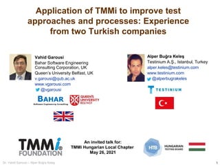 1
Dr. Vahid Garousi – Alper Buğra Keleş
Application of TMMi to improve test
approaches and processes: Experience
from two Turkish companies
Vahid Garousi
Bahar Software Engineering
Consulting Corporation, UK
Queen’s University Belfast, UK
v.garousi@qub.ac.uk
www.vgarousi.com
@vgarousi
An invited talk for:
TMMi Hungarian Local Chapter
May 26, 2021
Alper Buğra Keleş
Testinium A.Ş., Istanbul, Turkey
alper.keles@testinium.com
www.testinium.com
@alperbugrakeles
 