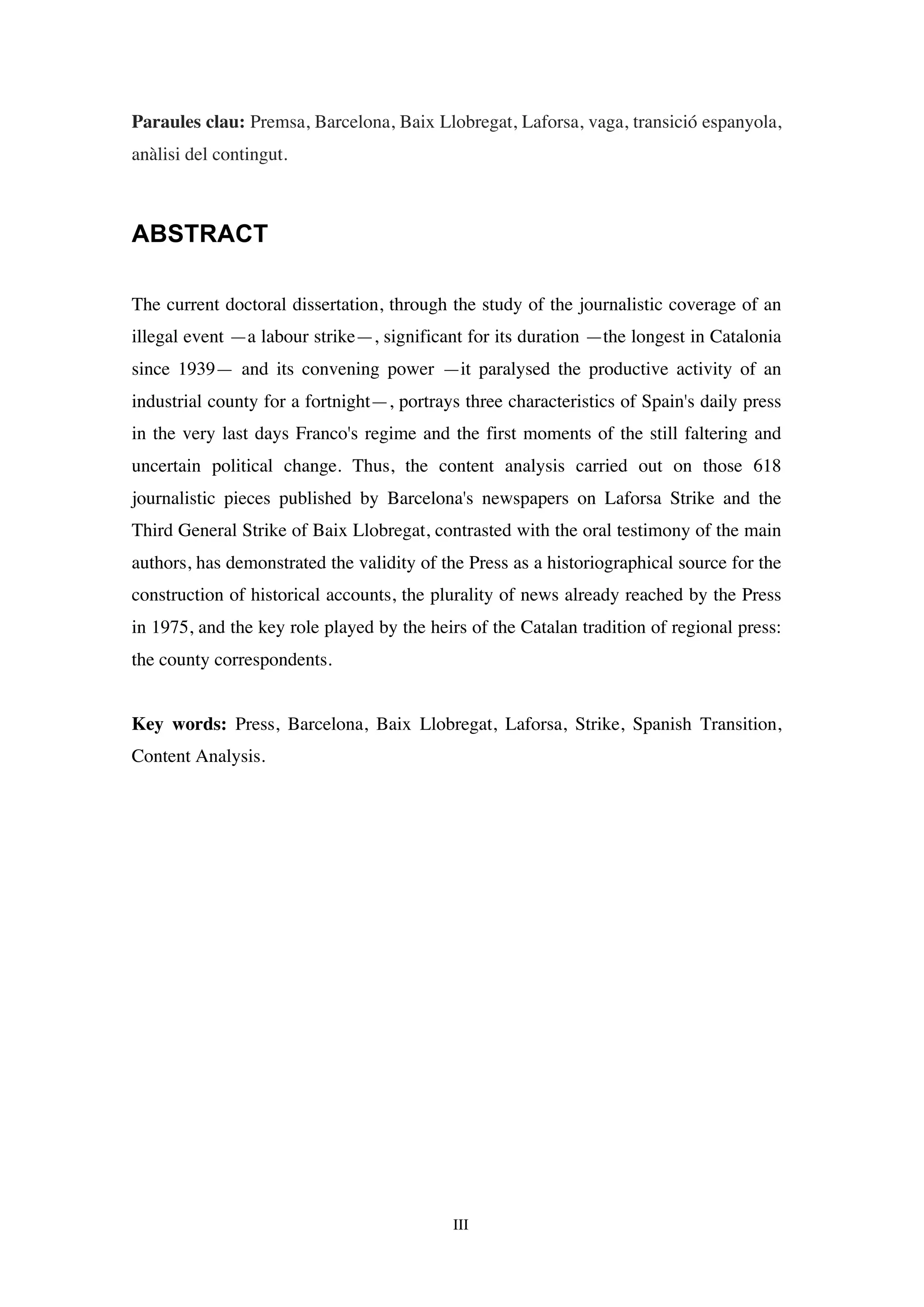 III
Paraules clau: Premsa, Barcelona, Baix Llobregat, Laforsa, vaga, transició espanyola,
anàlisi del contingut.
ABSTRACT
The current doctoral dissertation, through the study of the journalistic coverage of an
illegal event —a labour strike—, significant for its duration —the longest in Catalonia
since 1939— and its convening power —it paralysed the productive activity of an
industrial county for a fortnight—, portrays three characteristics of Spain's daily press
in the very last days Franco's regime and the first moments of the still faltering and
uncertain political change. Thus, the content analysis carried out on those 618
journalistic pieces published by Barcelona's newspapers on Laforsa Strike and the
Third General Strike of Baix Llobregat, contrasted with the oral testimony of the main
authors, has demonstrated the validity of the Press as a historiographical source for the
construction of historical accounts, the plurality of news already reached by the Press
in 1975, and the key role played by the heirs of the Catalan tradition of regional press:
the county correspondents.
Key words: Press, Barcelona, Baix Llobregat, Laforsa, Strike, Spanish Transition,
Content Analysis.
 