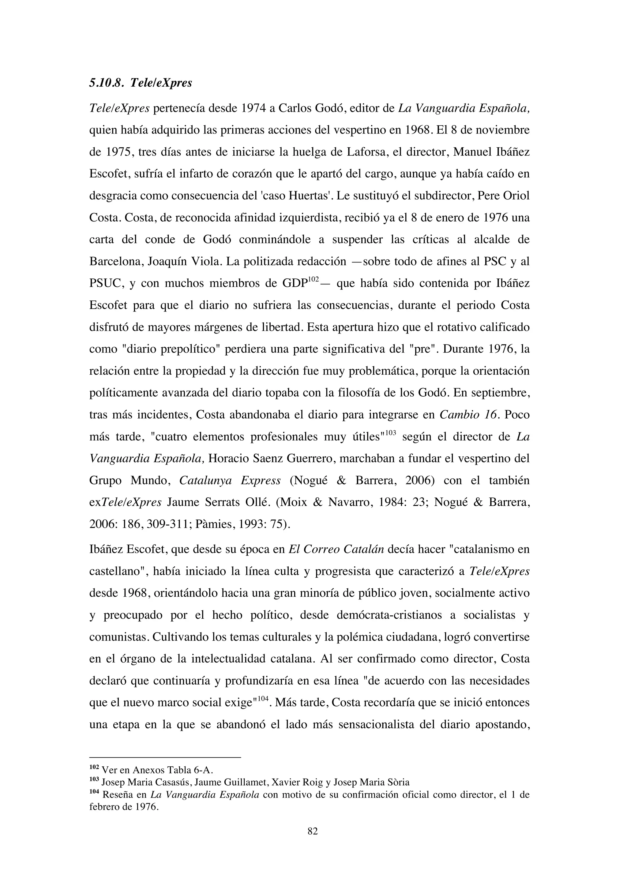 82
5.10.8. Tele/eXpres
Tele/eXpres pertenecía desde 1974 a Carlos Godó, editor de La Vanguardia Española,
quien había adquirido las primeras acciones del vespertino en 1968. El 8 de noviembre
de 1975, tres días antes de iniciarse la huelga de Laforsa, el director, Manuel Ibáñez
Escofet, sufría el infarto de corazón que le apartó del cargo, aunque ya había caído en
desgracia como consecuencia del 'caso Huertas'. Le sustituyó el subdirector, Pere Oriol
Costa. Costa, de reconocida afinidad izquierdista, recibió ya el 8 de enero de 1976 una
carta del conde de Godó conminándole a suspender las críticas al alcalde de
Barcelona, Joaquín Viola. La politizada redacción —sobre todo de afines al PSC y al
PSUC, y con muchos miembros de GDP102
— que había sido contenida por Ibáñez
Escofet para que el diario no sufriera las consecuencias, durante el periodo Costa
disfrutó de mayores márgenes de libertad. Esta apertura hizo que el rotativo calificado
como "diario prepolítico" perdiera una parte significativa del "pre". Durante 1976, la
relación entre la propiedad y la dirección fue muy problemática, porque la orientación
políticamente avanzada del diario topaba con la filosofía de los Godó. En septiembre,
tras más incidentes, Costa abandonaba el diario para integrarse en Cambio 16. Poco
más tarde, "cuatro elementos profesionales muy útiles"103
según el director de La
Vanguardia Española, Horacio Saenz Guerrero, marchaban a fundar el vespertino del
Grupo Mundo, Catalunya Express (Nogué & Barrera, 2006) con el también
exTele/eXpres Jaume Serrats Ollé. (Moix & Navarro, 1984: 23; Nogué & Barrera,
2006: 186, 309-311; Pàmies, 1993: 75).
Ibáñez Escofet, que desde su época en El Correo Catalán decía hacer "catalanismo en
castellano", había iniciado la línea culta y progresista que caracterizó a Tele/eXpres
desde 1968, orientándolo hacia una gran minoría de público joven, socialmente activo
y preocupado por el hecho político, desde demócrata-cristianos a socialistas y
comunistas. Cultivando los temas culturales y la polémica ciudadana, logró convertirse
en el órgano de la intelectualidad catalana. Al ser confirmado como director, Costa
declaró que continuaría y profundizaría en esa línea "de acuerdo con las necesidades
que el nuevo marco social exige"104
. Más tarde, Costa recordaría que se inició entonces
una etapa en la que se abandonó el lado más sensacionalista del diario apostando,
102
Ver en Anexos Tabla 6-A.
103
Josep Maria Casasús, Jaume Guillamet, Xavier Roig y Josep Maria Sòria
104
Reseña en La Vanguardia Española con motivo de su confirmación oficial como director, el 1 de
febrero de 1976.
 