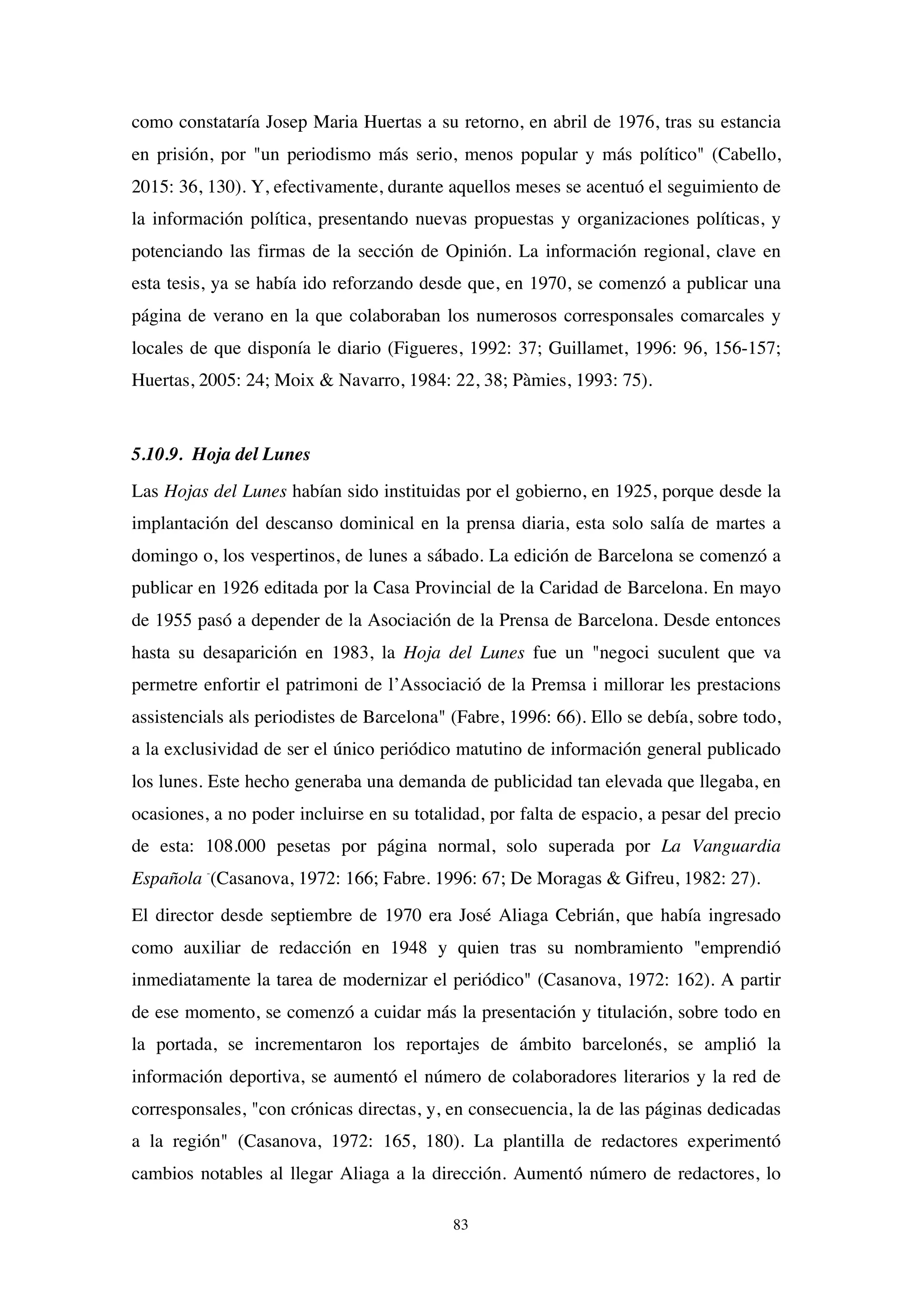 83
como constataría Josep Maria Huertas a su retorno, en abril de 1976, tras su estancia
en prisión, por "un periodismo más serio, menos popular y más político" (Cabello,
2015: 36, 130). Y, efectivamente, durante aquellos meses se acentuó el seguimiento de
la información política, presentando nuevas propuestas y organizaciones políticas, y
potenciando las firmas de la sección de Opinión. La información regional, clave en
esta tesis, ya se había ido reforzando desde que, en 1970, se comenzó a publicar una
página de verano en la que colaboraban los numerosos corresponsales comarcales y
locales de que disponía le diario (Figueres, 1992: 37; Guillamet, 1996: 96, 156-157;
Huertas, 2005: 24; Moix & Navarro, 1984: 22, 38; Pàmies, 1993: 75).
5.10.9. Hoja del Lunes
Las Hojas del Lunes habían sido instituidas por el gobierno, en 1925, porque desde la
implantación del descanso dominical en la prensa diaria, esta solo salía de martes a
domingo o, los vespertinos, de lunes a sábado. La edición de Barcelona se comenzó a
publicar en 1926 editada por la Casa Provincial de la Caridad de Barcelona. En mayo
de 1955 pasó a depender de la Asociación de la Prensa de Barcelona. Desde entonces
hasta su desaparición en 1983, la Hoja del Lunes fue un "negoci suculent que va
permetre enfortir el patrimoni de l’Associació de la Premsa i millorar les prestacions
assistencials als periodistes de Barcelona" (Fabre, 1996: 66). Ello se debía, sobre todo,
a la exclusividad de ser el único periódico matutino de información general publicado
los lunes. Este hecho generaba una demanda de publicidad tan elevada que llegaba, en
ocasiones, a no poder incluirse en su totalidad, por falta de espacio, a pesar del precio
de esta: 108.000 pesetas por página normal, solo superada por La Vanguardia
Española -
(Casanova, 1972: 166; Fabre. 1996: 67; De Moragas & Gifreu, 1982: 27).
El director desde septiembre de 1970 era José Aliaga Cebrián, que había ingresado
como auxiliar de redacción en 1948 y quien tras su nombramiento "emprendió
inmediatamente la tarea de modernizar el periódico" (Casanova, 1972: 162). A partir
de ese momento, se comenzó a cuidar más la presentación y titulación, sobre todo en
la portada, se incrementaron los reportajes de ámbito barcelonés, se amplió la
información deportiva, se aumentó el número de colaboradores literarios y la red de
corresponsales, "con crónicas directas, y, en consecuencia, la de las páginas dedicadas
a la región" (Casanova, 1972: 165, 180). La plantilla de redactores experimentó
cambios notables al llegar Aliaga a la dirección. Aumentó número de redactores, lo
 