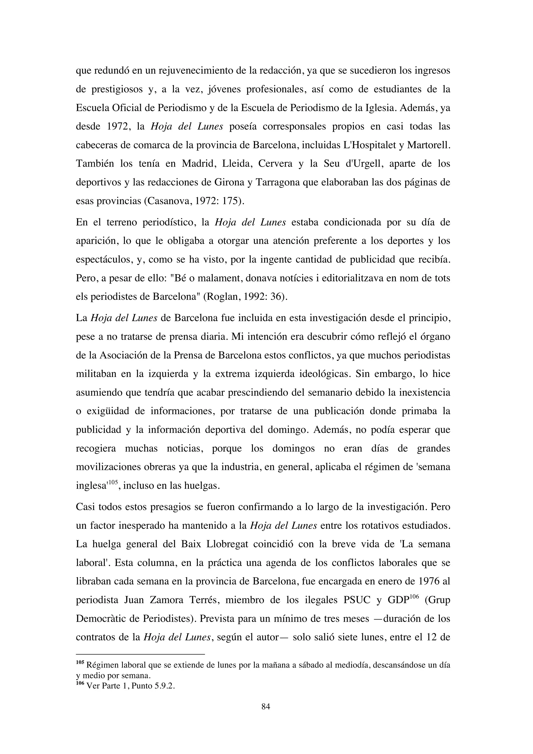 84
que redundó en un rejuvenecimiento de la redacción, ya que se sucedieron los ingresos
de prestigiosos y, a la vez, jóvenes profesionales, así como de estudiantes de la
Escuela Oficial de Periodismo y de la Escuela de Periodismo de la Iglesia. Además, ya
desde 1972, la Hoja del Lunes poseía corresponsales propios en casi todas las
cabeceras de comarca de la provincia de Barcelona, incluidas L'Hospitalet y Martorell.
También los tenía en Madrid, Lleida, Cervera y la Seu d'Urgell, aparte de los
deportivos y las redacciones de Girona y Tarragona que elaboraban las dos páginas de
esas provincias (Casanova, 1972: 175).
En el terreno periodístico, la Hoja del Lunes estaba condicionada por su día de
aparición, lo que le obligaba a otorgar una atención preferente a los deportes y los
espectáculos, y, como se ha visto, por la ingente cantidad de publicidad que recibía.
Pero, a pesar de ello: "Bé o malament, donava notícies i editorialitzava en nom de tots
els periodistes de Barcelona" (Roglan, 1992: 36).
La Hoja del Lunes de Barcelona fue incluida en esta investigación desde el principio,
pese a no tratarse de prensa diaria. Mi intención era descubrir cómo reflejó el órgano
de la Asociación de la Prensa de Barcelona estos conflictos, ya que muchos periodistas
militaban en la izquierda y la extrema izquierda ideológicas. Sin embargo, lo hice
asumiendo que tendría que acabar prescindiendo del semanario debido la inexistencia
o exigüidad de informaciones, por tratarse de una publicación donde primaba la
publicidad y la información deportiva del domingo. Además, no podía esperar que
recogiera muchas noticias, porque los domingos no eran días de grandes
movilizaciones obreras ya que la industria, en general, aplicaba el régimen de 'semana
inglesa'105
, incluso en las huelgas.
Casi todos estos presagios se fueron confirmando a lo largo de la investigación. Pero
un factor inesperado ha mantenido a la Hoja del Lunes entre los rotativos estudiados.
La huelga general del Baix Llobregat coincidió con la breve vida de 'La semana
laboral'. Esta columna, en la práctica una agenda de los conflictos laborales que se
libraban cada semana en la provincia de Barcelona, fue encargada en enero de 1976 al
periodista Juan Zamora Terrés, miembro de los ilegales PSUC y GDP106
(Grup
Democràtic de Periodistes). Prevista para un mínimo de tres meses —duración de los
contratos de la Hoja del Lunes, según el autor— solo salió siete lunes, entre el 12 de
105
Régimen laboral que se extiende de lunes por la mañana a sábado al mediodía, descansándose un día
y medio por semana.
106
Ver Parte 1, Punto 5.9.2.
 