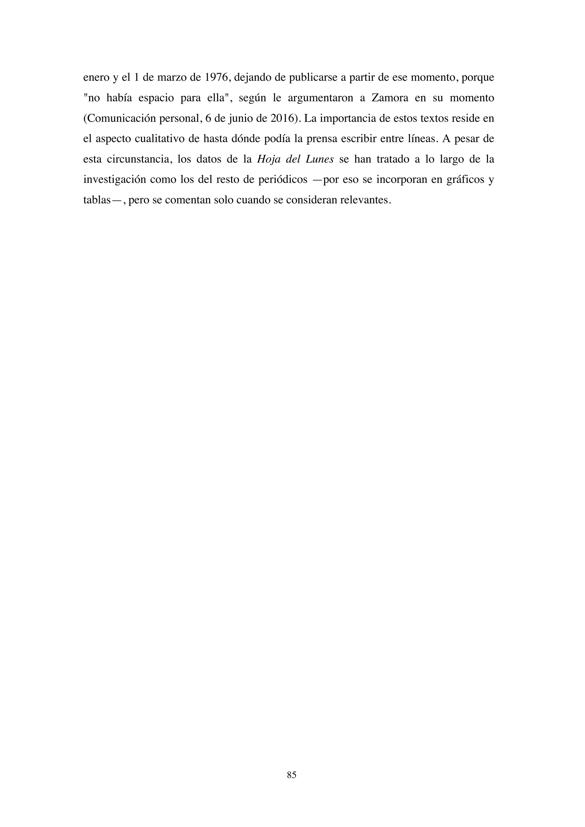 85
enero y el 1 de marzo de 1976, dejando de publicarse a partir de ese momento, porque
"no había espacio para ella", según le argumentaron a Zamora en su momento
(Comunicación personal, 6 de junio de 2016). La importancia de estos textos reside en
el aspecto cualitativo de hasta dónde podía la prensa escribir entre líneas. A pesar de
esta circunstancia, los datos de la Hoja del Lunes se han tratado a lo largo de la
investigación como los del resto de periódicos —por eso se incorporan en gráficos y
tablas—, pero se comentan solo cuando se consideran relevantes.
 