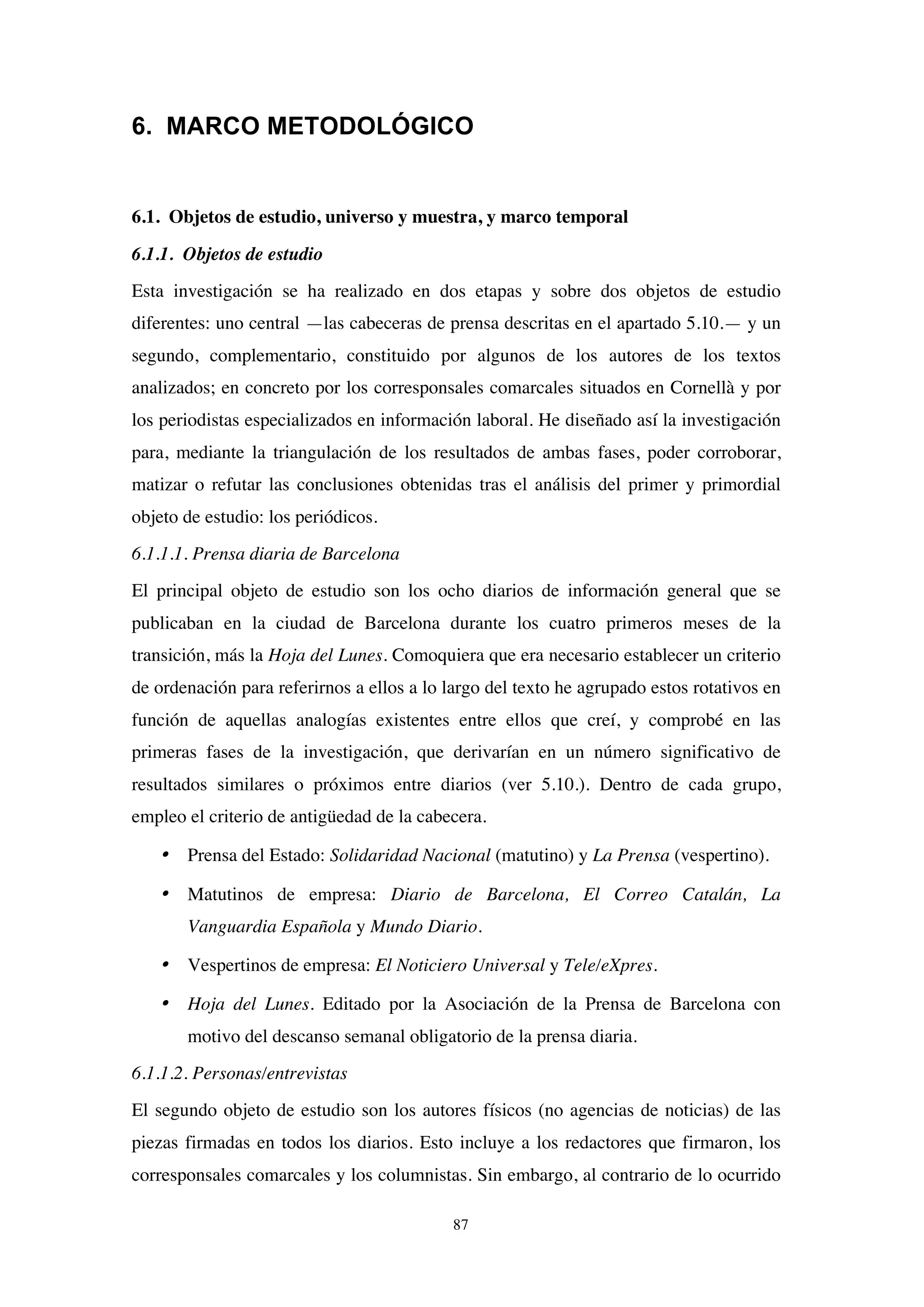 87
6. MARCO METODOLÓGICO
6.1. Objetos de estudio, universo y muestra, y marco temporal
6.1.1. Objetos de estudio
Esta investigación se ha realizado en dos etapas y sobre dos objetos de estudio
diferentes: uno central —las cabeceras de prensa descritas en el apartado 5.10.— y un
segundo, complementario, constituido por algunos de los autores de los textos
analizados; en concreto por los corresponsales comarcales situados en Cornellà y por
los periodistas especializados en información laboral. He diseñado así la investigación
para, mediante la triangulación de los resultados de ambas fases, poder corroborar,
matizar o refutar las conclusiones obtenidas tras el análisis del primer y primordial
objeto de estudio: los periódicos.
6.1.1.1. Prensa diaria de Barcelona
El principal objeto de estudio son los ocho diarios de información general que se
publicaban en la ciudad de Barcelona durante los cuatro primeros meses de la
transición, más la Hoja del Lunes. Comoquiera que era necesario establecer un criterio
de ordenación para referirnos a ellos a lo largo del texto he agrupado estos rotativos en
función de aquellas analogías existentes entre ellos que creí, y comprobé en las
primeras fases de la investigación, que derivarían en un número significativo de
resultados similares o próximos entre diarios (ver 5.10.). Dentro de cada grupo,
empleo el criterio de antigüedad de la cabecera.
• Prensa del Estado: Solidaridad Nacional (matutino) y La Prensa (vespertino).
• Matutinos de empresa: Diario de Barcelona, El Correo Catalán, La
Vanguardia Española y Mundo Diario.
• Vespertinos de empresa: El Noticiero Universal y Tele/eXpres.
• Hoja del Lunes. Editado por la Asociación de la Prensa de Barcelona con
motivo del descanso semanal obligatorio de la prensa diaria.
6.1.1.2. Personas/entrevistas
El segundo objeto de estudio son los autores físicos (no agencias de noticias) de las
piezas firmadas en todos los diarios. Esto incluye a los redactores que firmaron, los
corresponsales comarcales y los columnistas. Sin embargo, al contrario de lo ocurrido
 