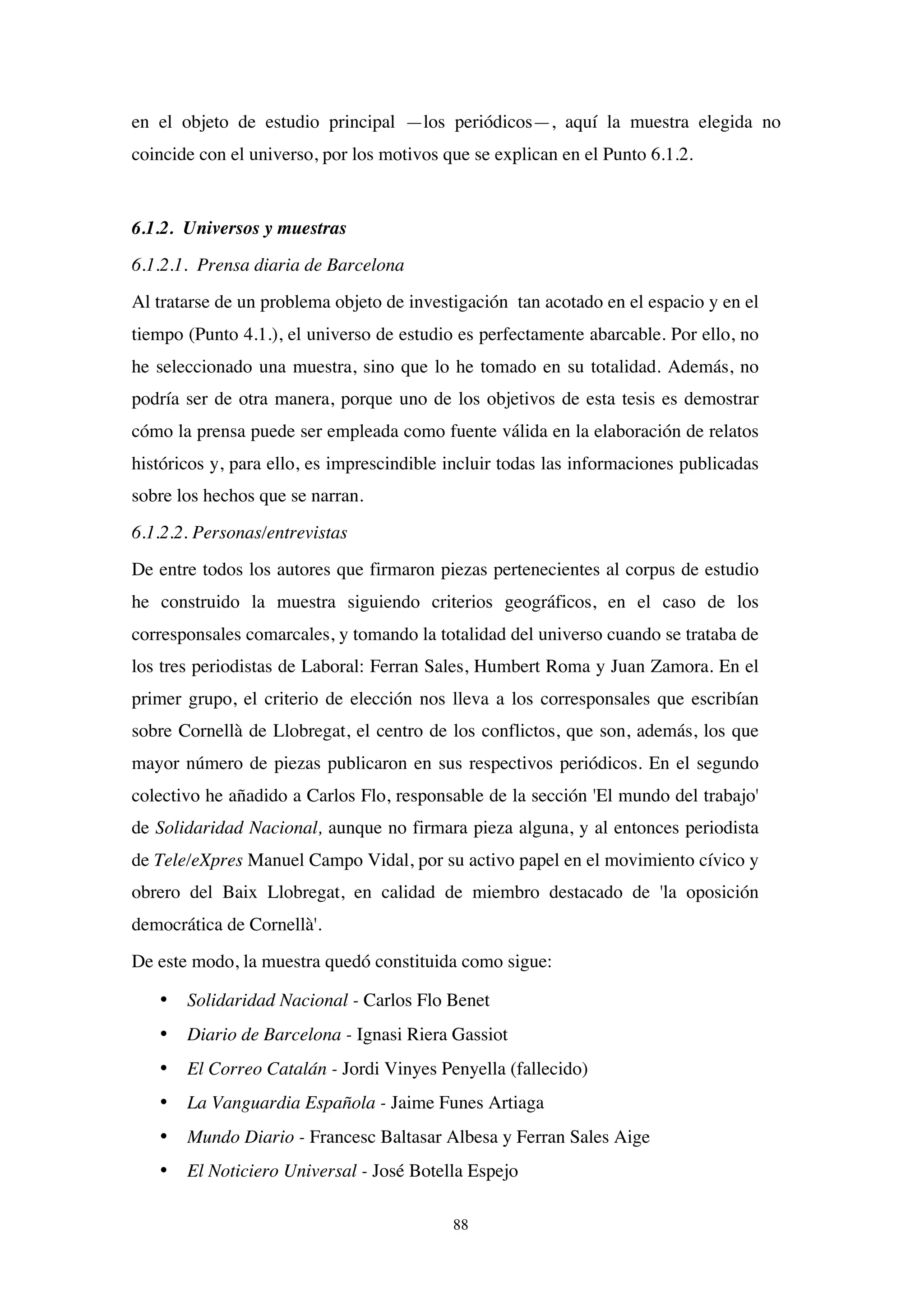 88
en el objeto de estudio principal —los periódicos—, aquí la muestra elegida no
coincide con el universo, por los motivos que se explican en el Punto 6.1.2.
6.1.2. Universos y muestras
6.1.2.1. Prensa diaria de Barcelona
Al tratarse de un problema objeto de investigación tan acotado en el espacio y en el
tiempo (Punto 4.1.), el universo de estudio es perfectamente abarcable. Por ello, no
he seleccionado una muestra, sino que lo he tomado en su totalidad. Además, no
podría ser de otra manera, porque uno de los objetivos de esta tesis es demostrar
cómo la prensa puede ser empleada como fuente válida en la elaboración de relatos
históricos y, para ello, es imprescindible incluir todas las informaciones publicadas
sobre los hechos que se narran.
6.1.2.2. Personas/entrevistas
De entre todos los autores que firmaron piezas pertenecientes al corpus de estudio
he construido la muestra siguiendo criterios geográficos, en el caso de los
corresponsales comarcales, y tomando la totalidad del universo cuando se trataba de
los tres periodistas de Laboral: Ferran Sales, Humbert Roma y Juan Zamora. En el
primer grupo, el criterio de elección nos lleva a los corresponsales que escribían
sobre Cornellà de Llobregat, el centro de los conflictos, que son, además, los que
mayor número de piezas publicaron en sus respectivos periódicos. En el segundo
colectivo he añadido a Carlos Flo, responsable de la sección 'El mundo del trabajo'
de Solidaridad Nacional, aunque no firmara pieza alguna, y al entonces periodista
de Tele/eXpres Manuel Campo Vidal, por su activo papel en el movimiento cívico y
obrero del Baix Llobregat, en calidad de miembro destacado de 'la oposición
democrática de Cornellà'.
De este modo, la muestra quedó constituida como sigue:
• Solidaridad Nacional - Carlos Flo Benet
• Diario de Barcelona - Ignasi Riera Gassiot
• El Correo Catalán - Jordi Vinyes Penyella (fallecido)
• La Vanguardia Española - Jaime Funes Artiaga
• Mundo Diario - Francesc Baltasar Albesa y Ferran Sales Aige
• El Noticiero Universal - José Botella Espejo
 