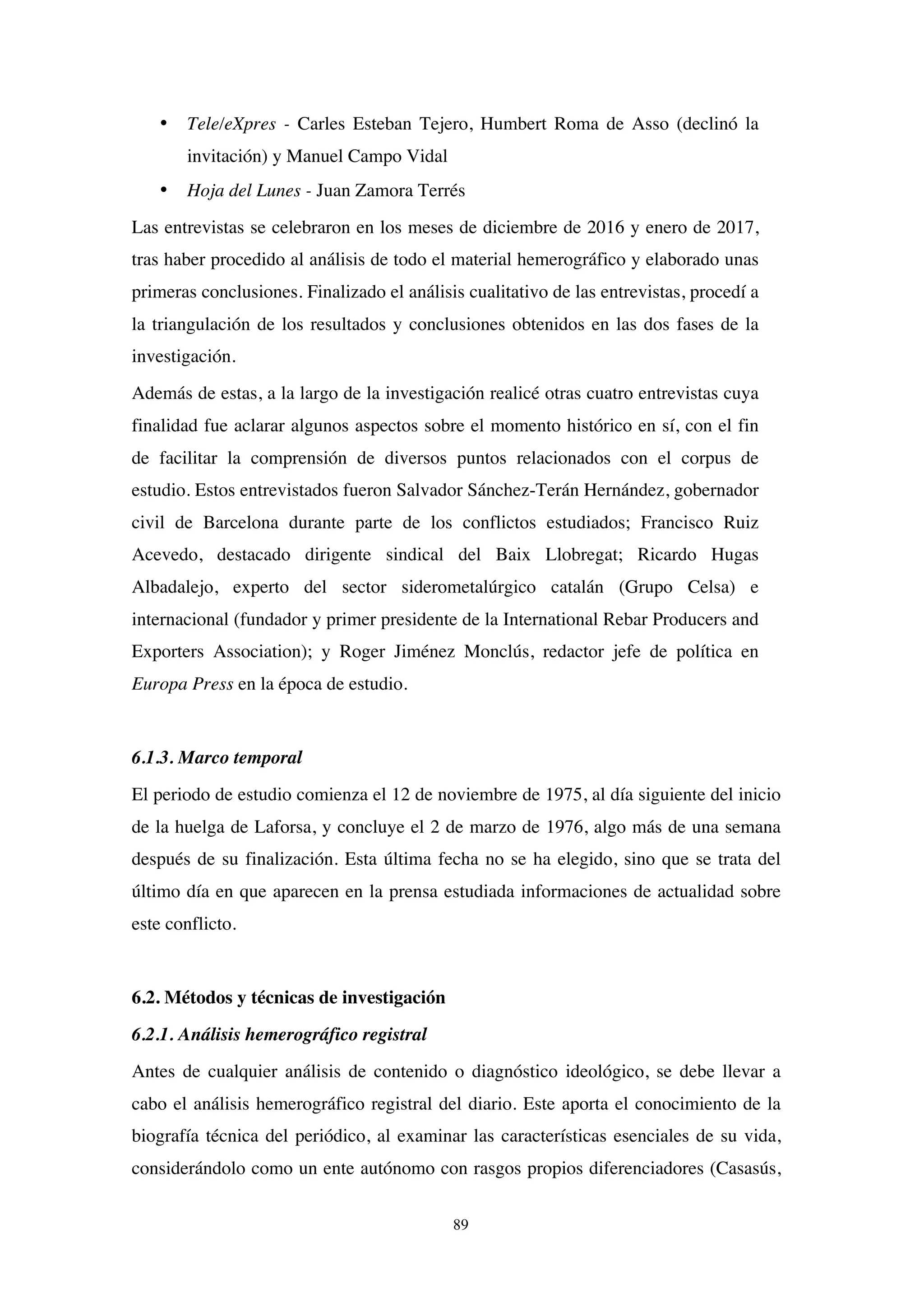 89
• Tele/eXpres - Carles Esteban Tejero, Humbert Roma de Asso (declinó la
invitación) y Manuel Campo Vidal
• Hoja del Lunes - Juan Zamora Terrés
Las entrevistas se celebraron en los meses de diciembre de 2016 y enero de 2017,
tras haber procedido al análisis de todo el material hemerográfico y elaborado unas
primeras conclusiones. Finalizado el análisis cualitativo de las entrevistas, procedí a
la triangulación de los resultados y conclusiones obtenidos en las dos fases de la
investigación.
Además de estas, a la largo de la investigación realicé otras cuatro entrevistas cuya
finalidad fue aclarar algunos aspectos sobre el momento histórico en sí, con el fin
de facilitar la comprensión de diversos puntos relacionados con el corpus de
estudio. Estos entrevistados fueron Salvador Sánchez-Terán Hernández, gobernador
civil de Barcelona durante parte de los conflictos estudiados; Francisco Ruiz
Acevedo, destacado dirigente sindical del Baix Llobregat; Ricardo Hugas
Albadalejo, experto del sector siderometalúrgico catalán (Grupo Celsa) e
internacional (fundador y primer presidente de la International Rebar Producers and
Exporters Association); y Roger Jiménez Monclús, redactor jefe de política en
Europa Press en la época de estudio.
6.1.3. Marco temporal
El periodo de estudio comienza el 12 de noviembre de 1975, al día siguiente del inicio
de la huelga de Laforsa, y concluye el 2 de marzo de 1976, algo más de una semana
después de su finalización. Esta última fecha no se ha elegido, sino que se trata del
último día en que aparecen en la prensa estudiada informaciones de actualidad sobre
este conflicto.
6.2. Métodos y técnicas de investigación
6.2.1. Análisis hemerográfico registral
Antes de cualquier análisis de contenido o diagnóstico ideológico, se debe llevar a
cabo el análisis hemerográfico registral del diario. Este aporta el conocimiento de la
biografía técnica del periódico, al examinar las características esenciales de su vida,
considerándolo como un ente autónomo con rasgos propios diferenciadores (Casasús,
 