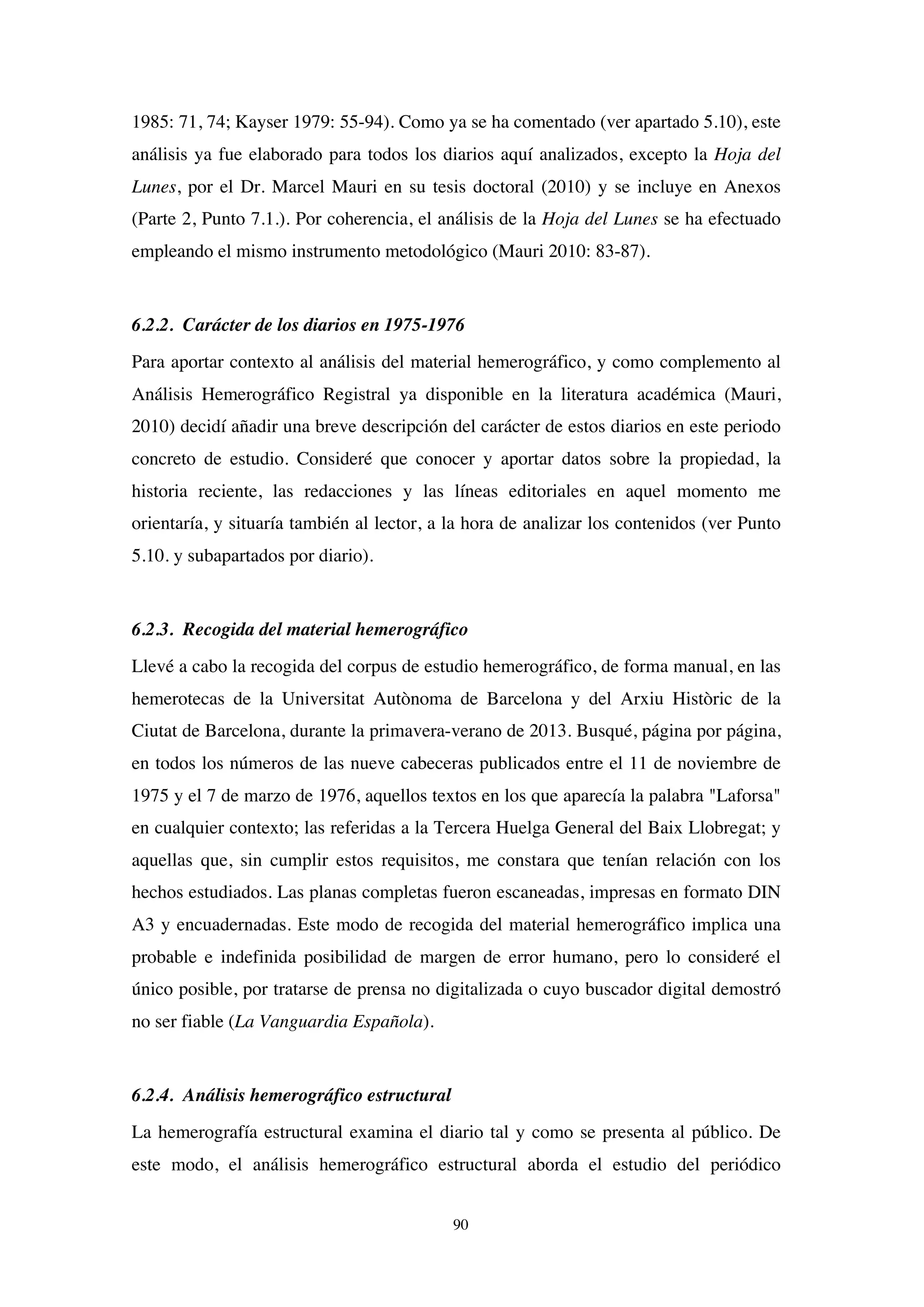 90
1985: 71, 74; Kayser 1979: 55-94). Como ya se ha comentado (ver apartado 5.10), este
análisis ya fue elaborado para todos los diarios aquí analizados, excepto la Hoja del
Lunes, por el Dr. Marcel Mauri en su tesis doctoral (2010) y se incluye en Anexos
(Parte 2, Punto 7.1.). Por coherencia, el análisis de la Hoja del Lunes se ha efectuado
empleando el mismo instrumento metodológico (Mauri 2010: 83-87).
6.2.2. Carácter de los diarios en 1975-1976
Para aportar contexto al análisis del material hemerográfico, y como complemento al
Análisis Hemerográfico Registral ya disponible en la literatura académica (Mauri,
2010) decidí añadir una breve descripción del carácter de estos diarios en este periodo
concreto de estudio. Consideré que conocer y aportar datos sobre la propiedad, la
historia reciente, las redacciones y las líneas editoriales en aquel momento me
orientaría, y situaría también al lector, a la hora de analizar los contenidos (ver Punto
5.10. y subapartados por diario).
6.2.3. Recogida del material hemerográfico
Llevé a cabo la recogida del corpus de estudio hemerográfico, de forma manual, en las
hemerotecas de la Universitat Autònoma de Barcelona y del Arxiu Històric de la
Ciutat de Barcelona, durante la primavera-verano de 2013. Busqué, página por página,
en todos los números de las nueve cabeceras publicados entre el 11 de noviembre de
1975 y el 7 de marzo de 1976, aquellos textos en los que aparecía la palabra "Laforsa"
en cualquier contexto; las referidas a la Tercera Huelga General del Baix Llobregat; y
aquellas que, sin cumplir estos requisitos, me constara que tenían relación con los
hechos estudiados. Las planas completas fueron escaneadas, impresas en formato DIN
A3 y encuadernadas. Este modo de recogida del material hemerográfico implica una
probable e indefinida posibilidad de margen de error humano, pero lo consideré el
único posible, por tratarse de prensa no digitalizada o cuyo buscador digital demostró
no ser fiable (La Vanguardia Española).
6.2.4. Análisis hemerográfico estructural
La hemerografía estructural examina el diario tal y como se presenta al público. De
este modo, el análisis hemerográfico estructural aborda el estudio del periódico
 