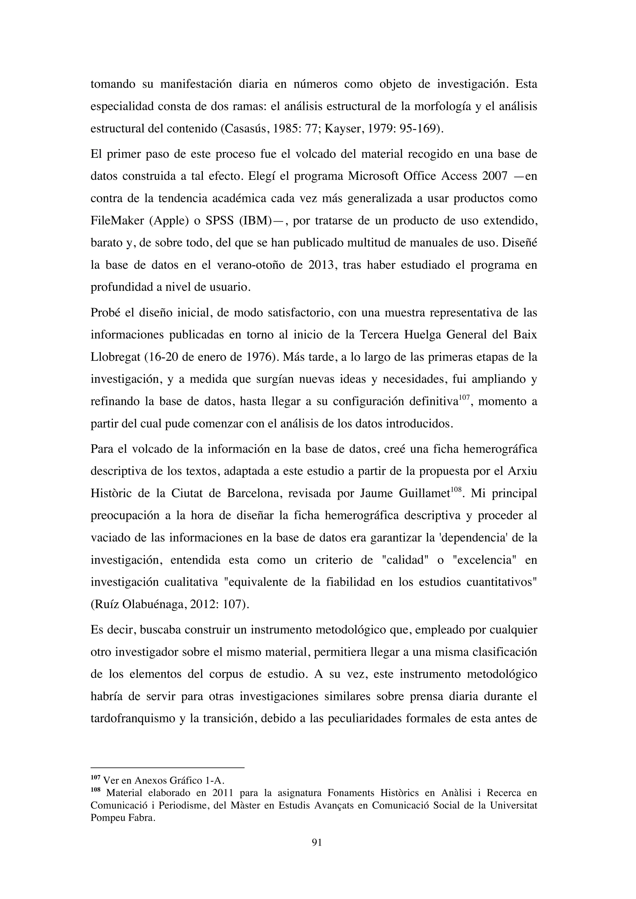 91
tomando su manifestación diaria en números como objeto de investigación. Esta
especialidad consta de dos ramas: el análisis estructural de la morfología y el análisis
estructural del contenido (Casasús, 1985: 77; Kayser, 1979: 95-169).
El primer paso de este proceso fue el volcado del material recogido en una base de
datos construida a tal efecto. Elegí el programa Microsoft Office Access 2007 —en
contra de la tendencia académica cada vez más generalizada a usar productos como
FileMaker (Apple) o SPSS (IBM)—, por tratarse de un producto de uso extendido,
barato y, de sobre todo, del que se han publicado multitud de manuales de uso. Diseñé
la base de datos en el verano-otoño de 2013, tras haber estudiado el programa en
profundidad a nivel de usuario.
Probé el diseño inicial, de modo satisfactorio, con una muestra representativa de las
informaciones publicadas en torno al inicio de la Tercera Huelga General del Baix
Llobregat (16-20 de enero de 1976). Más tarde, a lo largo de las primeras etapas de la
investigación, y a medida que surgían nuevas ideas y necesidades, fui ampliando y
refinando la base de datos, hasta llegar a su configuración definitiva107
, momento a
partir del cual pude comenzar con el análisis de los datos introducidos.
Para el volcado de la información en la base de datos, creé una ficha hemerográfica
descriptiva de los textos, adaptada a este estudio a partir de la propuesta por el Arxiu
Històric de la Ciutat de Barcelona, revisada por Jaume Guillamet108
. Mi principal
preocupación a la hora de diseñar la ficha hemerográfica descriptiva y proceder al
vaciado de las informaciones en la base de datos era garantizar la 'dependencia' de la
investigación, entendida esta como un criterio de "calidad" o "excelencia" en
investigación cualitativa "equivalente de la fiabilidad en los estudios cuantitativos"
(Ruíz Olabuénaga, 2012: 107).
Es decir, buscaba construir un instrumento metodológico que, empleado por cualquier
otro investigador sobre el mismo material, permitiera llegar a una misma clasificación
de los elementos del corpus de estudio. A su vez, este instrumento metodológico
habría de servir para otras investigaciones similares sobre prensa diaria durante el
tardofranquismo y la transición, debido a las peculiaridades formales de esta antes de
107
Ver en Anexos Gráfico 1-A.
108
Material elaborado en 2011 para la asignatura Fonaments Històrics en Anàlisi i Recerca en
Comunicació i Periodisme, del Màster en Estudis Avançats en Comunicació Social de la Universitat
Pompeu Fabra.
 