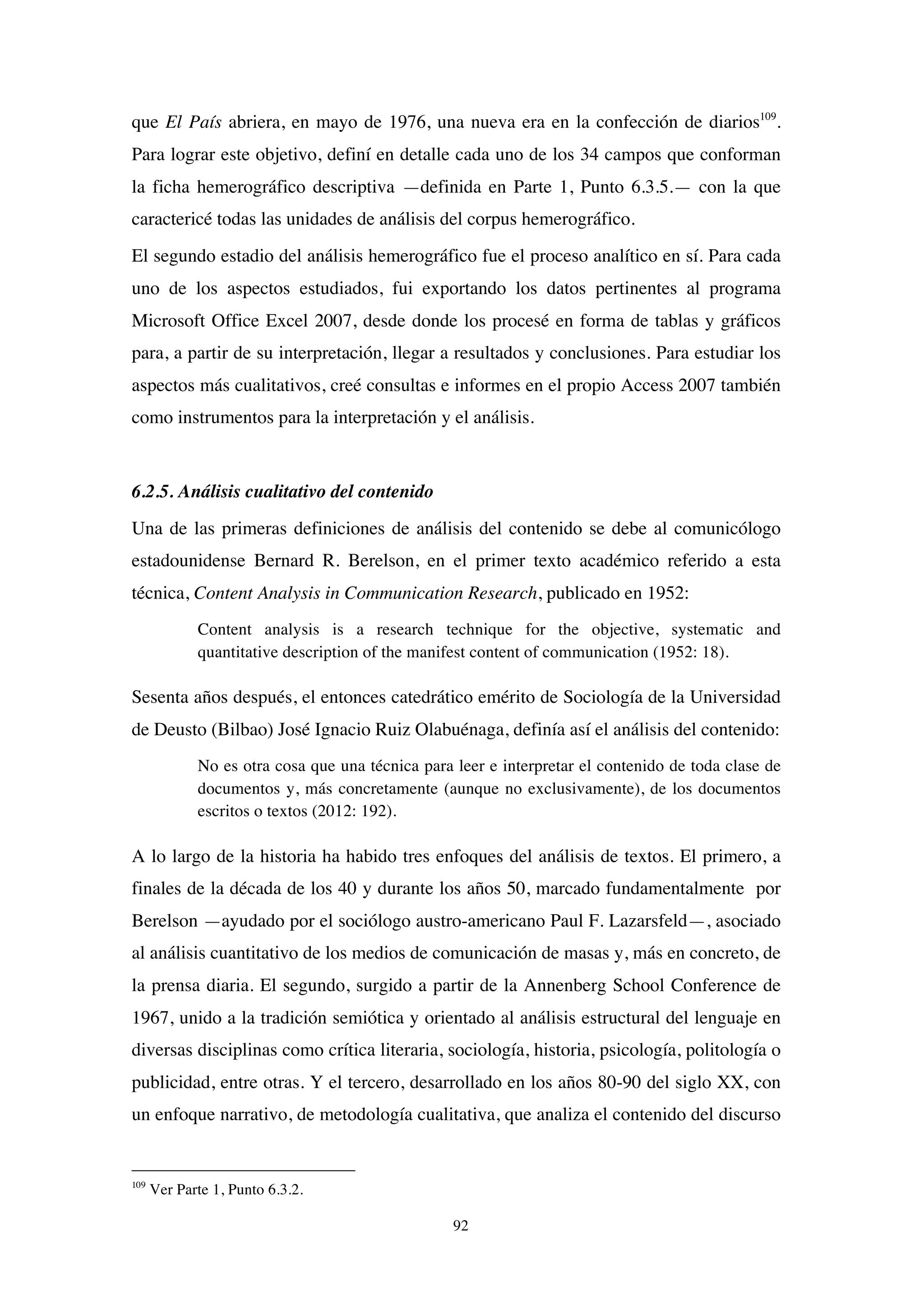 92
que El País abriera, en mayo de 1976, una nueva era en la confección de diarios109
.
Para lograr este objetivo, definí en detalle cada uno de los 34 campos que conforman
la ficha hemerográfico descriptiva —definida en Parte 1, Punto 6.3.5.— con la que
caractericé todas las unidades de análisis del corpus hemerográfico.
El segundo estadio del análisis hemerográfico fue el proceso analítico en sí. Para cada
uno de los aspectos estudiados, fui exportando los datos pertinentes al programa
Microsoft Office Excel 2007, desde donde los procesé en forma de tablas y gráficos
para, a partir de su interpretación, llegar a resultados y conclusiones. Para estudiar los
aspectos más cualitativos, creé consultas e informes en el propio Access 2007 también
como instrumentos para la interpretación y el análisis.
6.2.5. Análisis cualitativo del contenido
Una de las primeras definiciones de análisis del contenido se debe al comunicólogo
estadounidense Bernard R. Berelson, en el primer texto académico referido a esta
técnica, Content Analysis in Communication Research, publicado en 1952:
Content analysis is a research technique for the objective, systematic and
quantitative description of the manifest content of communication (1952: 18).
Sesenta años después, el entonces catedrático emérito de Sociología de la Universidad
de Deusto (Bilbao) José Ignacio Ruiz Olabuénaga, definía así el análisis del contenido:
No es otra cosa que una técnica para leer e interpretar el contenido de toda clase de
documentos y, más concretamente (aunque no exclusivamente), de los documentos
escritos o textos (2012: 192).
A lo largo de la historia ha habido tres enfoques del análisis de textos. El primero, a
finales de la década de los 40 y durante los años 50, marcado fundamentalmente por
Berelson —ayudado por el sociólogo austro-americano Paul F. Lazarsfeld—, asociado
al análisis cuantitativo de los medios de comunicación de masas y, más en concreto, de
la prensa diaria. El segundo, surgido a partir de la Annenberg School Conference de
1967, unido a la tradición semiótica y orientado al análisis estructural del lenguaje en
diversas disciplinas como crítica literaria, sociología, historia, psicología, politología o
publicidad, entre otras. Y el tercero, desarrollado en los años 80-90 del siglo XX, con
un enfoque narrativo, de metodología cualitativa, que analiza el contenido del discurso
109
Ver Parte 1, Punto 6.3.2.
 