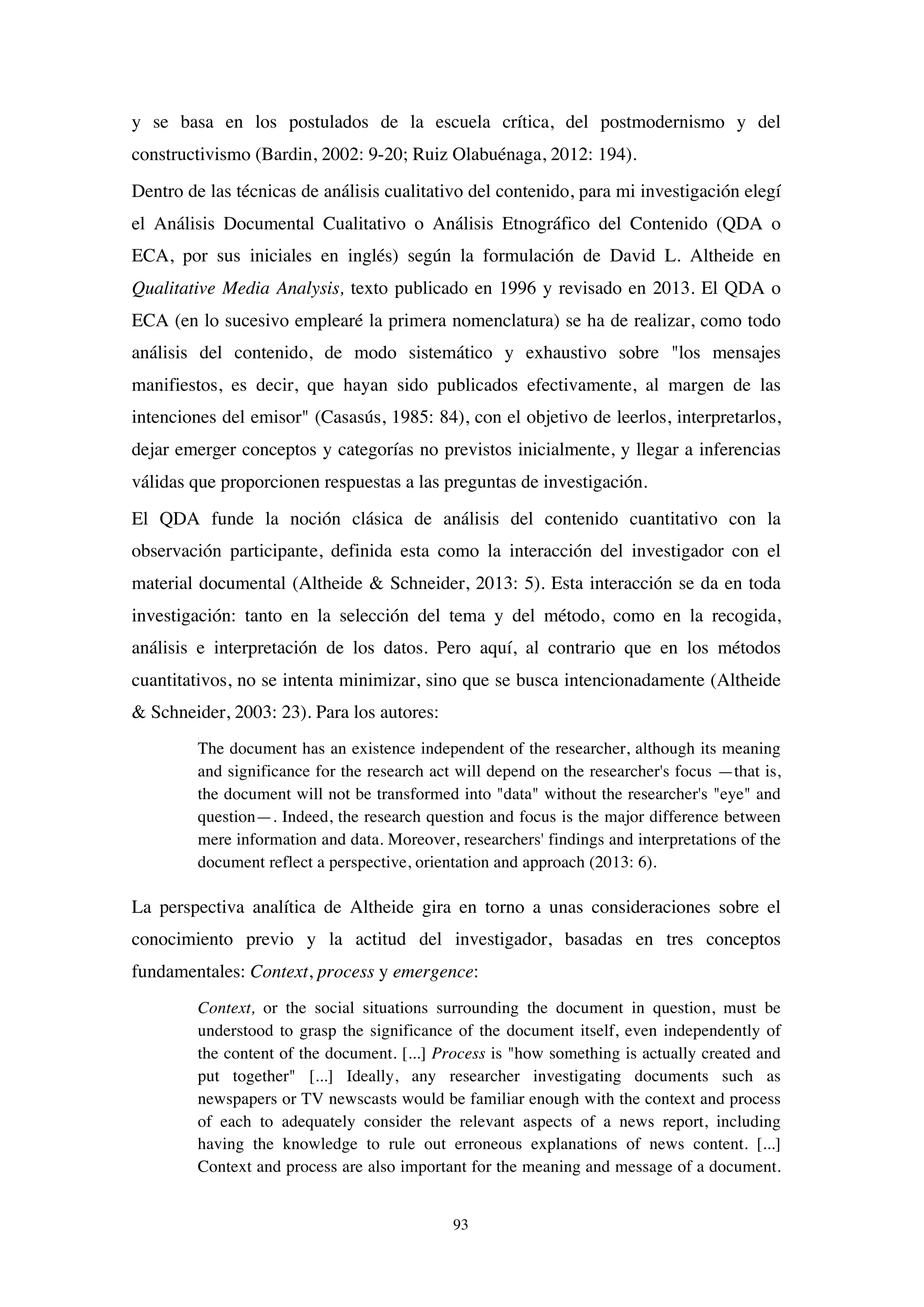 93
y se basa en los postulados de la escuela crítica, del postmodernismo y del
constructivismo (Bardin, 2002: 9-20; Ruiz Olabuénaga, 2012: 194).
Dentro de las técnicas de análisis cualitativo del contenido, para mi investigación elegí
el Análisis Documental Cualitativo o Análisis Etnográfico del Contenido (QDA o
ECA, por sus iniciales en inglés) según la formulación de David L. Altheide en
Qualitative Media Analysis, texto publicado en 1996 y revisado en 2013. El QDA o
ECA (en lo sucesivo emplearé la primera nomenclatura) se ha de realizar, como todo
análisis del contenido, de modo sistemático y exhaustivo sobre "los mensajes
manifiestos, es decir, que hayan sido publicados efectivamente, al margen de las
intenciones del emisor" (Casasús, 1985: 84), con el objetivo de leerlos, interpretarlos,
dejar emerger conceptos y categorías no previstos inicialmente, y llegar a inferencias
válidas que proporcionen respuestas a las preguntas de investigación.
El QDA funde la noción clásica de análisis del contenido cuantitativo con la
observación participante, definida esta como la interacción del investigador con el
material documental (Altheide & Schneider, 2013: 5). Esta interacción se da en toda
investigación: tanto en la selección del tema y del método, como en la recogida,
análisis e interpretación de los datos. Pero aquí, al contrario que en los métodos
cuantitativos, no se intenta minimizar, sino que se busca intencionadamente (Altheide
& Schneider, 2003: 23). Para los autores:
The document has an existence independent of the researcher, although its meaning
and significance for the research act will depend on the researcher's focus —that is,
the document will not be transformed into "data" without the researcher's "eye" and
question—. Indeed, the research question and focus is the major difference between
mere information and data. Moreover, researchers' findings and interpretations of the
document reflect a perspective, orientation and approach (2013: 6).
La perspectiva analítica de Altheide gira en torno a unas consideraciones sobre el
conocimiento previo y la actitud del investigador, basadas en tres conceptos
fundamentales: Context, process y emergence:
Context, or the social situations surrounding the document in question, must be
understood to grasp the significance of the document itself, even independently of
the content of the document. [...] Process is "how something is actually created and
put together" [...] Ideally, any researcher investigating documents such as
newspapers or TV newscasts would be familiar enough with the context and process
of each to adequately consider the relevant aspects of a news report, including
having the knowledge to rule out erroneous explanations of news content. [...]
Context and process are also important for the meaning and message of a document.
 