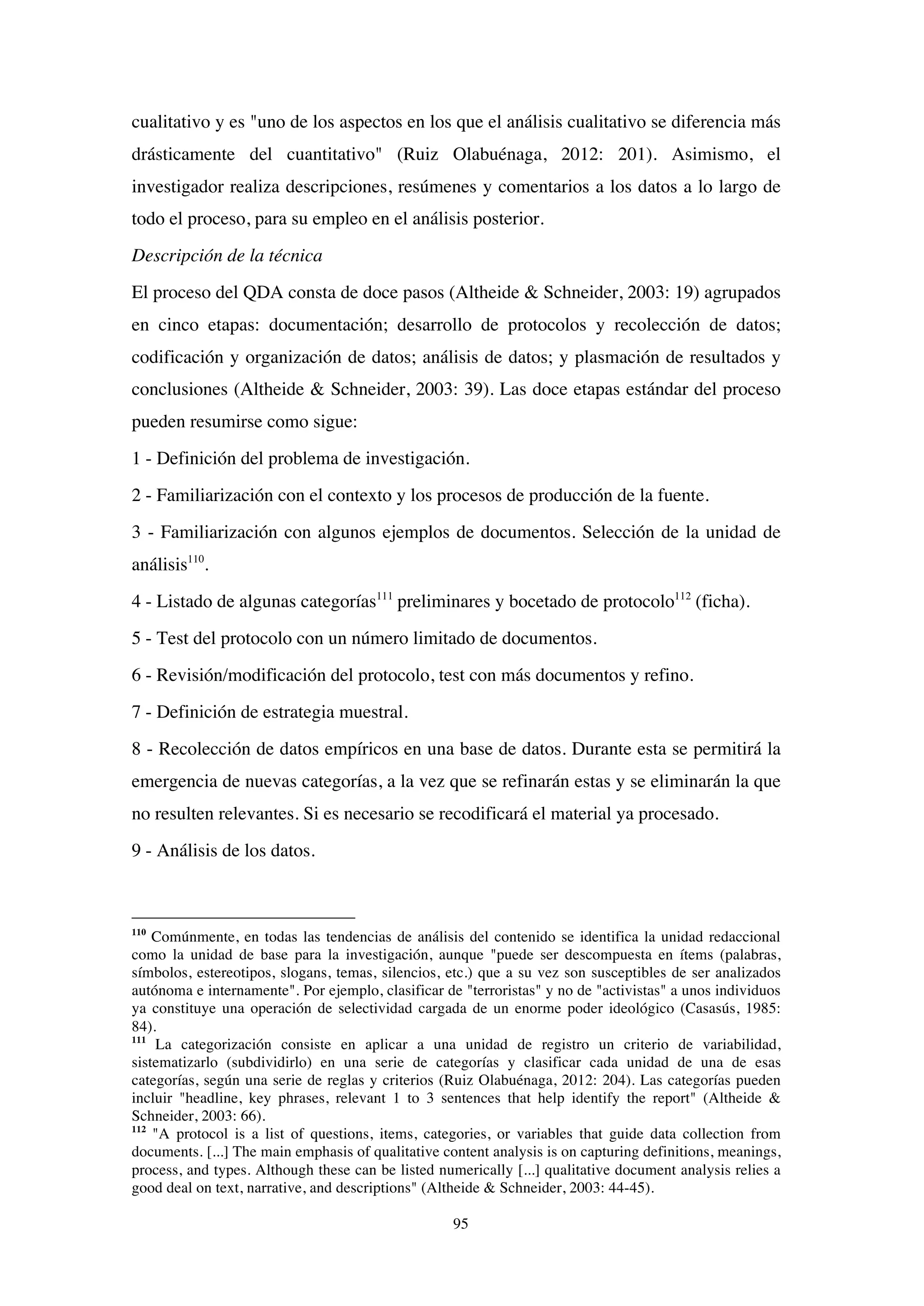 95
cualitativo y es "uno de los aspectos en los que el análisis cualitativo se diferencia más
drásticamente del cuantitativo" (Ruiz Olabuénaga, 2012: 201). Asimismo, el
investigador realiza descripciones, resúmenes y comentarios a los datos a lo largo de
todo el proceso, para su empleo en el análisis posterior.
Descripción de la técnica
El proceso del QDA consta de doce pasos (Altheide & Schneider, 2003: 19) agrupados
en cinco etapas: documentación; desarrollo de protocolos y recolección de datos;
codificación y organización de datos; análisis de datos; y plasmación de resultados y
conclusiones (Altheide & Schneider, 2003: 39). Las doce etapas estándar del proceso
pueden resumirse como sigue:
1 - Definición del problema de investigación.
2 - Familiarización con el contexto y los procesos de producción de la fuente.
3 - Familiarización con algunos ejemplos de documentos. Selección de la unidad de
análisis110
.
4 - Listado de algunas categorías111
preliminares y bocetado de protocolo112
(ficha).
5 - Test del protocolo con un número limitado de documentos.
6 - Revisión/modificación del protocolo, test con más documentos y refino.
7 - Definición de estrategia muestral.
8 - Recolección de datos empíricos en una base de datos. Durante esta se permitirá la
emergencia de nuevas categorías, a la vez que se refinarán estas y se eliminarán la que
no resulten relevantes. Si es necesario se recodificará el material ya procesado.
9 - Análisis de los datos.
110
Comúnmente, en todas las tendencias de análisis del contenido se identifica la unidad redaccional
como la unidad de base para la investigación, aunque "puede ser descompuesta en ítems (palabras,
símbolos, estereotipos, slogans, temas, silencios, etc.) que a su vez son susceptibles de ser analizados
autónoma e internamente". Por ejemplo, clasificar de "terroristas" y no de "activistas" a unos individuos
ya constituye una operación de selectividad cargada de un enorme poder ideológico (Casasús, 1985:
84).
111
La categorización consiste en aplicar a una unidad de registro un criterio de variabilidad,
sistematizarlo (subdividirlo) en una serie de categorías y clasificar cada unidad de una de esas
categorías, según una serie de reglas y criterios (Ruiz Olabuénaga, 2012: 204). Las categorías pueden
incluir "headline, key phrases, relevant 1 to 3 sentences that help identify the report" (Altheide &
Schneider, 2003: 66).
112
"A protocol is a list of questions, items, categories, or variables that guide data collection from
documents. [...] The main emphasis of qualitative content analysis is on capturing definitions, meanings,
process, and types. Although these can be listed numerically [...] qualitative document analysis relies a
good deal on text, narrative, and descriptions" (Altheide & Schneider, 2003: 44-45).
 