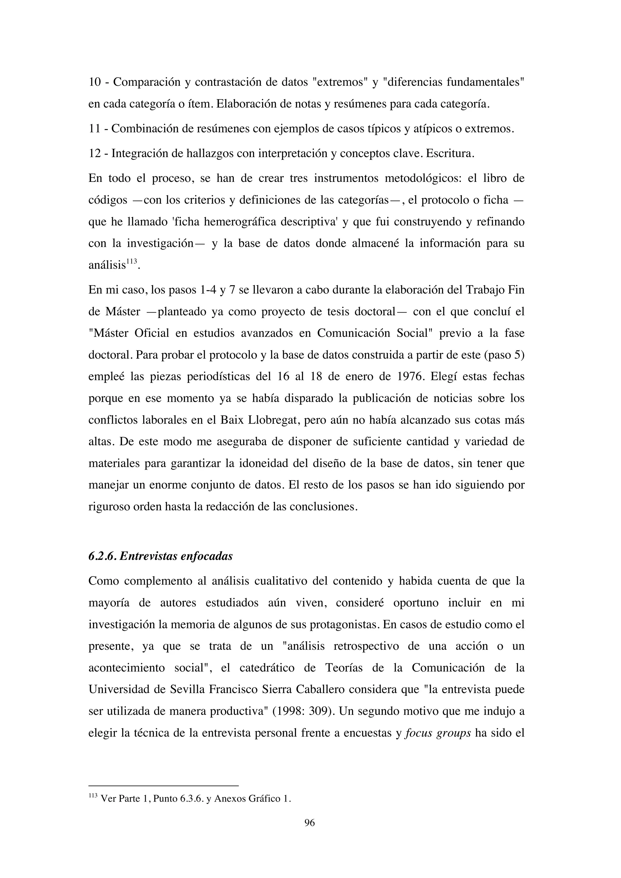 96
10 - Comparación y contrastación de datos "extremos" y "diferencias fundamentales"
en cada categoría o ítem. Elaboración de notas y resúmenes para cada categoría.
11 - Combinación de resúmenes con ejemplos de casos típicos y atípicos o extremos.
12 - Integración de hallazgos con interpretación y conceptos clave. Escritura.
En todo el proceso, se han de crear tres instrumentos metodológicos: el libro de
códigos —con los criterios y definiciones de las categorías—, el protocolo o ficha —
que he llamado 'ficha hemerográfica descriptiva' y que fui construyendo y refinando
con la investigación— y la base de datos donde almacené la información para su
análisis113
.
En mi caso, los pasos 1-4 y 7 se llevaron a cabo durante la elaboración del Trabajo Fin
de Máster —planteado ya como proyecto de tesis doctoral— con el que concluí el
"Máster Oficial en estudios avanzados en Comunicación Social" previo a la fase
doctoral. Para probar el protocolo y la base de datos construida a partir de este (paso 5)
empleé las piezas periodísticas del 16 al 18 de enero de 1976. Elegí estas fechas
porque en ese momento ya se había disparado la publicación de noticias sobre los
conflictos laborales en el Baix Llobregat, pero aún no había alcanzado sus cotas más
altas. De este modo me aseguraba de disponer de suficiente cantidad y variedad de
materiales para garantizar la idoneidad del diseño de la base de datos, sin tener que
manejar un enorme conjunto de datos. El resto de los pasos se han ido siguiendo por
riguroso orden hasta la redacción de las conclusiones.
6.2.6. Entrevistas enfocadas
Como complemento al análisis cualitativo del contenido y habida cuenta de que la
mayoría de autores estudiados aún viven, consideré oportuno incluir en mi
investigación la memoria de algunos de sus protagonistas. En casos de estudio como el
presente, ya que se trata de un "análisis retrospectivo de una acción o un
acontecimiento social", el catedrático de Teorías de la Comunicación de la
Universidad de Sevilla Francisco Sierra Caballero considera que "la entrevista puede
ser utilizada de manera productiva" (1998: 309). Un segundo motivo que me indujo a
elegir la técnica de la entrevista personal frente a encuestas y focus groups ha sido el
113
Ver Parte 1, Punto 6.3.6. y Anexos Gráfico 1.
 