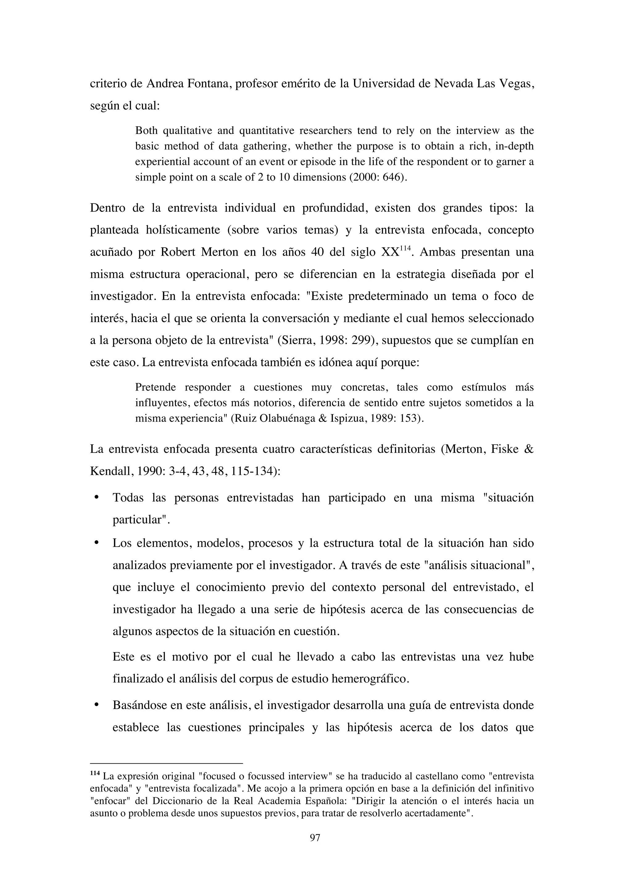 97
criterio de Andrea Fontana, profesor emérito de la Universidad de Nevada Las Vegas,
según el cual:
Both qualitative and quantitative researchers tend to rely on the interview as the
basic method of data gathering, whether the purpose is to obtain a rich, in-depth
experiential account of an event or episode in the life of the respondent or to garner a
simple point on a scale of 2 to 10 dimensions (2000: 646).
Dentro de la entrevista individual en profundidad, existen dos grandes tipos: la
planteada holísticamente (sobre varios temas) y la entrevista enfocada, concepto
acuñado por Robert Merton en los años 40 del siglo XX114
. Ambas presentan una
misma estructura operacional, pero se diferencian en la estrategia diseñada por el
investigador. En la entrevista enfocada: "Existe predeterminado un tema o foco de
interés, hacia el que se orienta la conversación y mediante el cual hemos seleccionado
a la persona objeto de la entrevista" (Sierra, 1998: 299), supuestos que se cumplían en
este caso. La entrevista enfocada también es idónea aquí porque:
Pretende responder a cuestiones muy concretas, tales como estímulos más
influyentes, efectos más notorios, diferencia de sentido entre sujetos sometidos a la
misma experiencia" (Ruiz Olabuénaga & Ispizua, 1989: 153).
La entrevista enfocada presenta cuatro características definitorias (Merton, Fiske &
Kendall, 1990: 3-4, 43, 48, 115-134):
• Todas las personas entrevistadas han participado en una misma "situación
particular".
• Los elementos, modelos, procesos y la estructura total de la situación han sido
analizados previamente por el investigador. A través de este "análisis situacional",
que incluye el conocimiento previo del contexto personal del entrevistado, el
investigador ha llegado a una serie de hipótesis acerca de las consecuencias de
algunos aspectos de la situación en cuestión.
Este es el motivo por el cual he llevado a cabo las entrevistas una vez hube
finalizado el análisis del corpus de estudio hemerográfico.
• Basándose en este análisis, el investigador desarrolla una guía de entrevista donde
establece las cuestiones principales y las hipótesis acerca de los datos que
114
La expresión original "focused o focussed interview" se ha traducido al castellano como "entrevista
enfocada" y "entrevista focalizada". Me acojo a la primera opción en base a la definición del infinitivo
"enfocar" del Diccionario de la Real Academia Española: "Dirigir la atención o el interés hacia un
asunto o problema desde unos supuestos previos, para tratar de resolverlo acertadamente".
 