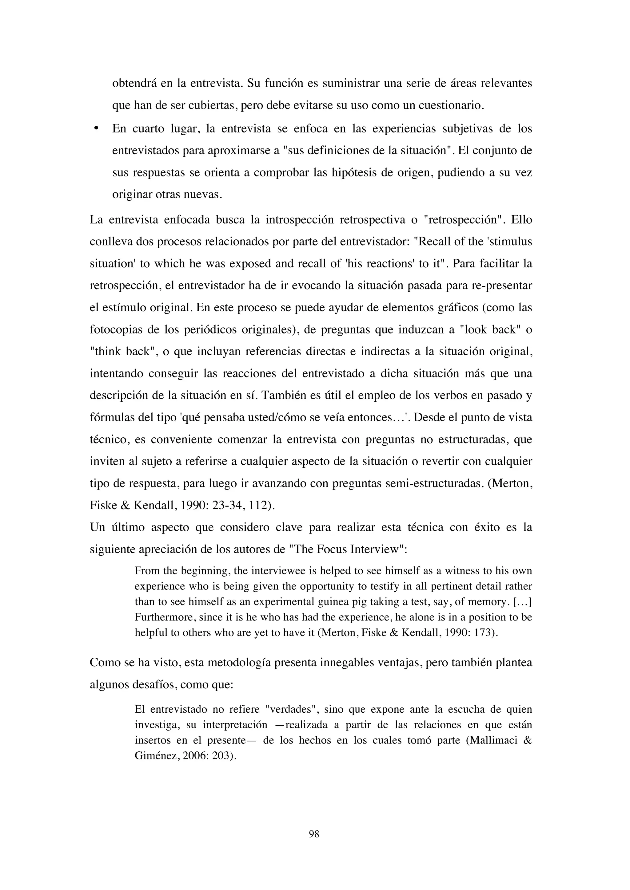 98
obtendrá en la entrevista. Su función es suministrar una serie de áreas relevantes
que han de ser cubiertas, pero debe evitarse su uso como un cuestionario.
• En cuarto lugar, la entrevista se enfoca en las experiencias subjetivas de los
entrevistados para aproximarse a "sus definiciones de la situación". El conjunto de
sus respuestas se orienta a comprobar las hipótesis de origen, pudiendo a su vez
originar otras nuevas.
La entrevista enfocada busca la introspección retrospectiva o "retrospección". Ello
conlleva dos procesos relacionados por parte del entrevistador: "Recall of the 'stimulus
situation' to which he was exposed and recall of 'his reactions' to it". Para facilitar la
retrospección, el entrevistador ha de ir evocando la situación pasada para re-presentar
el estímulo original. En este proceso se puede ayudar de elementos gráficos (como las
fotocopias de los periódicos originales), de preguntas que induzcan a "look back" o
"think back", o que incluyan referencias directas e indirectas a la situación original,
intentando conseguir las reacciones del entrevistado a dicha situación más que una
descripción de la situación en sí. También es útil el empleo de los verbos en pasado y
fórmulas del tipo 'qué pensaba usted/cómo se veía entonces…'. Desde el punto de vista
técnico, es conveniente comenzar la entrevista con preguntas no estructuradas, que
inviten al sujeto a referirse a cualquier aspecto de la situación o revertir con cualquier
tipo de respuesta, para luego ir avanzando con preguntas semi-estructuradas. (Merton,
Fiske & Kendall, 1990: 23-34, 112).
Un último aspecto que considero clave para realizar esta técnica con éxito es la
siguiente apreciación de los autores de "The Focus Interview":
From the beginning, the interviewee is helped to see himself as a witness to his own
experience who is being given the opportunity to testify in all pertinent detail rather
than to see himself as an experimental guinea pig taking a test, say, of memory. […]
Furthermore, since it is he who has had the experience, he alone is in a position to be
helpful to others who are yet to have it (Merton, Fiske & Kendall, 1990: 173).
Como se ha visto, esta metodología presenta innegables ventajas, pero también plantea
algunos desafíos, como que:
El entrevistado no refiere "verdades", sino que expone ante la escucha de quien
investiga, su interpretación —realizada a partir de las relaciones en que están
insertos en el presente— de los hechos en los cuales tomó parte (Mallimaci &
Giménez, 2006: 203).
 