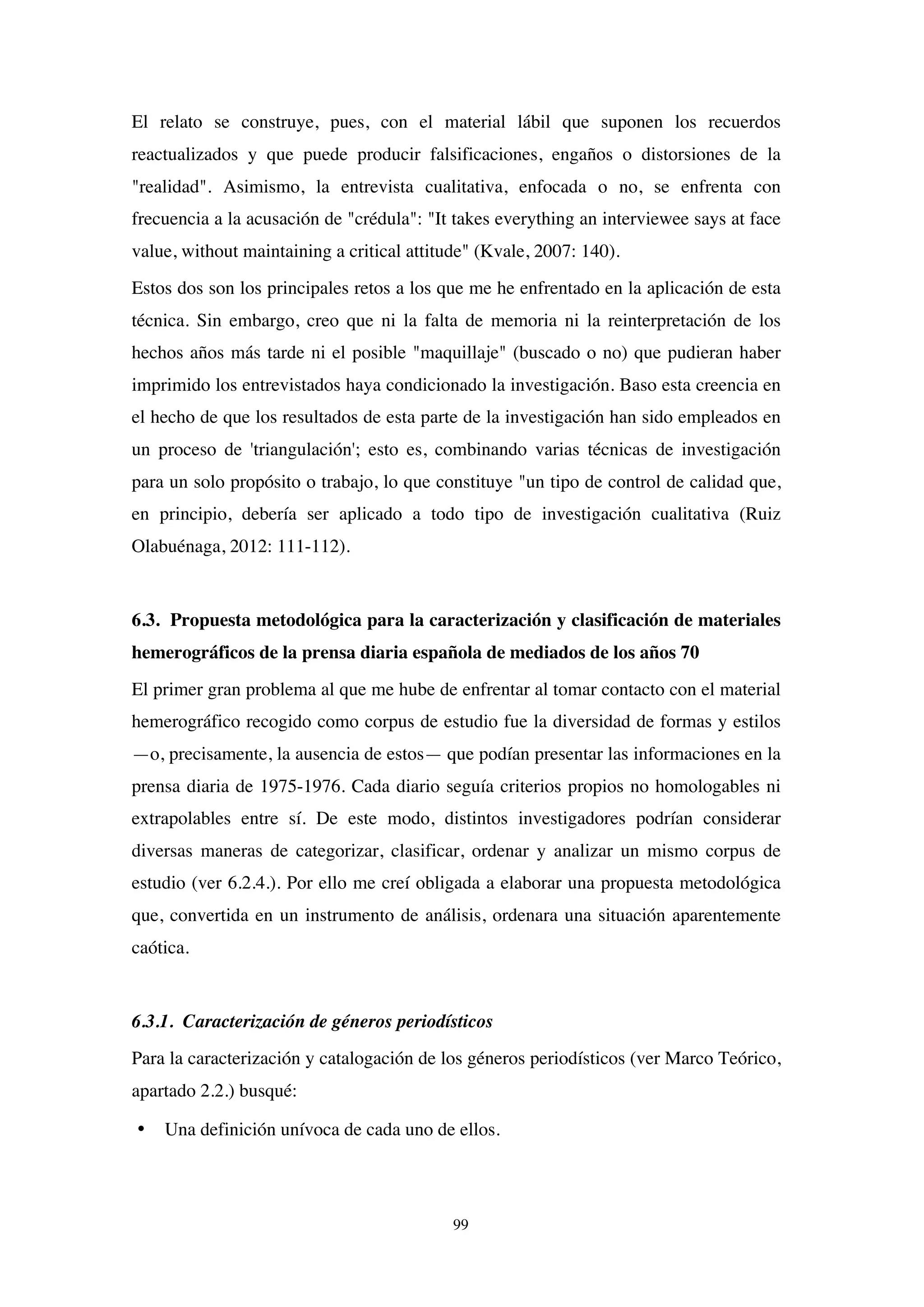 99
El relato se construye, pues, con el material lábil que suponen los recuerdos
reactualizados y que puede producir falsificaciones, engaños o distorsiones de la
"realidad". Asimismo, la entrevista cualitativa, enfocada o no, se enfrenta con
frecuencia a la acusación de "crédula": "It takes everything an interviewee says at face
value, without maintaining a critical attitude" (Kvale, 2007: 140).
Estos dos son los principales retos a los que me he enfrentado en la aplicación de esta
técnica. Sin embargo, creo que ni la falta de memoria ni la reinterpretación de los
hechos años más tarde ni el posible "maquillaje" (buscado o no) que pudieran haber
imprimido los entrevistados haya condicionado la investigación. Baso esta creencia en
el hecho de que los resultados de esta parte de la investigación han sido empleados en
un proceso de 'triangulación'; esto es, combinando varias técnicas de investigación
para un solo propósito o trabajo, lo que constituye "un tipo de control de calidad que,
en principio, debería ser aplicado a todo tipo de investigación cualitativa (Ruiz
Olabuénaga, 2012: 111-112).
6.3. Propuesta metodológica para la caracterización y clasificación de materiales
hemerográficos de la prensa diaria española de mediados de los años 70
El primer gran problema al que me hube de enfrentar al tomar contacto con el material
hemerográfico recogido como corpus de estudio fue la diversidad de formas y estilos
—o, precisamente, la ausencia de estos— que podían presentar las informaciones en la
prensa diaria de 1975-1976. Cada diario seguía criterios propios no homologables ni
extrapolables entre sí. De este modo, distintos investigadores podrían considerar
diversas maneras de categorizar, clasificar, ordenar y analizar un mismo corpus de
estudio (ver 6.2.4.). Por ello me creí obligada a elaborar una propuesta metodológica
que, convertida en un instrumento de análisis, ordenara una situación aparentemente
caótica.
6.3.1. Caracterización de géneros periodísticos
Para la caracterización y catalogación de los géneros periodísticos (ver Marco Teórico,
apartado 2.2.) busqué:
• Una definición unívoca de cada uno de ellos.
 