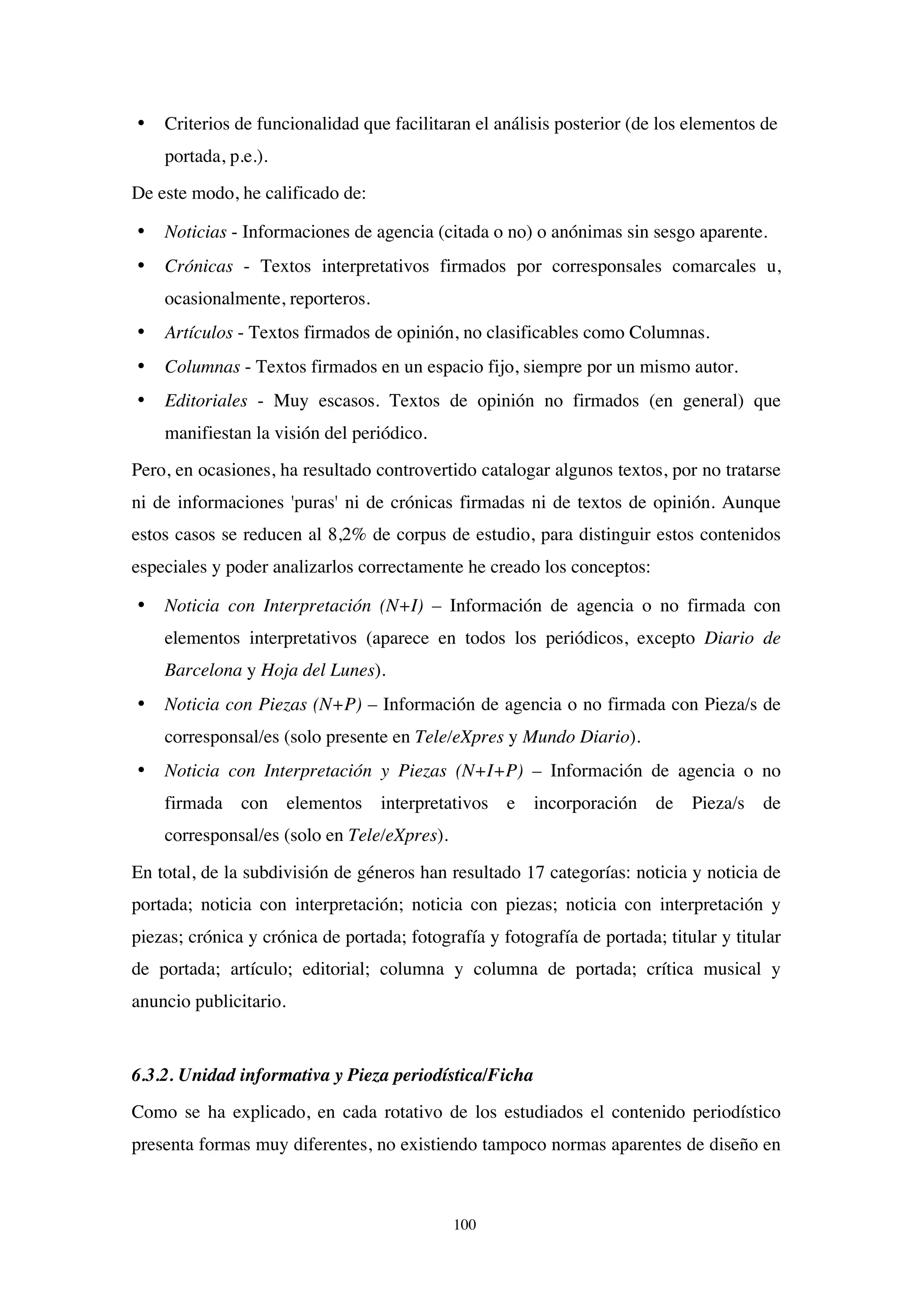 100
• Criterios de funcionalidad que facilitaran el análisis posterior (de los elementos de
portada, p.e.).
De este modo, he calificado de:
• Noticias - Informaciones de agencia (citada o no) o anónimas sin sesgo aparente.
• Crónicas - Textos interpretativos firmados por corresponsales comarcales u,
ocasionalmente, reporteros.
• Artículos - Textos firmados de opinión, no clasificables como Columnas.
• Columnas - Textos firmados en un espacio fijo, siempre por un mismo autor.
• Editoriales - Muy escasos. Textos de opinión no firmados (en general) que
manifiestan la visión del periódico.
Pero, en ocasiones, ha resultado controvertido catalogar algunos textos, por no tratarse
ni de informaciones 'puras' ni de crónicas firmadas ni de textos de opinión. Aunque
estos casos se reducen al 8,2% de corpus de estudio, para distinguir estos contenidos
especiales y poder analizarlos correctamente he creado los conceptos:
• Noticia con Interpretación (N+I) – Información de agencia o no firmada con
elementos interpretativos (aparece en todos los periódicos, excepto Diario de
Barcelona y Hoja del Lunes).
• Noticia con Piezas (N+P) – Información de agencia o no firmada con Pieza/s de
corresponsal/es (solo presente en Tele/eXpres y Mundo Diario).
• Noticia con Interpretación y Piezas (N+I+P) – Información de agencia o no
firmada con elementos interpretativos e incorporación de Pieza/s de
corresponsal/es (solo en Tele/eXpres).
En total, de la subdivisión de géneros han resultado 17 categorías: noticia y noticia de
portada; noticia con interpretación; noticia con piezas; noticia con interpretación y
piezas; crónica y crónica de portada; fotografía y fotografía de portada; titular y titular
de portada; artículo; editorial; columna y columna de portada; crítica musical y
anuncio publicitario.
6.3.2. Unidad informativa y Pieza periodística/Ficha
Como se ha explicado, en cada rotativo de los estudiados el contenido periodístico
presenta formas muy diferentes, no existiendo tampoco normas aparentes de diseño en
 