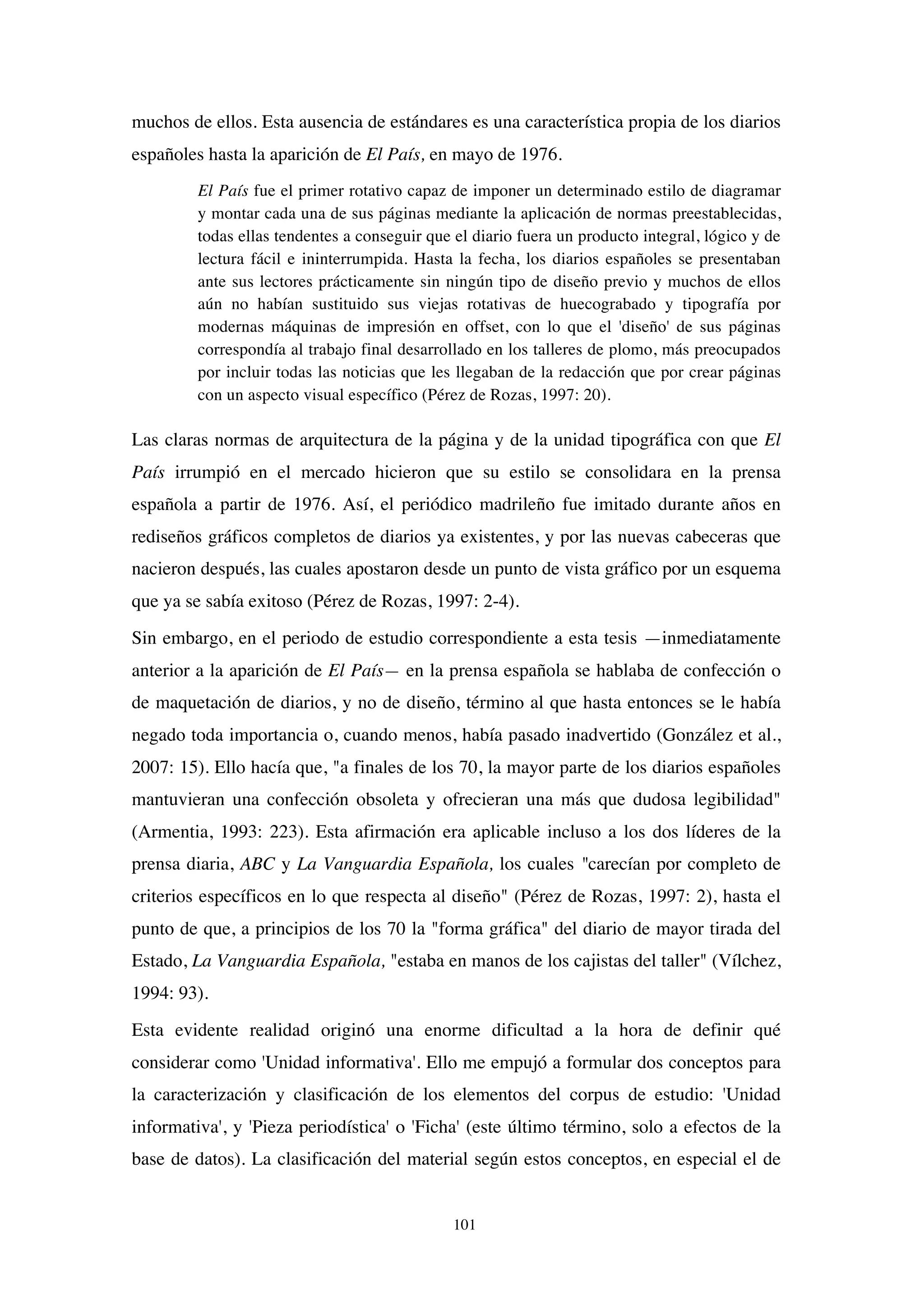 101
muchos de ellos. Esta ausencia de estándares es una característica propia de los diarios
españoles hasta la aparición de El País, en mayo de 1976.
El País fue el primer rotativo capaz de imponer un determinado estilo de diagramar
y montar cada una de sus páginas mediante la aplicación de normas preestablecidas,
todas ellas tendentes a conseguir que el diario fuera un producto integral, lógico y de
lectura fácil e ininterrumpida. Hasta la fecha, los diarios españoles se presentaban
ante sus lectores prácticamente sin ningún tipo de diseño previo y muchos de ellos
aún no habían sustituido sus viejas rotativas de huecograbado y tipografía por
modernas máquinas de impresión en offset, con lo que el 'diseño' de sus páginas
correspondía al trabajo final desarrollado en los talleres de plomo, más preocupados
por incluir todas las noticias que les llegaban de la redacción que por crear páginas
con un aspecto visual específico (Pérez de Rozas, 1997: 20).
Las claras normas de arquitectura de la página y de la unidad tipográfica con que El
País irrumpió en el mercado hicieron que su estilo se consolidara en la prensa
española a partir de 1976. Así, el periódico madrileño fue imitado durante años en
rediseños gráficos completos de diarios ya existentes, y por las nuevas cabeceras que
nacieron después, las cuales apostaron desde un punto de vista gráfico por un esquema
que ya se sabía exitoso (Pérez de Rozas, 1997: 2-4).
Sin embargo, en el periodo de estudio correspondiente a esta tesis —inmediatamente
anterior a la aparición de El País— en la prensa española se hablaba de confección o
de maquetación de diarios, y no de diseño, término al que hasta entonces se le había
negado toda importancia o, cuando menos, había pasado inadvertido (González et al.,
2007: 15). Ello hacía que, "a finales de los 70, la mayor parte de los diarios españoles
mantuvieran una confección obsoleta y ofrecieran una más que dudosa legibilidad"
(Armentia, 1993: 223). Esta afirmación era aplicable incluso a los dos líderes de la
prensa diaria, ABC y La Vanguardia Española, los cuales "carecían por completo de
criterios específicos en lo que respecta al diseño" (Pérez de Rozas, 1997: 2), hasta el
punto de que, a principios de los 70 la "forma gráfica" del diario de mayor tirada del
Estado, La Vanguardia Española, "estaba en manos de los cajistas del taller" (Vílchez,
1994: 93).
Esta evidente realidad originó una enorme dificultad a la hora de definir qué
considerar como 'Unidad informativa'. Ello me empujó a formular dos conceptos para
la caracterización y clasificación de los elementos del corpus de estudio: 'Unidad
informativa', y 'Pieza periodística' o 'Ficha' (este último término, solo a efectos de la
base de datos). La clasificación del material según estos conceptos, en especial el de
 