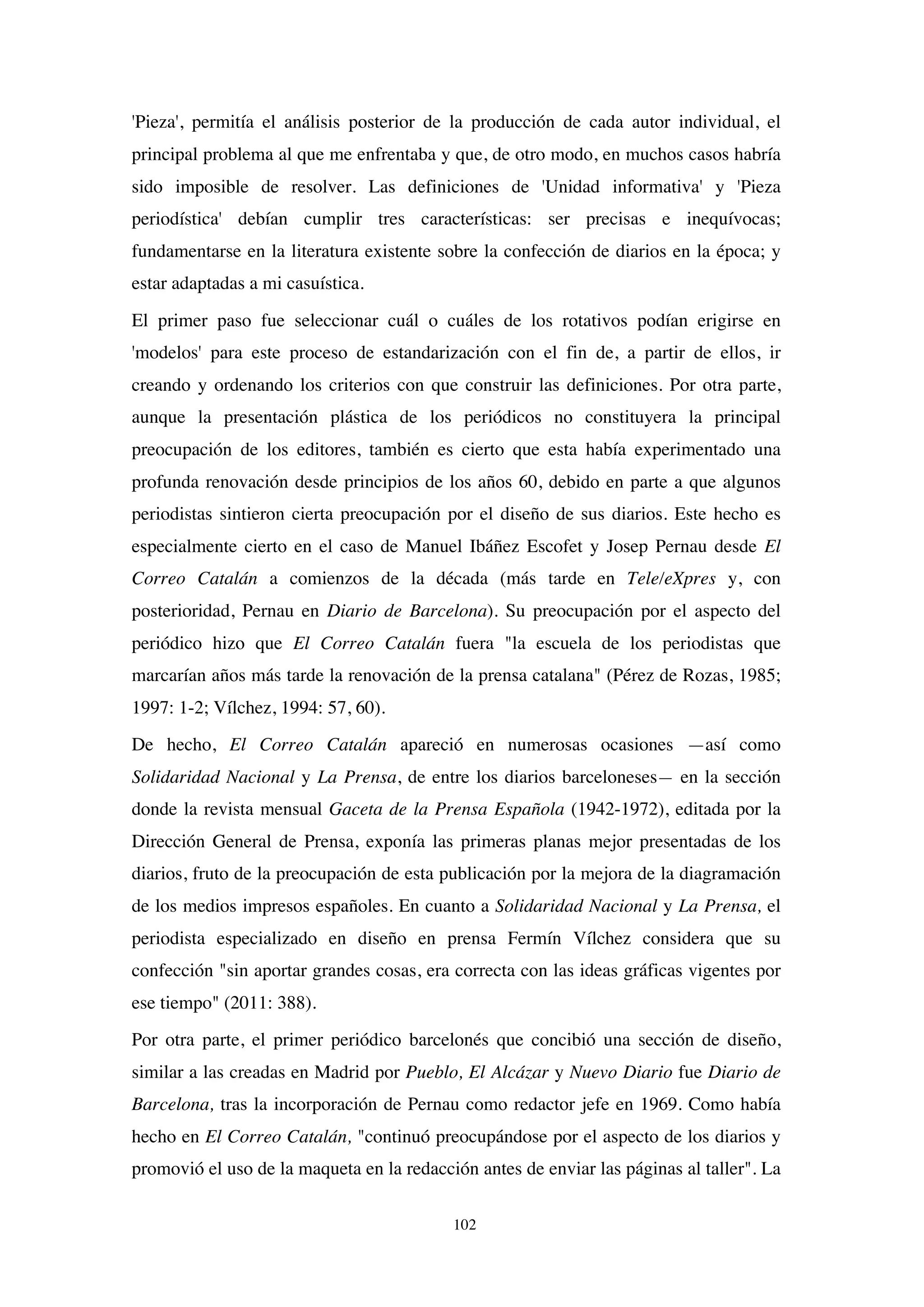 102
'Pieza', permitía el análisis posterior de la producción de cada autor individual, el
principal problema al que me enfrentaba y que, de otro modo, en muchos casos habría
sido imposible de resolver. Las definiciones de 'Unidad informativa' y 'Pieza
periodística' debían cumplir tres características: ser precisas e inequívocas;
fundamentarse en la literatura existente sobre la confección de diarios en la época; y
estar adaptadas a mi casuística.
El primer paso fue seleccionar cuál o cuáles de los rotativos podían erigirse en
'modelos' para este proceso de estandarización con el fin de, a partir de ellos, ir
creando y ordenando los criterios con que construir las definiciones. Por otra parte,
aunque la presentación plástica de los periódicos no constituyera la principal
preocupación de los editores, también es cierto que esta había experimentado una
profunda renovación desde principios de los años 60, debido en parte a que algunos
periodistas sintieron cierta preocupación por el diseño de sus diarios. Este hecho es
especialmente cierto en el caso de Manuel Ibáñez Escofet y Josep Pernau desde El
Correo Catalán a comienzos de la década (más tarde en Tele/eXpres y, con
posterioridad, Pernau en Diario de Barcelona). Su preocupación por el aspecto del
periódico hizo que El Correo Catalán fuera "la escuela de los periodistas que
marcarían años más tarde la renovación de la prensa catalana" (Pérez de Rozas, 1985;
1997: 1-2; Vílchez, 1994: 57, 60).
De hecho, El Correo Catalán apareció en numerosas ocasiones —así como
Solidaridad Nacional y La Prensa, de entre los diarios barceloneses— en la sección
donde la revista mensual Gaceta de la Prensa Española (1942-1972), editada por la
Dirección General de Prensa, exponía las primeras planas mejor presentadas de los
diarios, fruto de la preocupación de esta publicación por la mejora de la diagramación
de los medios impresos españoles. En cuanto a Solidaridad Nacional y La Prensa, el
periodista especializado en diseño en prensa Fermín Vílchez considera que su
confección "sin aportar grandes cosas, era correcta con las ideas gráficas vigentes por
ese tiempo" (2011: 388).
Por otra parte, el primer periódico barcelonés que concibió una sección de diseño,
similar a las creadas en Madrid por Pueblo, El Alcázar y Nuevo Diario fue Diario de
Barcelona, tras la incorporación de Pernau como redactor jefe en 1969. Como había
hecho en El Correo Catalán, "continuó preocupándose por el aspecto de los diarios y
promovió el uso de la maqueta en la redacción antes de enviar las páginas al taller". La
 