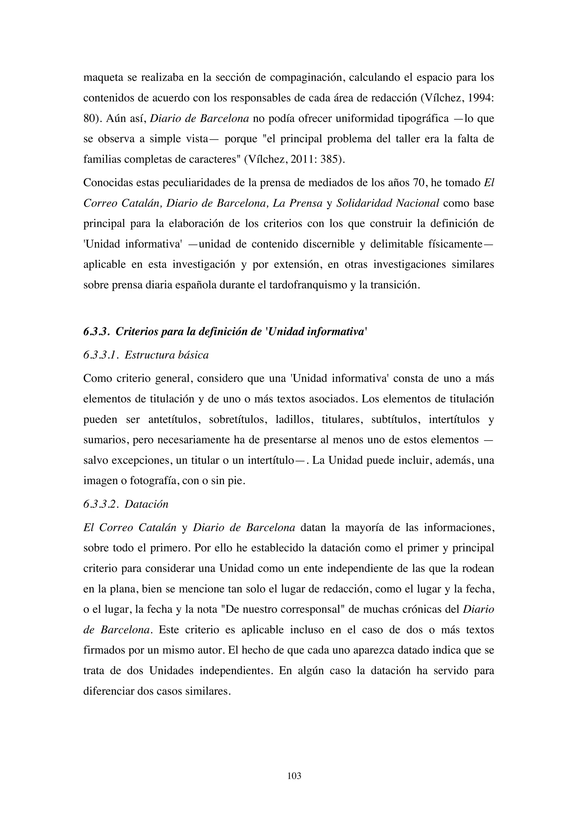 103
maqueta se realizaba en la sección de compaginación, calculando el espacio para los
contenidos de acuerdo con los responsables de cada área de redacción (Vílchez, 1994:
80). Aún así, Diario de Barcelona no podía ofrecer uniformidad tipográfica —lo que
se observa a simple vista— porque "el principal problema del taller era la falta de
familias completas de caracteres" (Vílchez, 2011: 385).
Conocidas estas peculiaridades de la prensa de mediados de los años 70, he tomado El
Correo Catalán, Diario de Barcelona, La Prensa y Solidaridad Nacional como base
principal para la elaboración de los criterios con los que construir la definición de
'Unidad informativa' —unidad de contenido discernible y delimitable físicamente—
aplicable en esta investigación y por extensión, en otras investigaciones similares
sobre prensa diaria española durante el tardofranquismo y la transición.
6.3.3. Criterios para la definición de 'Unidad informativa'
6.3.3.1. Estructura básica
Como criterio general, considero que una 'Unidad informativa' consta de uno a más
elementos de titulación y de uno o más textos asociados. Los elementos de titulación
pueden ser antetítulos, sobretítulos, ladillos, titulares, subtítulos, intertítulos y
sumarios, pero necesariamente ha de presentarse al menos uno de estos elementos —
salvo excepciones, un titular o un intertítulo—. La Unidad puede incluir, además, una
imagen o fotografía, con o sin pie.
6.3.3.2. Datación
El Correo Catalán y Diario de Barcelona datan la mayoría de las informaciones,
sobre todo el primero. Por ello he establecido la datación como el primer y principal
criterio para considerar una Unidad como un ente independiente de las que la rodean
en la plana, bien se mencione tan solo el lugar de redacción, como el lugar y la fecha,
o el lugar, la fecha y la nota "De nuestro corresponsal" de muchas crónicas del Diario
de Barcelona. Este criterio es aplicable incluso en el caso de dos o más textos
firmados por un mismo autor. El hecho de que cada uno aparezca datado indica que se
trata de dos Unidades independientes. En algún caso la datación ha servido para
diferenciar dos casos similares.
 