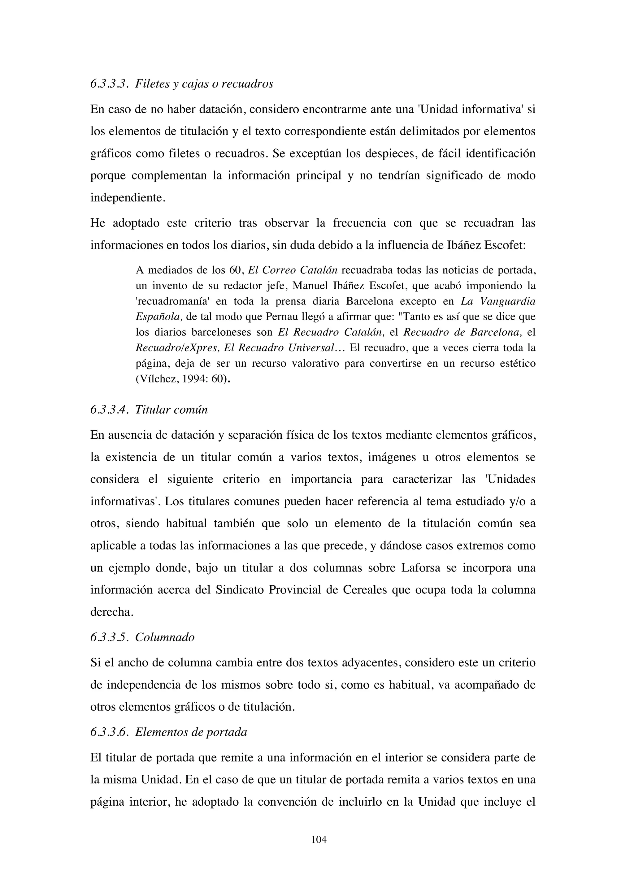 104
6.3.3.3. Filetes y cajas o recuadros
En caso de no haber datación, considero encontrarme ante una 'Unidad informativa' si
los elementos de titulación y el texto correspondiente están delimitados por elementos
gráficos como filetes o recuadros. Se exceptúan los despieces, de fácil identificación
porque complementan la información principal y no tendrían significado de modo
independiente.
He adoptado este criterio tras observar la frecuencia con que se recuadran las
informaciones en todos los diarios, sin duda debido a la influencia de Ibáñez Escofet:
A mediados de los 60, El Correo Catalán recuadraba todas las noticias de portada,
un invento de su redactor jefe, Manuel Ibáñez Escofet, que acabó imponiendo la
'recuadromanía' en toda la prensa diaria Barcelona excepto en La Vanguardia
Española, de tal modo que Pernau llegó a afirmar que: "Tanto es así que se dice que
los diarios barceloneses son El Recuadro Catalán, el Recuadro de Barcelona, el
Recuadro/eXpres, El Recuadro Universal… El recuadro, que a veces cierra toda la
página, deja de ser un recurso valorativo para convertirse en un recurso estético
(Vílchez, 1994: 60).
6.3.3.4. Titular común
En ausencia de datación y separación física de los textos mediante elementos gráficos,
la existencia de un titular común a varios textos, imágenes u otros elementos se
considera el siguiente criterio en importancia para caracterizar las 'Unidades
informativas'. Los titulares comunes pueden hacer referencia al tema estudiado y/o a
otros, siendo habitual también que solo un elemento de la titulación común sea
aplicable a todas las informaciones a las que precede, y dándose casos extremos como
un ejemplo donde, bajo un titular a dos columnas sobre Laforsa se incorpora una
información acerca del Sindicato Provincial de Cereales que ocupa toda la columna
derecha.
6.3.3.5. Columnado
Si el ancho de columna cambia entre dos textos adyacentes, considero este un criterio
de independencia de los mismos sobre todo si, como es habitual, va acompañado de
otros elementos gráficos o de titulación.
6.3.3.6. Elementos de portada
El titular de portada que remite a una información en el interior se considera parte de
la misma Unidad. En el caso de que un titular de portada remita a varios textos en una
página interior, he adoptado la convención de incluirlo en la Unidad que incluye el
 