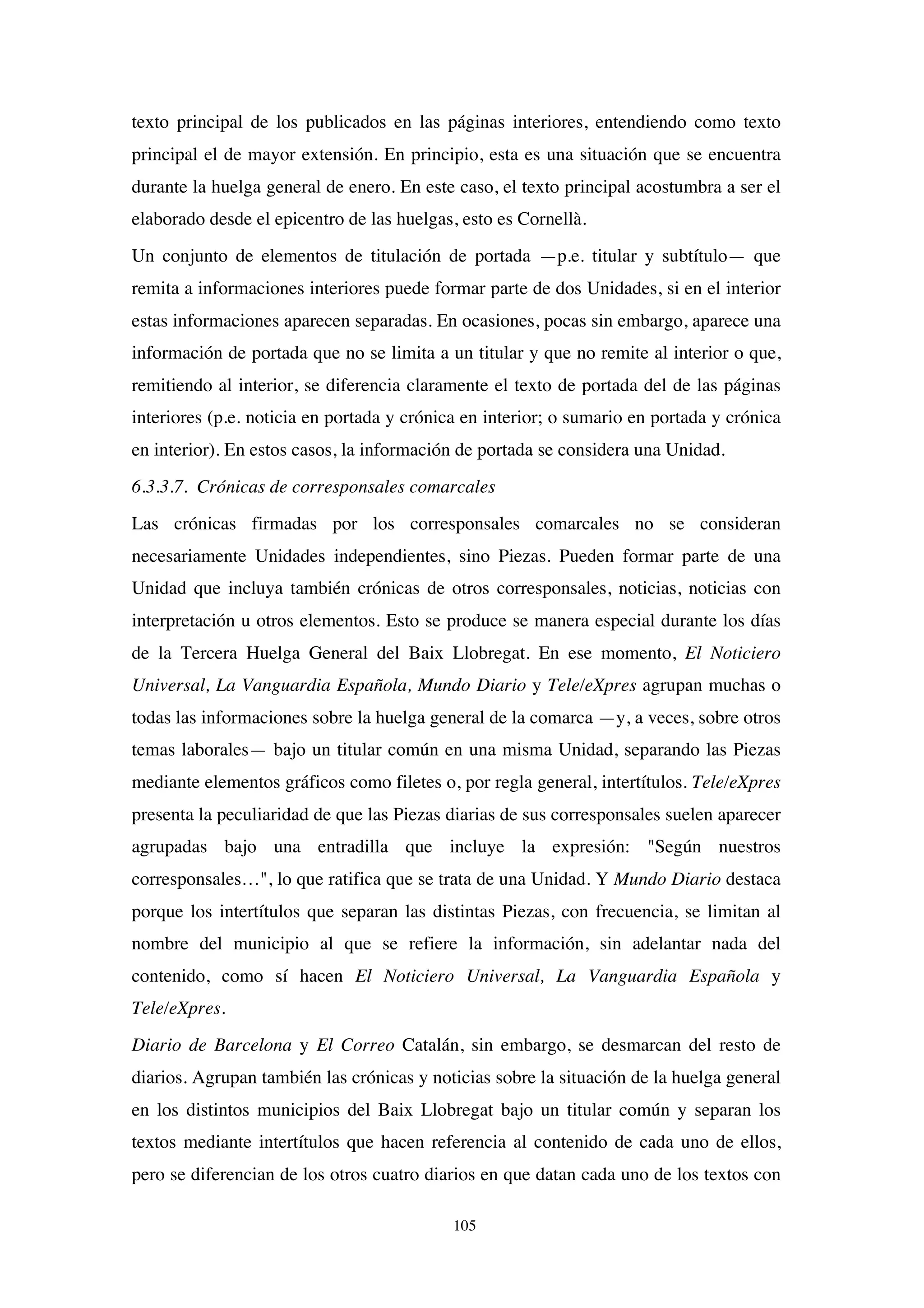 105
texto principal de los publicados en las páginas interiores, entendiendo como texto
principal el de mayor extensión. En principio, esta es una situación que se encuentra
durante la huelga general de enero. En este caso, el texto principal acostumbra a ser el
elaborado desde el epicentro de las huelgas, esto es Cornellà.
Un conjunto de elementos de titulación de portada —p.e. titular y subtítulo— que
remita a informaciones interiores puede formar parte de dos Unidades, si en el interior
estas informaciones aparecen separadas. En ocasiones, pocas sin embargo, aparece una
información de portada que no se limita a un titular y que no remite al interior o que,
remitiendo al interior, se diferencia claramente el texto de portada del de las páginas
interiores (p.e. noticia en portada y crónica en interior; o sumario en portada y crónica
en interior). En estos casos, la información de portada se considera una Unidad.
6.3.3.7. Crónicas de corresponsales comarcales
Las crónicas firmadas por los corresponsales comarcales no se consideran
necesariamente Unidades independientes, sino Piezas. Pueden formar parte de una
Unidad que incluya también crónicas de otros corresponsales, noticias, noticias con
interpretación u otros elementos. Esto se produce se manera especial durante los días
de la Tercera Huelga General del Baix Llobregat. En ese momento, El Noticiero
Universal, La Vanguardia Española, Mundo Diario y Tele/eXpres agrupan muchas o
todas las informaciones sobre la huelga general de la comarca —y, a veces, sobre otros
temas laborales— bajo un titular común en una misma Unidad, separando las Piezas
mediante elementos gráficos como filetes o, por regla general, intertítulos. Tele/eXpres
presenta la peculiaridad de que las Piezas diarias de sus corresponsales suelen aparecer
agrupadas bajo una entradilla que incluye la expresión: "Según nuestros
corresponsales…", lo que ratifica que se trata de una Unidad. Y Mundo Diario destaca
porque los intertítulos que separan las distintas Piezas, con frecuencia, se limitan al
nombre del municipio al que se refiere la información, sin adelantar nada del
contenido, como sí hacen El Noticiero Universal, La Vanguardia Española y
Tele/eXpres.
Diario de Barcelona y El Correo Catalán, sin embargo, se desmarcan del resto de
diarios. Agrupan también las crónicas y noticias sobre la situación de la huelga general
en los distintos municipios del Baix Llobregat bajo un titular común y separan los
textos mediante intertítulos que hacen referencia al contenido de cada uno de ellos,
pero se diferencian de los otros cuatro diarios en que datan cada uno de los textos con
 