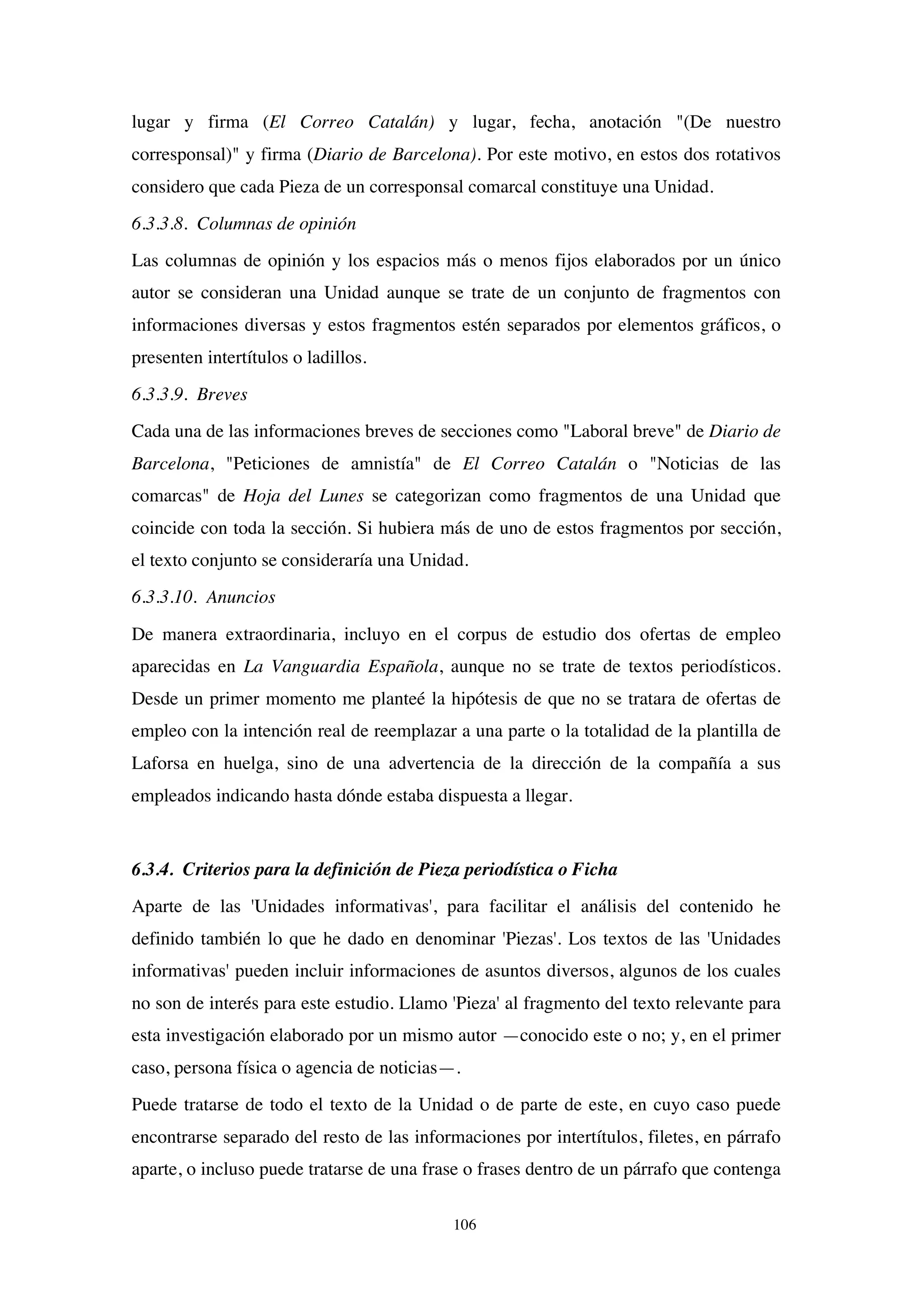 106
lugar y firma (El Correo Catalán) y lugar, fecha, anotación "(De nuestro
corresponsal)" y firma (Diario de Barcelona). Por este motivo, en estos dos rotativos
considero que cada Pieza de un corresponsal comarcal constituye una Unidad.
6.3.3.8. Columnas de opinión
Las columnas de opinión y los espacios más o menos fijos elaborados por un único
autor se consideran una Unidad aunque se trate de un conjunto de fragmentos con
informaciones diversas y estos fragmentos estén separados por elementos gráficos, o
presenten intertítulos o ladillos.
6.3.3.9. Breves
Cada una de las informaciones breves de secciones como "Laboral breve" de Diario de
Barcelona, "Peticiones de amnistía" de El Correo Catalán o "Noticias de las
comarcas" de Hoja del Lunes se categorizan como fragmentos de una Unidad que
coincide con toda la sección. Si hubiera más de uno de estos fragmentos por sección,
el texto conjunto se consideraría una Unidad.
6.3.3.10. Anuncios
De manera extraordinaria, incluyo en el corpus de estudio dos ofertas de empleo
aparecidas en La Vanguardia Española, aunque no se trate de textos periodísticos.
Desde un primer momento me planteé la hipótesis de que no se tratara de ofertas de
empleo con la intención real de reemplazar a una parte o la totalidad de la plantilla de
Laforsa en huelga, sino de una advertencia de la dirección de la compañía a sus
empleados indicando hasta dónde estaba dispuesta a llegar.
6.3.4. Criterios para la definición de Pieza periodística o Ficha
Aparte de las 'Unidades informativas', para facilitar el análisis del contenido he
definido también lo que he dado en denominar 'Piezas'. Los textos de las 'Unidades
informativas' pueden incluir informaciones de asuntos diversos, algunos de los cuales
no son de interés para este estudio. Llamo 'Pieza' al fragmento del texto relevante para
esta investigación elaborado por un mismo autor —conocido este o no; y, en el primer
caso, persona física o agencia de noticias—.
Puede tratarse de todo el texto de la Unidad o de parte de este, en cuyo caso puede
encontrarse separado del resto de las informaciones por intertítulos, filetes, en párrafo
aparte, o incluso puede tratarse de una frase o frases dentro de un párrafo que contenga
 