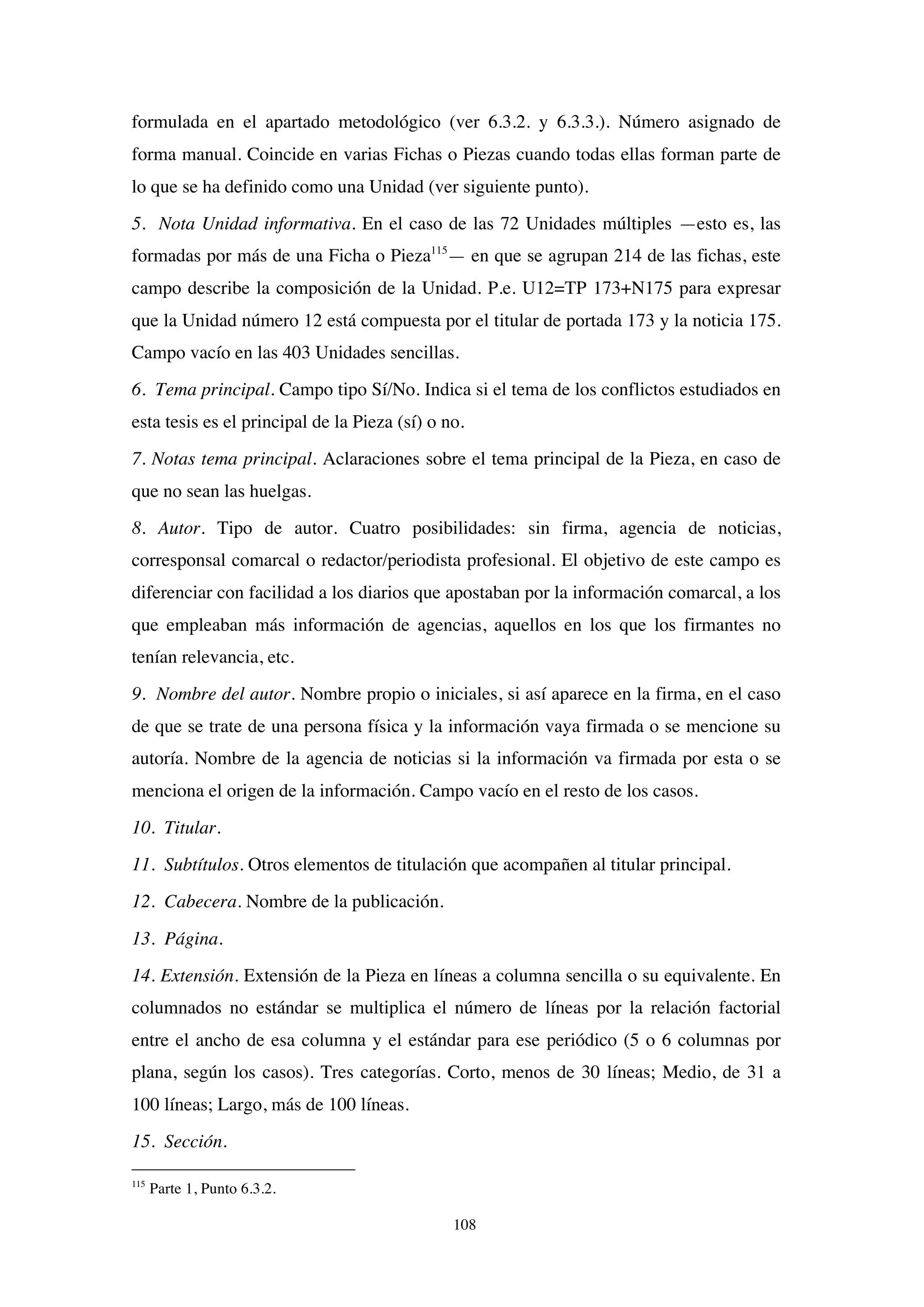 108
formulada en el apartado metodológico (ver 6.3.2. y 6.3.3.). Número asignado de
forma manual. Coincide en varias Fichas o Piezas cuando todas ellas forman parte de
lo que se ha definido como una Unidad (ver siguiente punto).
5. Nota Unidad informativa. En el caso de las 72 Unidades múltiples —esto es, las
formadas por más de una Ficha o Pieza115
— en que se agrupan 214 de las fichas, este
campo describe la composición de la Unidad. P.e. U12=TP 173+N175 para expresar
que la Unidad número 12 está compuesta por el titular de portada 173 y la noticia 175.
Campo vacío en las 403 Unidades sencillas.
6. Tema principal. Campo tipo Sí/No. Indica si el tema de los conflictos estudiados en
esta tesis es el principal de la Pieza (sí) o no.
7. Notas tema principal. Aclaraciones sobre el tema principal de la Pieza, en caso de
que no sean las huelgas.
8. Autor. Tipo de autor. Cuatro posibilidades: sin firma, agencia de noticias,
corresponsal comarcal o redactor/periodista profesional. El objetivo de este campo es
diferenciar con facilidad a los diarios que apostaban por la información comarcal, a los
que empleaban más información de agencias, aquellos en los que los firmantes no
tenían relevancia, etc.
9. Nombre del autor. Nombre propio o iniciales, si así aparece en la firma, en el caso
de que se trate de una persona física y la información vaya firmada o se mencione su
autoría. Nombre de la agencia de noticias si la información va firmada por esta o se
menciona el origen de la información. Campo vacío en el resto de los casos.
10. Titular.
11. Subtítulos. Otros elementos de titulación que acompañen al titular principal.
12. Cabecera. Nombre de la publicación.
13. Página.
14. Extensión. Extensión de la Pieza en líneas a columna sencilla o su equivalente. En
columnados no estándar se multiplica el número de líneas por la relación factorial
entre el ancho de esa columna y el estándar para ese periódico (5 o 6 columnas por
plana, según los casos). Tres categorías. Corto, menos de 30 líneas; Medio, de 31 a
100 líneas; Largo, más de 100 líneas.
15. Sección.
115
Parte 1, Punto 6.3.2.
 