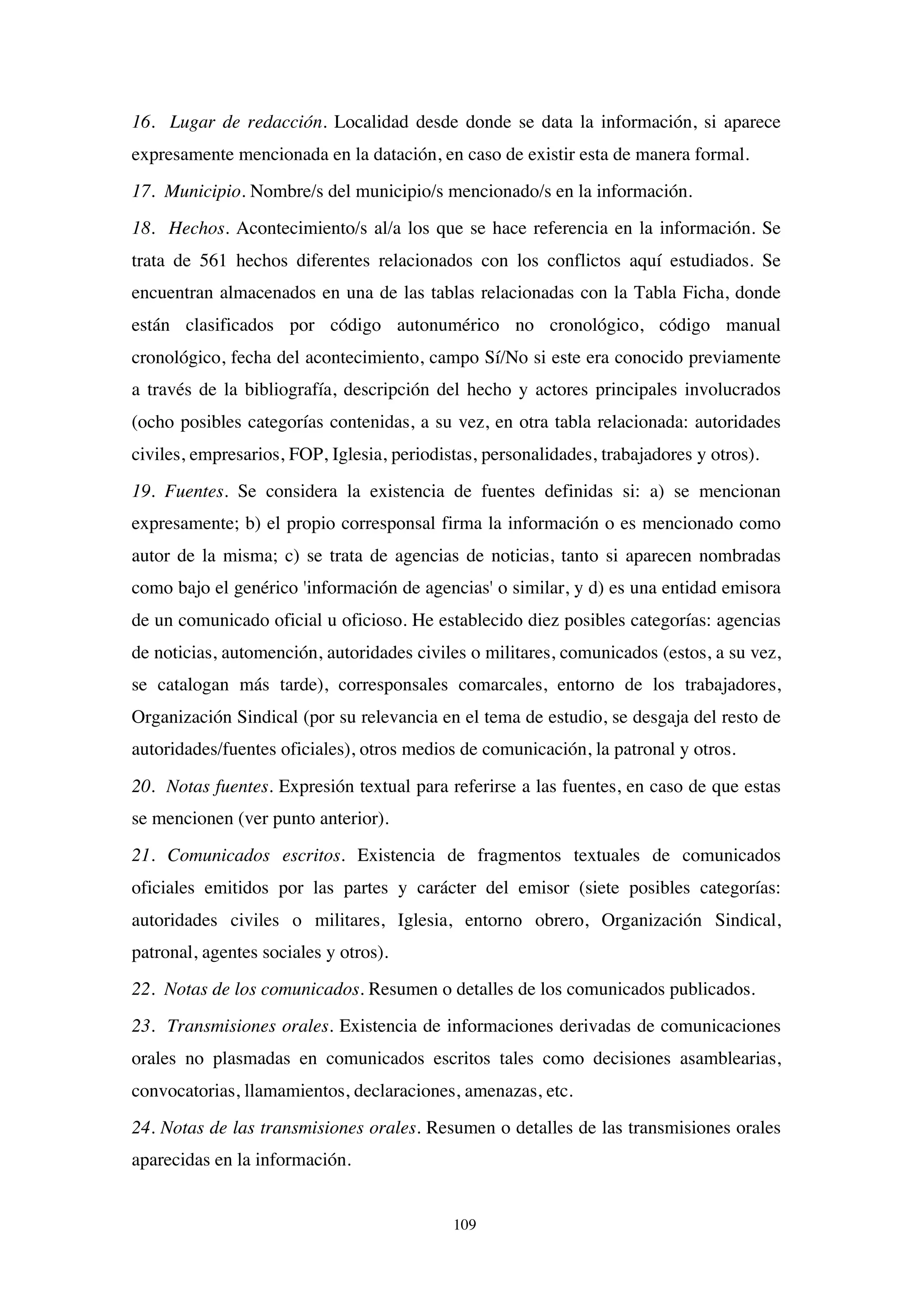 109
16. Lugar de redacción. Localidad desde donde se data la información, si aparece
expresamente mencionada en la datación, en caso de existir esta de manera formal.
17. Municipio. Nombre/s del municipio/s mencionado/s en la información.
18. Hechos. Acontecimiento/s al/a los que se hace referencia en la información. Se
trata de 561 hechos diferentes relacionados con los conflictos aquí estudiados. Se
encuentran almacenados en una de las tablas relacionadas con la Tabla Ficha, donde
están clasificados por código autonumérico no cronológico, código manual
cronológico, fecha del acontecimiento, campo Sí/No si este era conocido previamente
a través de la bibliografía, descripción del hecho y actores principales involucrados
(ocho posibles categorías contenidas, a su vez, en otra tabla relacionada: autoridades
civiles, empresarios, FOP, Iglesia, periodistas, personalidades, trabajadores y otros).
19. Fuentes. Se considera la existencia de fuentes definidas si: a) se mencionan
expresamente; b) el propio corresponsal firma la información o es mencionado como
autor de la misma; c) se trata de agencias de noticias, tanto si aparecen nombradas
como bajo el genérico 'información de agencias' o similar, y d) es una entidad emisora
de un comunicado oficial u oficioso. He establecido diez posibles categorías: agencias
de noticias, automención, autoridades civiles o militares, comunicados (estos, a su vez,
se catalogan más tarde), corresponsales comarcales, entorno de los trabajadores,
Organización Sindical (por su relevancia en el tema de estudio, se desgaja del resto de
autoridades/fuentes oficiales), otros medios de comunicación, la patronal y otros.
20. Notas fuentes. Expresión textual para referirse a las fuentes, en caso de que estas
se mencionen (ver punto anterior).
21. Comunicados escritos. Existencia de fragmentos textuales de comunicados
oficiales emitidos por las partes y carácter del emisor (siete posibles categorías:
autoridades civiles o militares, Iglesia, entorno obrero, Organización Sindical,
patronal, agentes sociales y otros).
22. Notas de los comunicados. Resumen o detalles de los comunicados publicados.
23. Transmisiones orales. Existencia de informaciones derivadas de comunicaciones
orales no plasmadas en comunicados escritos tales como decisiones asamblearias,
convocatorias, llamamientos, declaraciones, amenazas, etc.
24. Notas de las transmisiones orales. Resumen o detalles de las transmisiones orales
aparecidas en la información.
 
