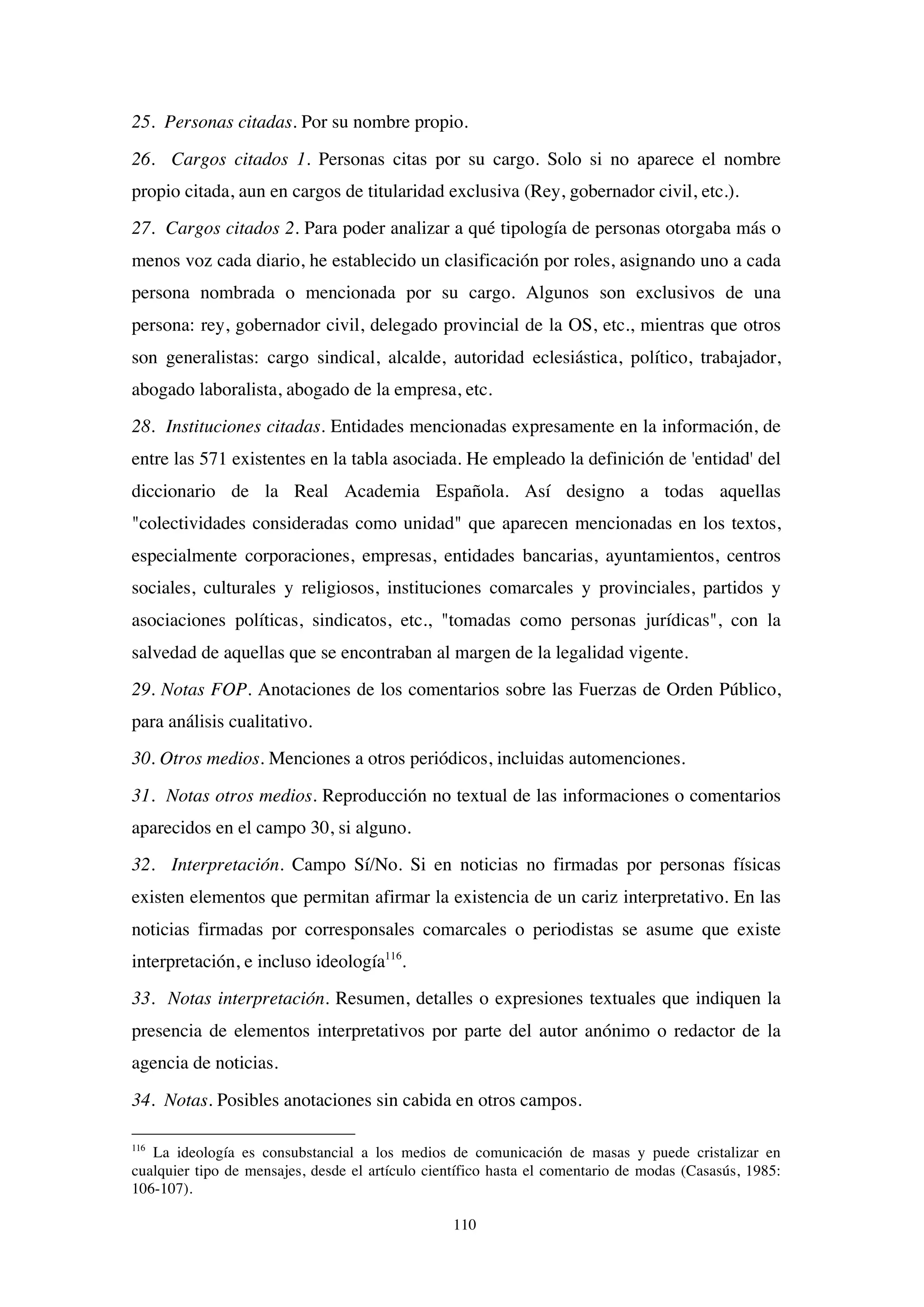 110
25. Personas citadas. Por su nombre propio.
26. Cargos citados 1. Personas citas por su cargo. Solo si no aparece el nombre
propio citada, aun en cargos de titularidad exclusiva (Rey, gobernador civil, etc.).
27. Cargos citados 2. Para poder analizar a qué tipología de personas otorgaba más o
menos voz cada diario, he establecido un clasificación por roles, asignando uno a cada
persona nombrada o mencionada por su cargo. Algunos son exclusivos de una
persona: rey, gobernador civil, delegado provincial de la OS, etc., mientras que otros
son generalistas: cargo sindical, alcalde, autoridad eclesiástica, político, trabajador,
abogado laboralista, abogado de la empresa, etc.
28. Instituciones citadas. Entidades mencionadas expresamente en la información, de
entre las 571 existentes en la tabla asociada. He empleado la definición de 'entidad' del
diccionario de la Real Academia Española. Así designo a todas aquellas
"colectividades consideradas como unidad" que aparecen mencionadas en los textos,
especialmente corporaciones, empresas, entidades bancarias, ayuntamientos, centros
sociales, culturales y religiosos, instituciones comarcales y provinciales, partidos y
asociaciones políticas, sindicatos, etc., "tomadas como personas jurídicas", con la
salvedad de aquellas que se encontraban al margen de la legalidad vigente.
29. Notas FOP. Anotaciones de los comentarios sobre las Fuerzas de Orden Público,
para análisis cualitativo.
30. Otros medios. Menciones a otros periódicos, incluidas automenciones.
31. Notas otros medios. Reproducción no textual de las informaciones o comentarios
aparecidos en el campo 30, si alguno.
32. Interpretación. Campo Sí/No. Si en noticias no firmadas por personas físicas
existen elementos que permitan afirmar la existencia de un cariz interpretativo. En las
noticias firmadas por corresponsales comarcales o periodistas se asume que existe
interpretación, e incluso ideología116
.
33. Notas interpretación. Resumen, detalles o expresiones textuales que indiquen la
presencia de elementos interpretativos por parte del autor anónimo o redactor de la
agencia de noticias.
34. Notas. Posibles anotaciones sin cabida en otros campos.
116
La ideología es consubstancial a los medios de comunicación de masas y puede cristalizar en
cualquier tipo de mensajes, desde el artículo científico hasta el comentario de modas (Casasús, 1985:
106-107).
 