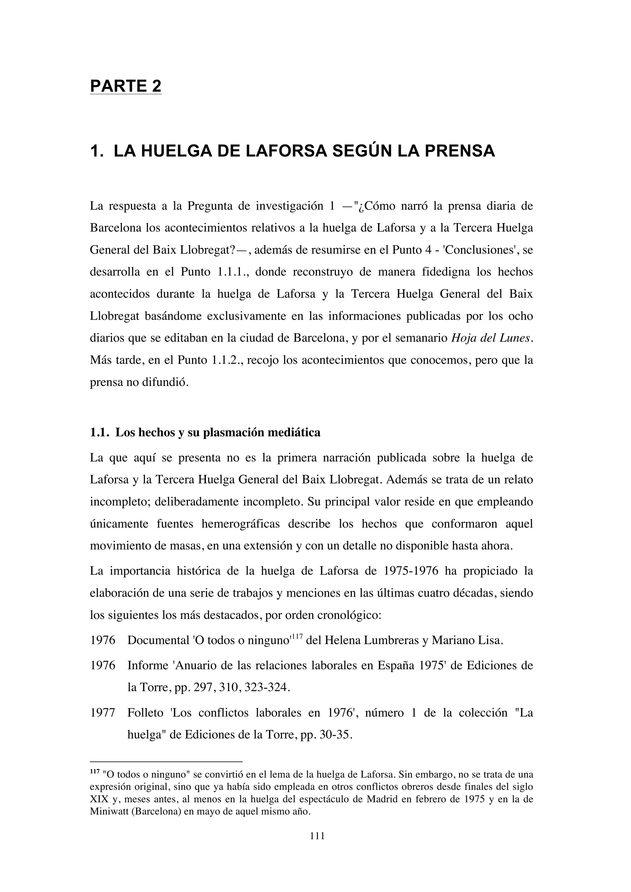 111
PARTE 2
1. LA HUELGA DE LAFORSA SEGÚN LA PRENSA
La respuesta a la Pregunta de investigación 1 —"¿Cómo narró la prensa diaria de
Barcelona los acontecimientos relativos a la huelga de Laforsa y a la Tercera Huelga
General del Baix Llobregat?—, además de resumirse en el Punto 4 - 'Conclusiones', se
desarrolla en el Punto 1.1.1., donde reconstruyo de manera fidedigna los hechos
acontecidos durante la huelga de Laforsa y la Tercera Huelga General del Baix
Llobregat basándome exclusivamente en las informaciones publicadas por los ocho
diarios que se editaban en la ciudad de Barcelona, y por el semanario Hoja del Lunes.
Más tarde, en el Punto 1.1.2., recojo los acontecimientos que conocemos, pero que la
prensa no difundió.
1.1. Los hechos y su plasmación mediática
La que aquí se presenta no es la primera narración publicada sobre la huelga de
Laforsa y la Tercera Huelga General del Baix Llobregat. Además se trata de un relato
incompleto; deliberadamente incompleto. Su principal valor reside en que empleando
únicamente fuentes hemerográficas describe los hechos que conformaron aquel
movimiento de masas, en una extensión y con un detalle no disponible hasta ahora.
La importancia histórica de la huelga de Laforsa de 1975-1976 ha propiciado la
elaboración de una serie de trabajos y menciones en las últimas cuatro décadas, siendo
los siguientes los más destacados, por orden cronológico:
1976 Documental 'O todos o ninguno'117
del Helena Lumbreras y Mariano Lisa.
1976 Informe 'Anuario de las relaciones laborales en España 1975' de Ediciones de
la Torre, pp. 297, 310, 323-324.
1977 Folleto 'Los conflictos laborales en 1976', número 1 de la colección "La
huelga" de Ediciones de la Torre, pp. 30-35.
117
"O todos o ninguno" se convirtió en el lema de la huelga de Laforsa. Sin embargo, no se trata de una
expresión original, sino que ya había sido empleada en otros conflictos obreros desde finales del siglo
XIX y, meses antes, al menos en la huelga del espectáculo de Madrid en febrero de 1975 y en la de
Miniwatt (Barcelona) en mayo de aquel mismo año.
 