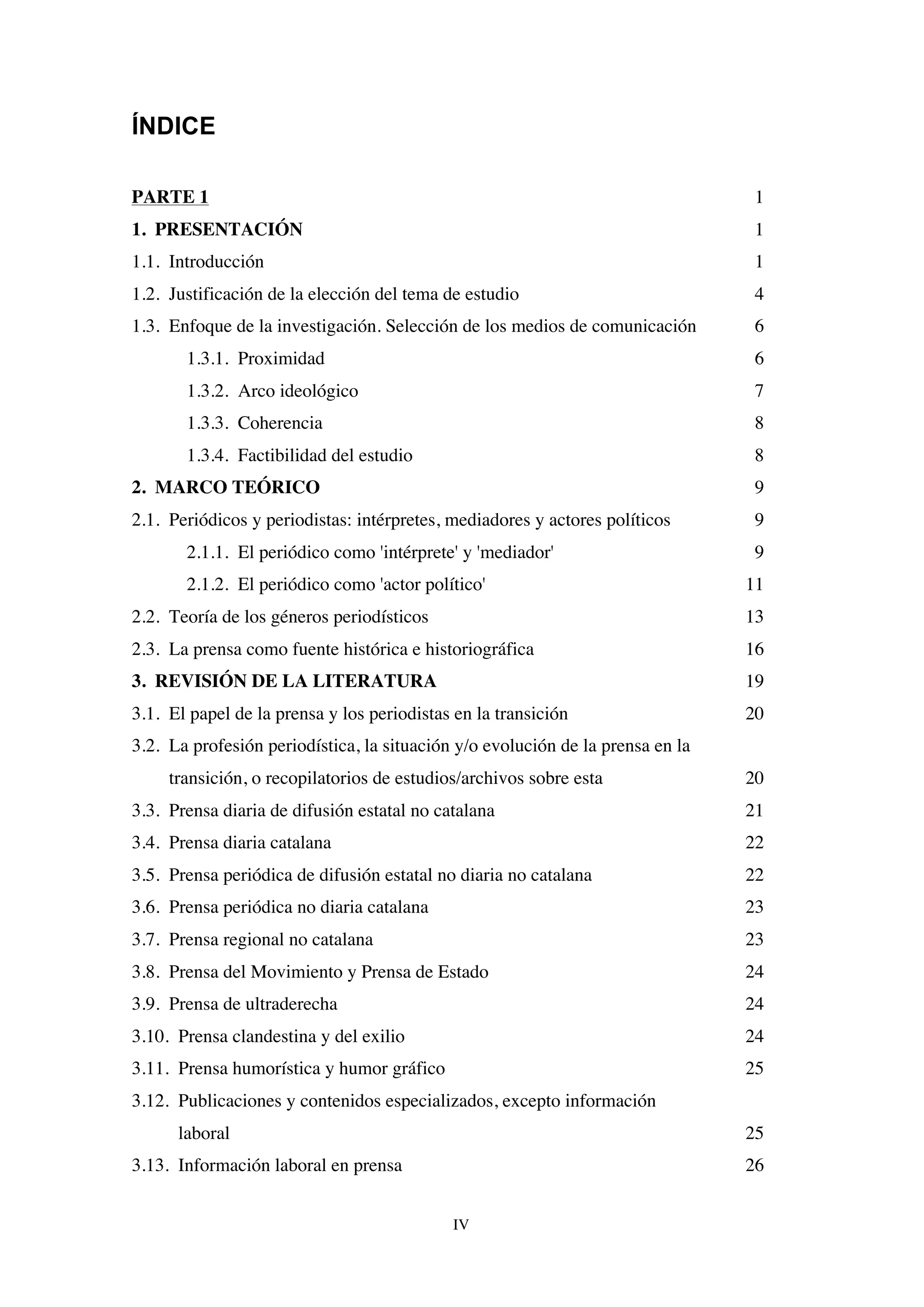 IV
ÍNDICE
PARTE 1 1
1. PRESENTACIÓN 1
1.1. Introducción 1
1.2. Justificación de la elección del tema de estudio 4
1.3. Enfoque de la investigación. Selección de los medios de comunicación 6
1.3.1. Proximidad 6
1.3.2. Arco ideológico 7
1.3.3. Coherencia 8
1.3.4. Factibilidad del estudio 8
2. MARCO TEÓRICO 9
2.1. Periódicos y periodistas: intérpretes, mediadores y actores políticos 9
2.1.1. El periódico como 'intérprete' y 'mediador' 9
2.1.2. El periódico como 'actor político' 11
2.2. Teoría de los géneros periodísticos 13
2.3. La prensa como fuente histórica e historiográfica 16
3. REVISIÓN DE LA LITERATURA 19
3.1. El papel de la prensa y los periodistas en la transición 20
3.2. La profesión periodística, la situación y/o evolución de la prensa en la
transición, o recopilatorios de estudios/archivos sobre esta 20
3.3. Prensa diaria de difusión estatal no catalana 21
3.4. Prensa diaria catalana 22
3.5. Prensa periódica de difusión estatal no diaria no catalana 22
3.6. Prensa periódica no diaria catalana 23
3.7. Prensa regional no catalana 23
3.8. Prensa del Movimiento y Prensa de Estado 24
3.9. Prensa de ultraderecha 24
3.10. Prensa clandestina y del exilio 24
3.11. Prensa humorística y humor gráfico 25
3.12. Publicaciones y contenidos especializados, excepto información
laboral 25
3.13. Información laboral en prensa 26
 
