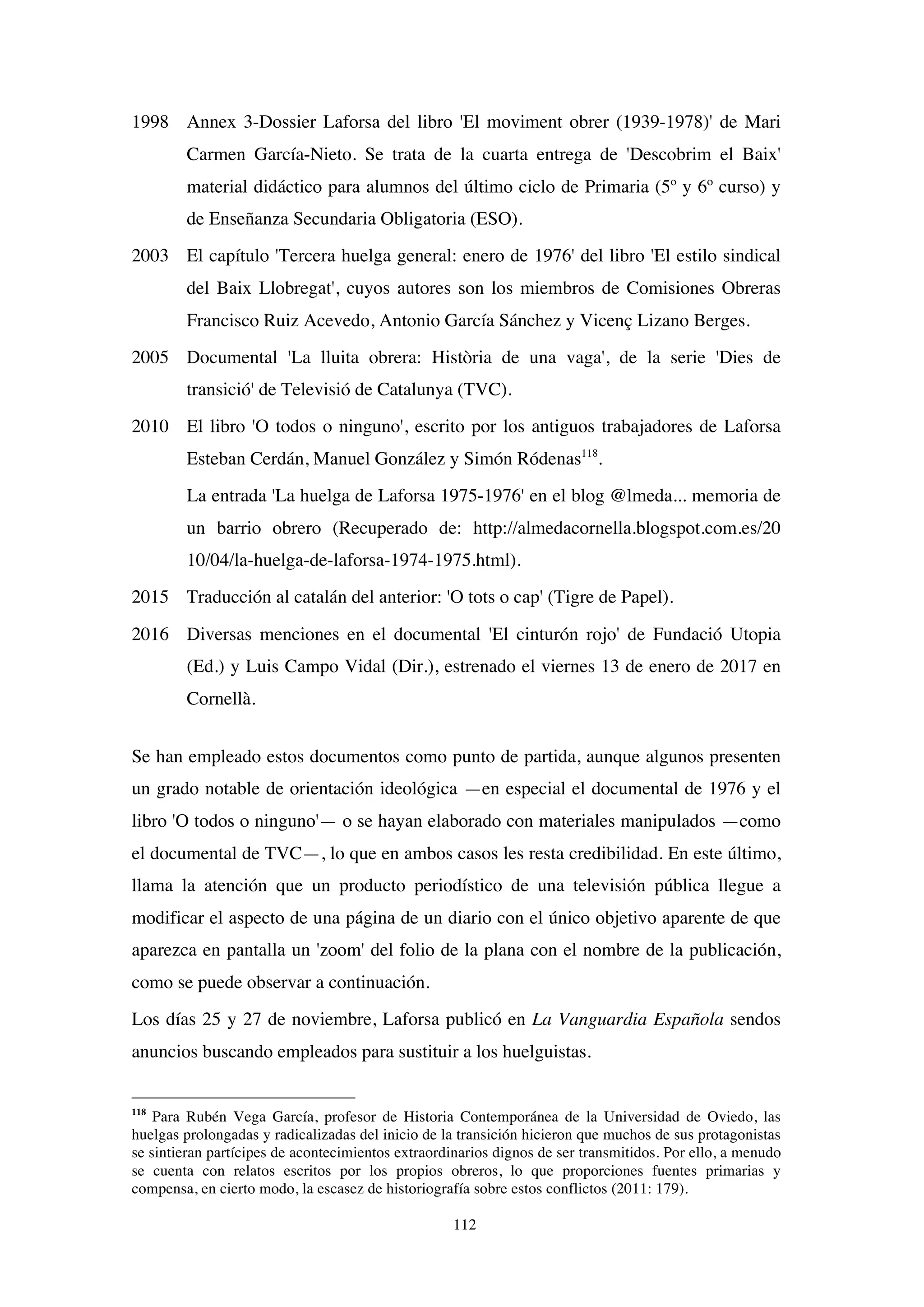 112
1998 Annex 3-Dossier Laforsa del libro 'El moviment obrer (1939-1978)' de Mari
Carmen García-Nieto. Se trata de la cuarta entrega de 'Descobrim el Baix'
material didáctico para alumnos del último ciclo de Primaria (5º y 6º curso) y
de Enseñanza Secundaria Obligatoria (ESO).
2003 El capítulo 'Tercera huelga general: enero de 1976' del libro 'El estilo sindical
del Baix Llobregat', cuyos autores son los miembros de Comisiones Obreras
Francisco Ruiz Acevedo, Antonio García Sánchez y Vicenç Lizano Berges.
2005 Documental 'La lluita obrera: Història de una vaga', de la serie 'Dies de
transició' de Televisió de Catalunya (TVC).
2010 El libro 'O todos o ninguno', escrito por los antiguos trabajadores de Laforsa
Esteban Cerdán, Manuel González y Simón Ródenas118
.
La entrada 'La huelga de Laforsa 1975-1976' en el blog @lmeda... memoria de
un barrio obrero (Recuperado de: http://almedacornella.blogspot.com.es/20
10/04/la-huelga-de-laforsa-1974-1975.html).
2015 Traducción al catalán del anterior: 'O tots o cap' (Tigre de Papel).
2016 Diversas menciones en el documental 'El cinturón rojo' de Fundació Utopia
(Ed.) y Luis Campo Vidal (Dir.), estrenado el viernes 13 de enero de 2017 en
Cornellà.
Se han empleado estos documentos como punto de partida, aunque algunos presenten
un grado notable de orientación ideológica —en especial el documental de 1976 y el
libro 'O todos o ninguno'— o se hayan elaborado con materiales manipulados —como
el documental de TVC—, lo que en ambos casos les resta credibilidad. En este último,
llama la atención que un producto periodístico de una televisión pública llegue a
modificar el aspecto de una página de un diario con el único objetivo aparente de que
aparezca en pantalla un 'zoom' del folio de la plana con el nombre de la publicación,
como se puede observar a continuación.
Los días 25 y 27 de noviembre, Laforsa publicó en La Vanguardia Española sendos
anuncios buscando empleados para sustituir a los huelguistas.
118
Para Rubén Vega García, profesor de Historia Contemporánea de la Universidad de Oviedo, las
huelgas prolongadas y radicalizadas del inicio de la transición hicieron que muchos de sus protagonistas
se sintieran partícipes de acontecimientos extraordinarios dignos de ser transmitidos. Por ello, a menudo
se cuenta con relatos escritos por los propios obreros, lo que proporciones fuentes primarias y
compensa, en cierto modo, la escasez de historiografía sobre estos conflictos (2011: 179).
 