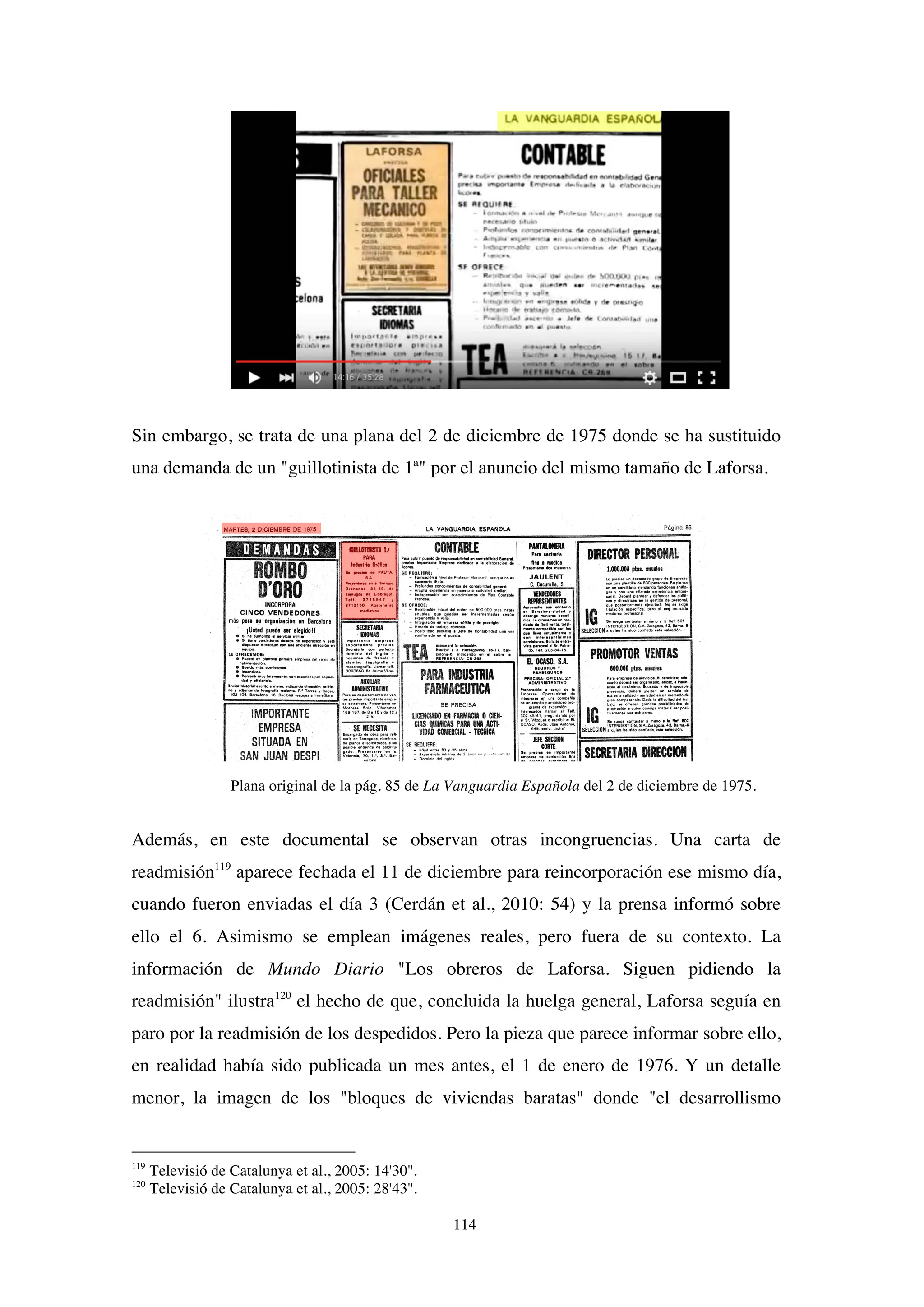 114
Sin embargo, se trata de una plana del 2 de diciembre de 1975 donde se ha sustituido
una demanda de un "guillotinista de 1ª" por el anuncio del mismo tamaño de Laforsa.
Plana original de la pág. 85 de La Vanguardia Española del 2 de diciembre de 1975.
Además, en este documental se observan otras incongruencias. Una carta de
readmisión119
aparece fechada el 11 de diciembre para reincorporación ese mismo día,
cuando fueron enviadas el día 3 (Cerdán et al., 2010: 54) y la prensa informó sobre
ello el 6. Asimismo se emplean imágenes reales, pero fuera de su contexto. La
información de Mundo Diario "Los obreros de Laforsa. Siguen pidiendo la
readmisión" ilustra120
el hecho de que, concluida la huelga general, Laforsa seguía en
paro por la readmisión de los despedidos. Pero la pieza que parece informar sobre ello,
en realidad había sido publicada un mes antes, el 1 de enero de 1976. Y un detalle
menor, la imagen de los "bloques de viviendas baratas" donde "el desarrollismo
119
Televisió de Catalunya et al., 2005: 14'30''.
120
Televisió de Catalunya et al., 2005: 28'43''.
 