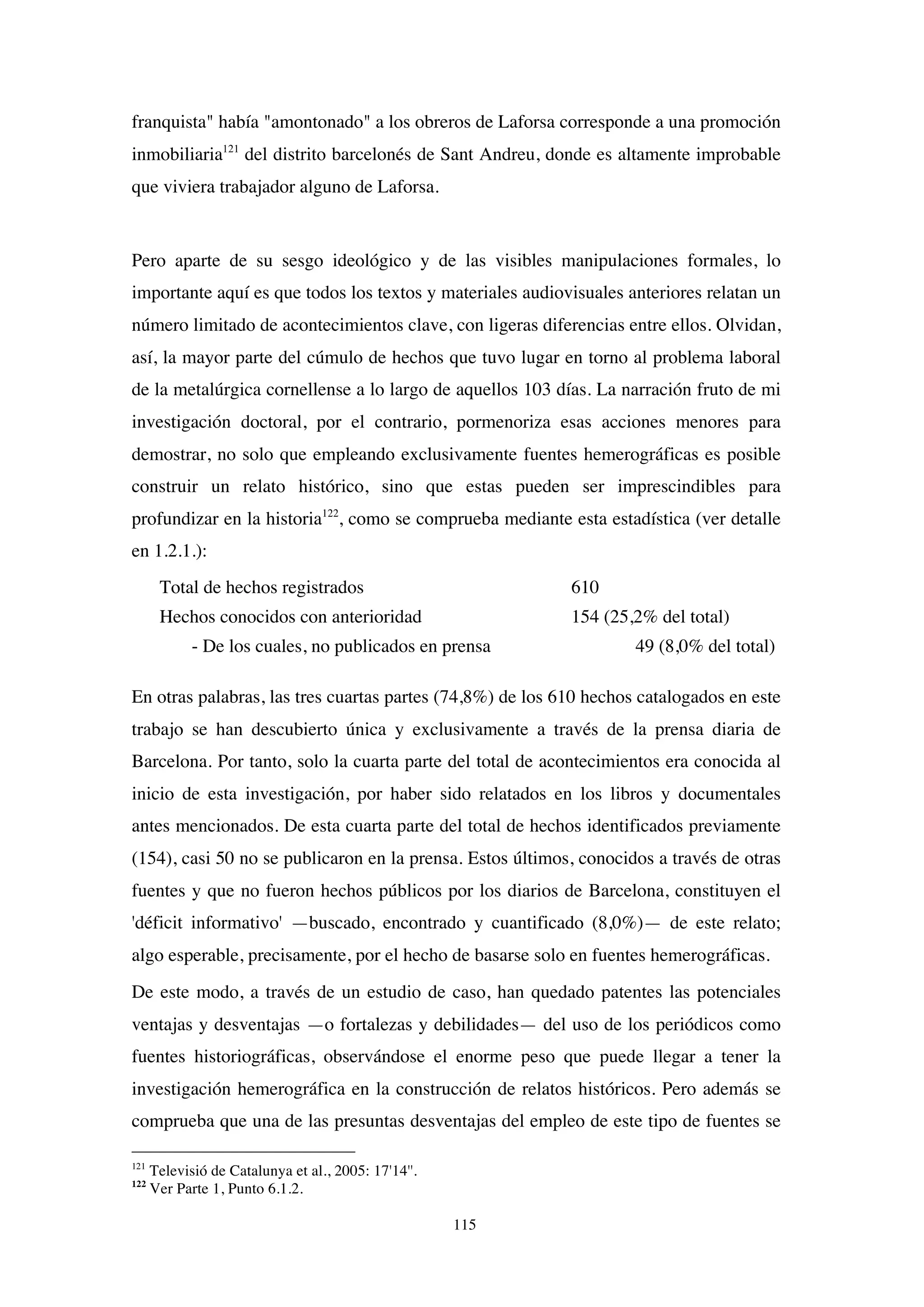 115
franquista" había "amontonado" a los obreros de Laforsa corresponde a una promoción
inmobiliaria121
del distrito barcelonés de Sant Andreu, donde es altamente improbable
que viviera trabajador alguno de Laforsa.
Pero aparte de su sesgo ideológico y de las visibles manipulaciones formales, lo
importante aquí es que todos los textos y materiales audiovisuales anteriores relatan un
número limitado de acontecimientos clave, con ligeras diferencias entre ellos. Olvidan,
así, la mayor parte del cúmulo de hechos que tuvo lugar en torno al problema laboral
de la metalúrgica cornellense a lo largo de aquellos 103 días. La narración fruto de mi
investigación doctoral, por el contrario, pormenoriza esas acciones menores para
demostrar, no solo que empleando exclusivamente fuentes hemerográficas es posible
construir un relato histórico, sino que estas pueden ser imprescindibles para
profundizar en la historia122
, como se comprueba mediante esta estadística (ver detalle
en 1.2.1.):
Total de hechos registrados 610
Hechos conocidos con anterioridad 154 (25,2% del total)
- De los cuales, no publicados en prensa 49 (8,0% del total)
En otras palabras, las tres cuartas partes (74,8%) de los 610 hechos catalogados en este
trabajo se han descubierto única y exclusivamente a través de la prensa diaria de
Barcelona. Por tanto, solo la cuarta parte del total de acontecimientos era conocida al
inicio de esta investigación, por haber sido relatados en los libros y documentales
antes mencionados. De esta cuarta parte del total de hechos identificados previamente
(154), casi 50 no se publicaron en la prensa. Estos últimos, conocidos a través de otras
fuentes y que no fueron hechos públicos por los diarios de Barcelona, constituyen el
'déficit informativo' —buscado, encontrado y cuantificado (8,0%)— de este relato;
algo esperable, precisamente, por el hecho de basarse solo en fuentes hemerográficas.
De este modo, a través de un estudio de caso, han quedado patentes las potenciales
ventajas y desventajas —o fortalezas y debilidades— del uso de los periódicos como
fuentes historiográficas, observándose el enorme peso que puede llegar a tener la
investigación hemerográfica en la construcción de relatos históricos. Pero además se
comprueba que una de las presuntas desventajas del empleo de este tipo de fuentes se
121
Televisió de Catalunya et al., 2005: 17'14''.
122
Ver Parte 1, Punto 6.1.2.
 