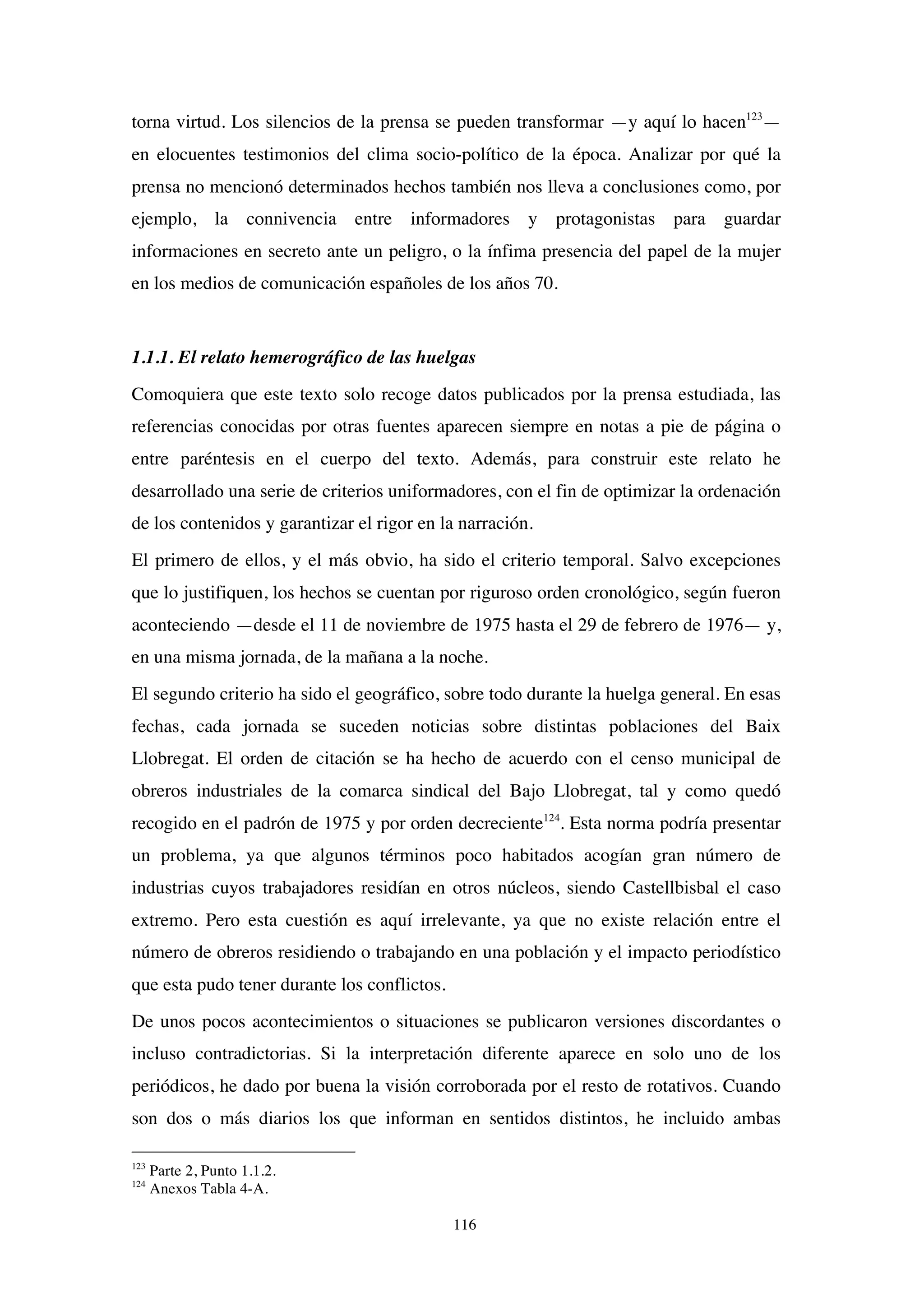 116
torna virtud. Los silencios de la prensa se pueden transformar —y aquí lo hacen123
—
en elocuentes testimonios del clima socio-político de la época. Analizar por qué la
prensa no mencionó determinados hechos también nos lleva a conclusiones como, por
ejemplo, la connivencia entre informadores y protagonistas para guardar
informaciones en secreto ante un peligro, o la ínfima presencia del papel de la mujer
en los medios de comunicación españoles de los años 70.
1.1.1. El relato hemerográfico de las huelgas
Comoquiera que este texto solo recoge datos publicados por la prensa estudiada, las
referencias conocidas por otras fuentes aparecen siempre en notas a pie de página o
entre paréntesis en el cuerpo del texto. Además, para construir este relato he
desarrollado una serie de criterios uniformadores, con el fin de optimizar la ordenación
de los contenidos y garantizar el rigor en la narración.
El primero de ellos, y el más obvio, ha sido el criterio temporal. Salvo excepciones
que lo justifiquen, los hechos se cuentan por riguroso orden cronológico, según fueron
aconteciendo —desde el 11 de noviembre de 1975 hasta el 29 de febrero de 1976— y,
en una misma jornada, de la mañana a la noche.
El segundo criterio ha sido el geográfico, sobre todo durante la huelga general. En esas
fechas, cada jornada se suceden noticias sobre distintas poblaciones del Baix
Llobregat. El orden de citación se ha hecho de acuerdo con el censo municipal de
obreros industriales de la comarca sindical del Bajo Llobregat, tal y como quedó
recogido en el padrón de 1975 y por orden decreciente124
. Esta norma podría presentar
un problema, ya que algunos términos poco habitados acogían gran número de
industrias cuyos trabajadores residían en otros núcleos, siendo Castellbisbal el caso
extremo. Pero esta cuestión es aquí irrelevante, ya que no existe relación entre el
número de obreros residiendo o trabajando en una población y el impacto periodístico
que esta pudo tener durante los conflictos.
De unos pocos acontecimientos o situaciones se publicaron versiones discordantes o
incluso contradictorias. Si la interpretación diferente aparece en solo uno de los
periódicos, he dado por buena la visión corroborada por el resto de rotativos. Cuando
son dos o más diarios los que informan en sentidos distintos, he incluido ambas
123
Parte 2, Punto 1.1.2.
124
Anexos Tabla 4-A.
 